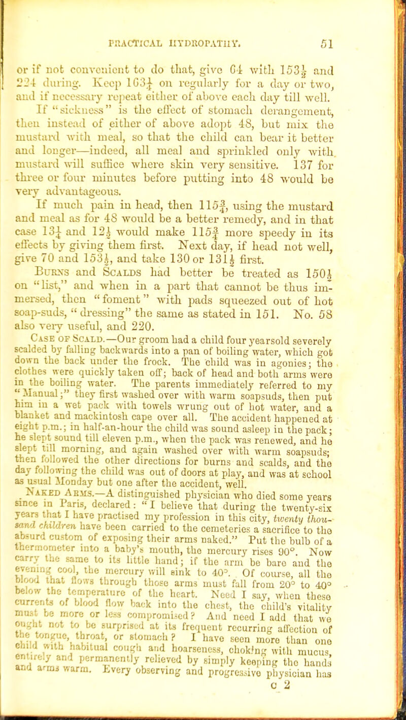 or if not convenient to do that, give 64 with 153g and 224 during. Keep 1G3^ on regularly for a day or two, and if necessary repeat either of above each day till well. If sickness is the effect of stomach derangement, tl . instead of either of above adopt 48, but mix the mustard with meal, so that the child can bear it better and longer—iudeed, all meal and sprinkled only Avith mustard will suffice where skin very sensitive. 137 for three or four minutes before putting into 48 would be very advantageous. If much pain in head, then 115f, using the mustard and meal as for 48 would be a better remedy, and in that ca.se 13^ and 12| would make 115f more speedy in its effects by giving them first. Next day, if head not well, give 70 and 153.4, and take 130 or 131 i first. Bubss and Scalds had better be treated as 1501 on list, and when in a part that cannot be thus im- mersed, then  foment with pads squeezed out of hot soap-suds,  dressing the same as stated in 151. No. 58 also veiy useful, and 220. Case of Scald.—Our groom bad a child four yearsold severely scalded by falling backwards into a pan of boiling water, which got down the back under the frock. The child was in agonies; the clothes were quickly taken off; back of head and both arms were in the boiling water. The parents immediately referred to my Manual; they first washed over with warm soapsuds, then put him in a wet pack with towels wrung out of hot water, and a blanket and mackintosh cape over all. The accident happened at eight p.m.; in half-an-hour the child was sound asleep in the pack; he slept sound till eleven p.m., when the pack was renewed, and he slept till morning, and again washed over with warm soapsuds- then followed the other directions for burns and scalds, and the day following the child was out of doors at play, and was at school as usual Monday but one after the accident, well. • ^ AK£D Aems-—A distinguished physician who died some years since in Pans, declared:  I believe that during the twenty-six years that I have practised my profession in this city, twenty thou- sand children have been carried to the cemeteries a sacrifice to the absurd custom of exposing their arms naked. Put the bulb of a thermometer into a baby's mouth, the mercury rises 00° Now carry the same to its little hand; if the arm be bare and the evening cool the mercury will sink to 40= Of course, all the wood that flows through those arms must fall from 20° to 40° below the temperature of the heart. Need I say, when these currents of blood flow back into the chest, the child's vitality must be more or less compromised? And need I add that we OOgbt not to be surprised at its frequent recurring affection of the tongue, throat or stomach ? I have seen more than one child w,th habitual cough and hoarseness, chok'ng with mucus, an, ZL Permanently relieved by simply keeping the hands and armj warm. Lvery observing and progressive physician has o 2