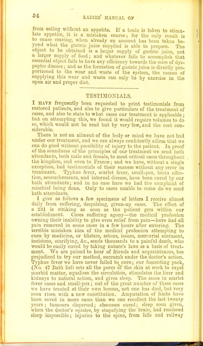 34 from eating without an appetite. If a Ionic is taken to stimu- late appetite, it is a mistaken course; lor the only result is to cause craving, when already an amount has been taken be- yond what the gastric juice supplied is able to prepare. The object to be obtained is a larger supply of gastric juice, not a larger supply of food; and whatever fails to accomplish that essential object fails to have any efficiency towards the cure of dys- peptic disease; and as the formation of gastric juice is directly pro- portioned to the wear and waste of the system, the means of supplying this wear and waste can only be by exercise in the open air and proper diet. TESTIMONIALS. I have frequently been requested to print testimonials from restored patients, and also to give particulars of the treatment of cases, and also to state to what cases our treatment is applicable ; but on attempting this, we found it would require volumes to do so, which would not be read but by very few, and the cost con- siderable. There is not an ailment of the body or mind we have not had under our treatment, and we can always confidently affirm that we can do good without possibility of injury to the patient. In proof of the soundness of the principles of our treatment we send bath attendants, both male and female, to most critical cases throughout the kingdom, and even to France; and we have, without a single exception, had testimonials of their success without any error in treatment. Typhus fever, scarlet fever, small-pox, brain a flec- tion, accoucbements, and internal disease, have been cured by our bath attendants; and in no case have we had the complaint of mischief being done. Only to cases unablo to come do we send bath attendants. I give as follows a few specimens of letters I receive almost daily from suffering, despairing, given-up cases. The effect of a 231 is striking as soon as tho patient gets within our establishment. Cases suffering agony—the medical profession owning their inability to give even relief from pain—have had all pain removed in some cases in a few hours after entering. Tho terrible mistaken idea of the medical profession attempting to cure by medicine, or blisters, setons, issues, mercurial ointment, incisions, scarifying, &c, sends thousands to a painful death, who would be easily cured by taking naturo's laws as a basis of treat- ment. We are pained to hear of friends and acquaintances, too prejudiced to try our method, succumb under the doctor's action. Typhus fever we have never failed to cure; our fomenting pack, (N o. 47 Bath list) sets all the pores of the skin at work to expel morbid matter, equalises the circulation, stimulates the liver and kidneys to natural action, and gives sleep. The same in scarlet fever cases and small-pox ; out of tho great number of these cases we have treated at their own houses, not one has died, but very soon risen with a new constitution. Amputation of limbs have been saved in more cases than we can recollect the last twenty years; tumours dispersed; abscesses cured; sleep soon given, when the doctor's opiates, by stupefying tho brain, bad rendered sleep impossible; injuries to the spine, from falls and railway