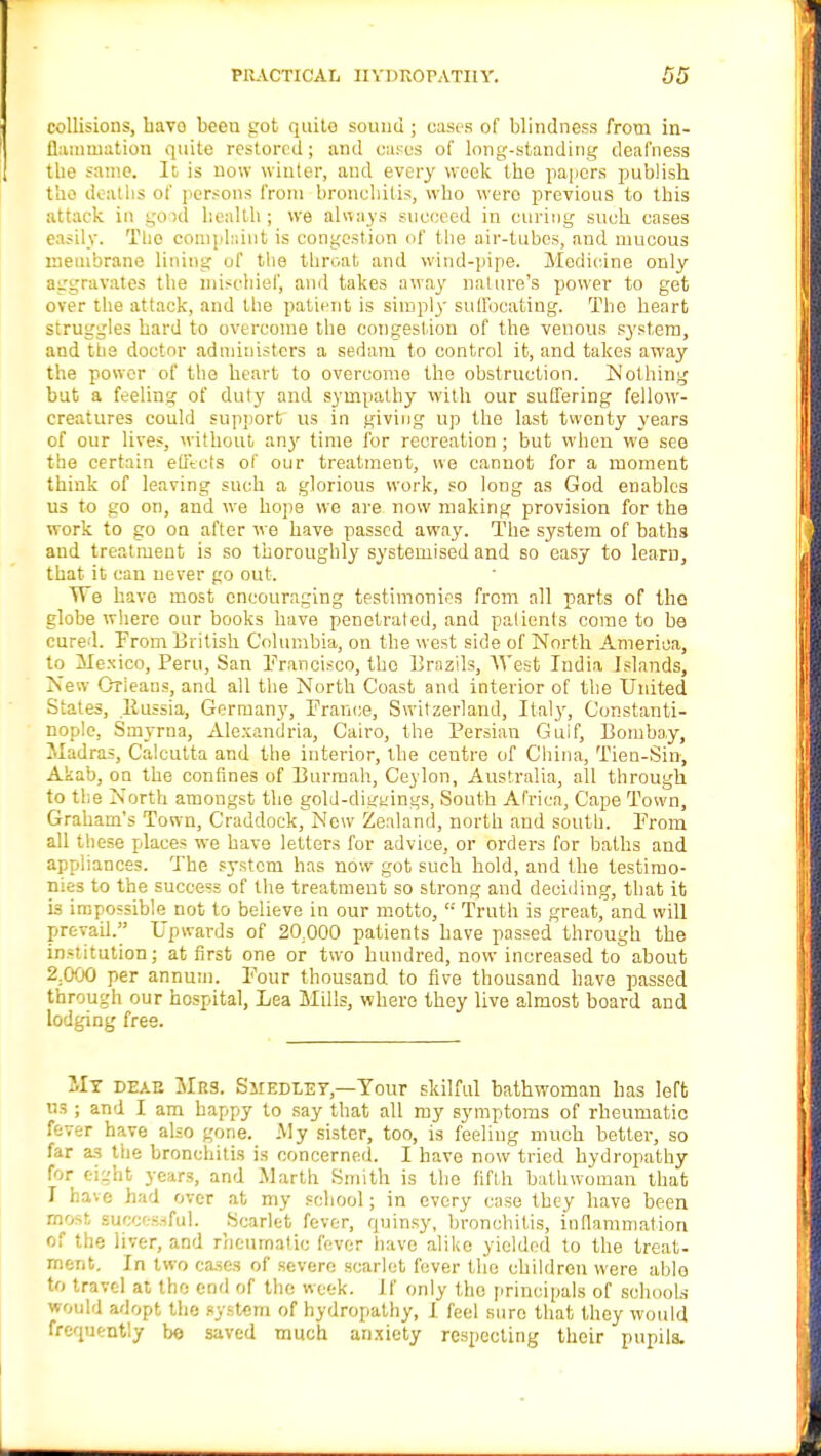 collisions, havo been trot quito sound; oases of blindness from in- flammation quite restored; and cases of long-standing deafness the same. It, is now winter, and every week the papers publish the deaths of persons from bronchitis, who were previous to this attack in good health; we always succeed in curing such cases easily. The complaint is congestion of the air-tubes, and mucous membrane lining of the throat and wind-pipe. Medicine only aggravates the mischief, and takes away nature's power to get over the attack, and the patient is simply suffocating. The heart struggles hard to overcome the congestion of the venous system, and the doctor administers a sedam to control it, and takes away the power of the heart to overcome the obstruction. Nothing but a feeling of duty and sympathy with our suffering fellow- creatures could support us in giving up the last twenty years of our lives, without any time for recreation ; but when we see the certain effects of our treatment, we cannot for a moment think of leaving such a glorious work, so long as God enables us to go on, and wre hope we are now making provision for the work to go on after we have passed away. The system of baths and treatment is so thoroughly systemised and so easy to learn, that it can never go out. TTe have most encouraging testimonies from all parts of the globe where our books have penetrated, and patients come to be cured. From British Columbia, on the west side of North America, to Mexico, Peru, San Francisco, the Brazils, AY est India Islands, New Orleans, and all the North Coast and interior of the United States, liussia, Germany, France, Switzerland, Italy, Constanti- nople, Smyrna, Alexandria, Cairo, the Persian Guif, Bombay, Madras, Calcutta and the interior, the centre of China, Tien-Sin, Akab, on the confines of Burmah, Ceylon, Australia, all through to the North amongst the gold-ditruings, South Africa, Cape Town, Graham's Town, Craddock, New Zealand, north and south. From all these places we have letters for advice, or orders for baths and appliances. The system has now got such hold, and the testimo- nies to the success of the treatment so strong and deciding, that it is impossible not to believe in our motto,  Truth is great, and will prevail. Upwards of 20;000 patients have passed through the institution; at first one or two hundred, now increased to about 2.000 per annum. Four thousand to five thousand have passed through our hospital, Lea Mills, where they live almost board and lodging free. My deae Mrs. Smedley,—Your skilful bathwoman has left us ; and I am happy to say that all my symptoms of rheumatic fever have also gone. My sister, too, is feeling much better, so far as the bronchitis is concerned. I have now tried hydropathy for eight years, and Marth Smith is the fifth bathwoman that I have had over at my school; in every case they have been most successful. Scarlet fever, quinsy, bronchitis, inflammation of the liver, and rheumatic fever have alike yielded to the treat- ment. In two cases of severe scarlet fever the children were able to travel at the end of the week, if only the principals of schools would adopt the system of hydropathy, I feel sure that they would frequently be saved much anxiety respecting their pupils.
