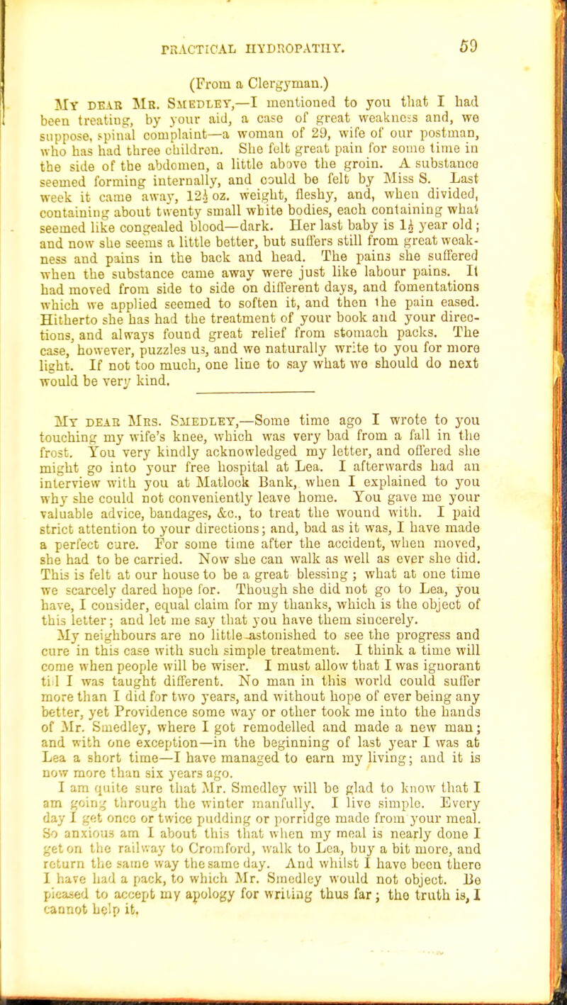 (From a Clergyman.) My DEAB Mb. Smedley,—I mentioned to you that I had been treating, by your aid, a case of great weakness and, we suppose, spinal complaint—a woman of 29, wife of our postman, who has had three children. She felt great pain for some time in the side of the abdomen, a little above the groin. A substance seemed forming internally, and could be felt by Miss S. Last week it came away, 12A oz. weight, fleshy, and, when divided, containing about twenty small white bodies, each containing whal seemed like congealed blood—dark. Her last baby is 1£ year old ; and now she seems a little better, but suffers still from great weak- ness and pains in the back and head. The pains she suffered when the substance came away were just like labour pains. _ It had moved from side to side on different days, and fomentations which we applied seemed to soften it, and then ihe pain eased. Hitherto she has had the treatment of your book and your direc- tions, and always found great relief from stomach packs. The case, however, puzzles us, and we naturally write to you for more light. If not too much, one line to say what we should do next would be very kind. My deae Mrs. Shedley,—Some time ago I wrote to you touching my wife's knee, which was very bad from a fall in the frost. You very kindly acknowledged my letter, and offered she might go into your free hospital at Lea. I afterwards had an interview with you at Matlock Bank, when I explained to you why she could not conveniently leave home. You gave me your valuable advice, bandages, &c, to treat the wound with. I paid strict attention to your directions; and, bad as it was, I have made a perfect cure. For some time after the accident, when moved, she had to be carried. Now she can walk as well as ever she did. This is felt at our house to be a great blessing ; what at one time we scarcely dared hope for. Though she did not go to Lea, you have, I consider, ecpaal claim for my thanks, which is the object of this letter; and let me say that you have them sincerely. My neighbours are no little-astonished to see the progress and cure in this case with such simple treatment. I think a time will come when people will be wiser. I must allow that I was ignorant ti 1 I was taught different. No man in this world could suffer more than I did for two years, and without hope of ever being any better, yet Providence some way or other took me into the hands of -Mr. Smedley, where I got remodelled and made a new man; and with one exception—in the beginning of last year I was at Lea a short time—I have managed to earn my living; and it is now more than six years ago. I am quite sure that Mr. Smedley will be glad to know that I am going through the winter manfully. I live simple. Every day I get once or twice pudding or porridge made from your meal. So anxious am I about this that when my meal is nearly done I get on the railway to Cromford, walk to Lea, buy a bit more, and return the same way the same day. And whilst I have been thero I have had a pack, to which Mr. Smedley would not object. 13e pieased to accept my apology for writing thus far; the truth is, I cannot help it.
