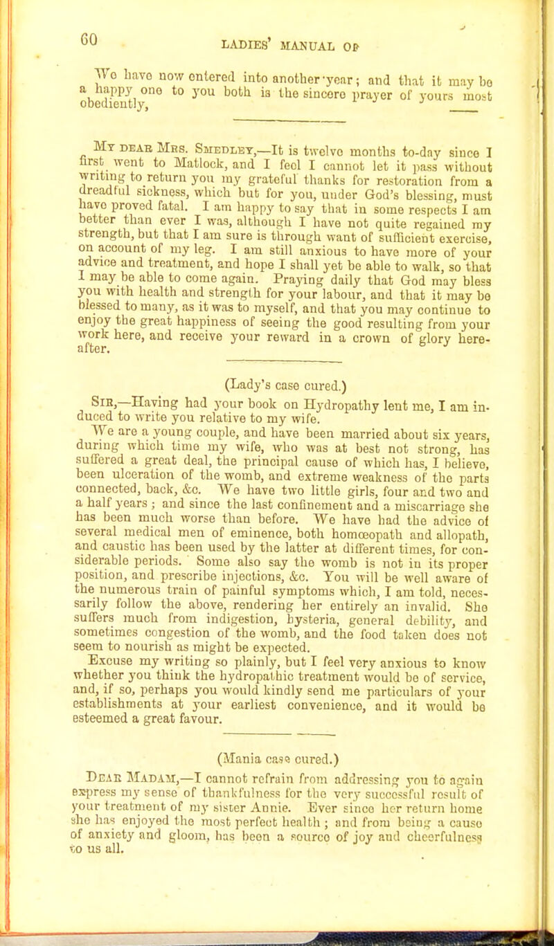 Wo have now entered into another-year; and that it maybe obedS t0 y°U b°th k the SiDCOr° 1)rayer of yours ^0it My deab Mhs. Smedley,—It is twclvo months to-day since I hrst went to Matlock, and I feol I cannot let it pass without writing to return you my grateful thanks for restoration from a dreadful sickness, which but for you, under God's blessing, must havo proved fatal. I am happy to say that in some respects I am better than ever I was, although I have not quite regained my strength, but that I am sure is through want of sufficient exercise, on account of my leg. I am still anxious to have more of your advice and treatment, and hope I shall yet be able to walk, so that 1 may be able to come again. Praying daily that God may bless you with health and strength for your labour, and that it may be blessed to many, as it was to myself, and that you may continue to enjoy tbe great happiness of seeing the good resulting from your work here, and receive your reward in a crown of glory here- after. J (Lady's case cured.) Sie,—Having had your book on Hydropathy lent me, I am in- duced to write you relative to my wife. We are a young couple, and have been married about six years, during which time my wife, who was at best not strong, has suffered a great deal, the principal cause of which has, I believe, been ulceration of the womb, and extreme weakness of the parts connected, back, &c. We have two little girls, four and two and a half years ; and since the last confinement and a miscarriage she has been much worse than before. We have bad the advice of several medical men of eminence, both homoeopath and allopath, and caustic has been used by the latter at different times, for con- siderable periods. Some also say the womb is not in its proper position, and prescribe injections, &o. You will be well aware of the numerous train of painful symptoms which, I am told, neces- sarily follow the above, rendering her entirely an invalid. She suffers much from indigestion, hysteria, general debility, and sometimes congestion of the womb, and the food taken does not seem to nourish as might be expected. Excuse my writing so plainly, but I feel very anxious to know whether you think the hydropathic treatment would bo of service, and, if so, perhaps you would kindly send me particulars of your establishments at your earliest convenience, and it would be esteemed a great favour. (Mania cass cured.) Deae Madam,—I cannot refrain from addressing you to again express my sense of thankfulness for the very successful result of your treatment of my sister Annie. Ever since her return home she has enjoyed the most perfeut health ; and from beiug a cause of anxiety and gloom, has beon a fourco of joy and cheerfulness «o us all.