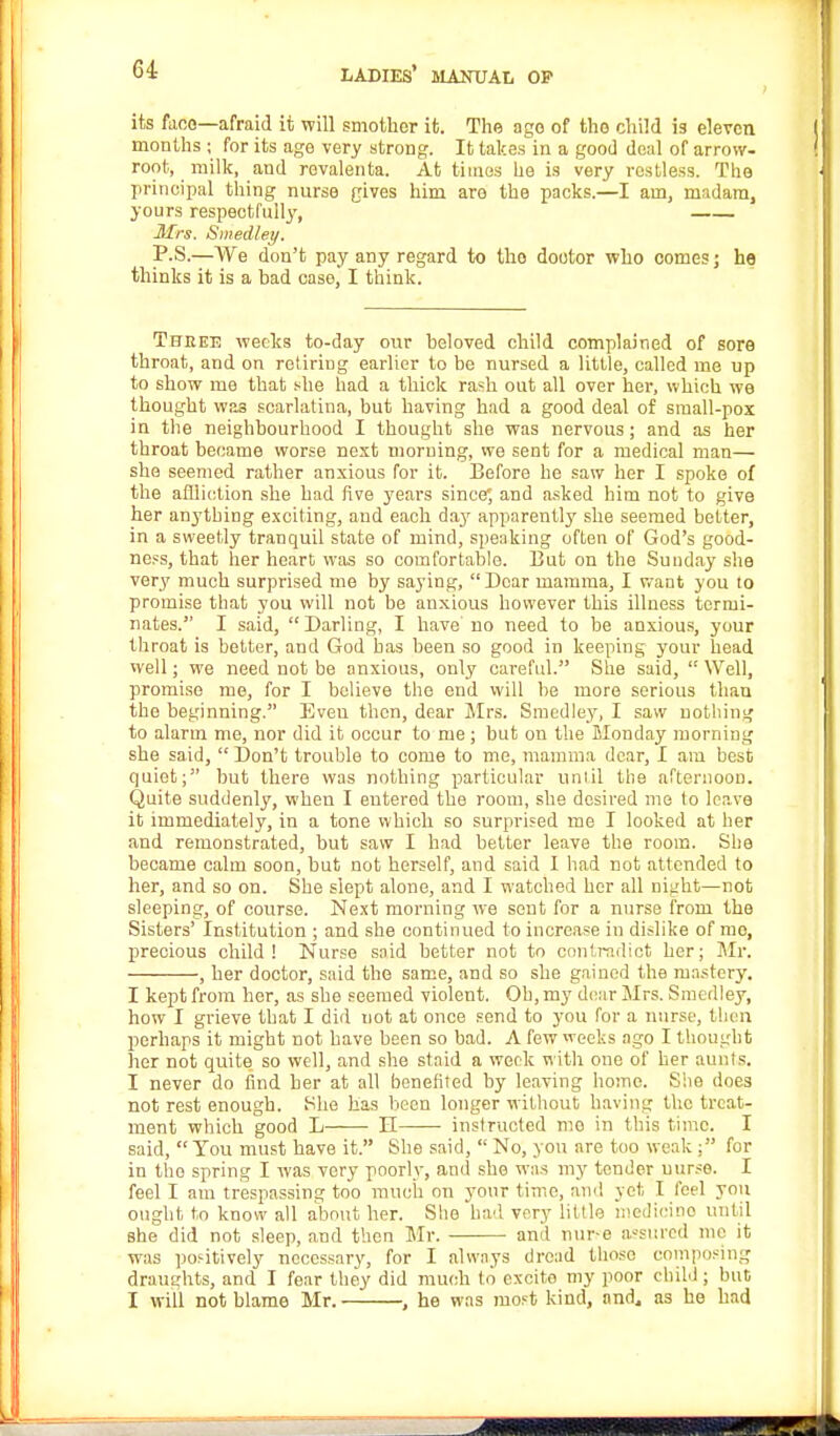 its face—afraid it will smother it. The ago of tho child is eleven months ; for its age very strong. It takes in a good deal of arrow- root, milk, and revalenta. At times he is very restless. The principal thing nurse gives him are the packs.—I am, madam, yours respectfully, Mrs. S))iedley. P.S.—We don't pay any regard to tho doctor who comes j he thinks it is a bad case, I think. Three weeks to-day our beloved child complained of sore throat, and on retiring earlier to be nursed a little, called me up to show me that she had a thick rash out all over her, which we thought was scarlatina, but having had a good deal of small-pox in the neighbourhood I thought she was nervous; and as her throat became worse nest morning, we sent for a medical man— she seemed rather anxious for it. Before be saw her I spoke of the affliction she had five years since*, and asked him not to give her anything exciting, and each da}' apparently she seemed better, in a sweetly tranquil state of mind, speaking often of God's good- ness, that her heart was so comfortable. But on the Sunday she very much surprised me by saying, Dear mamma, I want you to promise that you will not be anxious however this illness termi- nates. I said,  Darling, I have' no need to be anxious, your throat is better, and God has been so good in keeping your bead well; we need not be anxious, only careful. She said,  Well, promise me, for I believe the end will be more serious than the beginning. Even then, dear Mrs. Smedley, I saw nothing to alarm me, nor did it occur to me ; but on the Monday morning she said,  Don't trouble to come to me, mamma dear, I am best quiet; but there was nothing particular until the afternoon. Quite suddenly, when I entered the room, she desired me to leave it immediately, in a tone which so surprised me I looked at her and remonstrated, but saw I had better leave the room. She became calm soon, but not herself, and said I had not attended to her, and so on. She slept alone, and I watched her all night—not sleeping, of course. Next morning we sent for a nurse from the Sisters' Institution ; and she continued to increase in dislike of me, precious child! Nurse said better not to contradict her; Mr. , her doctor, said the same, and so she gained the mastery. I kept from her, as she seemed violent. Oh, my dear Mrs. Smedley, how I grieve that I did not at once send to you for a nurse, then perhaps it might not have been so bad. A few weeks ago I thought her not quite so well, and she staid a week with one of her aunts. I never do find her at all benefited by leaving home. She does not rest enough. She has been longer without having the treat- ment which good L——■ II instructed mo in this time. I said,  You must have it. She said,  No, you are too weak : for in tho spring I was very poorly, anil she was my tender nurse. I feel I am trespassing too much on your time, and yet I feel you ought to know all about her. She bad very little medicino until she did not sleep, and then Mr. and nur.-e assured me it was positively necessary, for I always dread those composing draughts, and I fear they did much to excite my poor child; but I will not blame Mr. , he was most kind, and, as he had