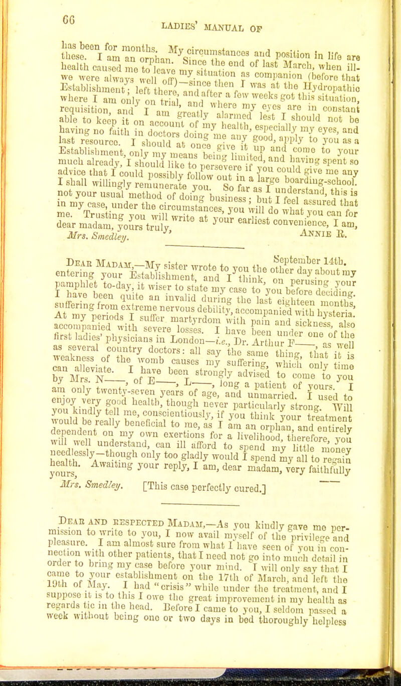 re ladies' manual op health caused me to & ffi r °nd °f last Maroh' wue» i- we were always Xff ^i l  f coml,anion (before that Establishment; lefrtheSTS11,1 WM,at the n^roPathi0 where I am only on S 1* a f<W W6eks gct this sit^»> requisition, an? a r ,1 7 1^V?  C°DStani able to keen it on rf7 md lest 1 should not be bavin- no f dth in rWt , ™J heMh> ^P^ially my eyes, and l»2Z^im<^rt^^ ^aPPly 'o you as a not your nsuj/method oftin, business ■ hut ftf?*1' *hi? * dear madam foLs truly ^ earll°St ™tDCe' I am, Mrs. Smedley. Annie ^. hrst ladies' physicians in London-.'.,., Dr. Arthur P— as^u as several country doctors: all say the same thin* ,]' ?,> deviate ''I hCaUSeS, S& ong Le S m ! n— or? t onfly advised t0 uome t0 y°u - -17 twenty-sie^s^e Z uSd^ fusld J IZluV fnjd health' th0USh ne™ PartioulaS strong wm you kindly tell me, conscientiously, if you think your treatment would be really beneficial to me, as I am an or ban andettireW dependent on my own exertions for a livelihood, the,eforfvou will well understand, can ill afford to spend my lftUe monev ZttuSS]jA~tlTgh °nly t0° Slad1^ wollld spend my all to regain health. Awaiting your reply, I am, dear m'adani, very faiSj Mrs. Smedtey. [This case perfectly cured.] Deaeand eespected Madam,—As you kindly gave me per- mission to write to you, I now avail myself of the privilege and pleasure. I am almost sure from what I have seen of you h, con- nection with other patients that I need not go into much detail in order to bring my case before your mind. I will only say that I came to your establishment on the 17th of March, and left the Utli ol May I had crisis while under the treatment, and I suppose it is to this I owe the great improvement in my health as regards tie in the head. Before I came to you, I seldom passed a week without being one or two days in bed thoroughly helpless