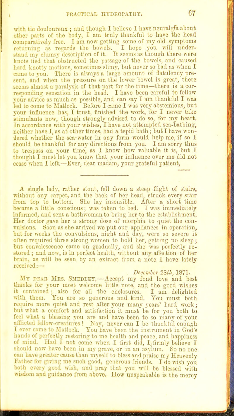with tic douloureux ; and though I helievo I have neuralgfa ahoufc other parts of the body, I am truly thankful to have tho head Comparatively freo. I am now getting some of my old symptoms returning as regards the bowels. I hope you will under- stand my clumsy description of it. It seems as though there were knots tied that obstructed tho passage of the bowels, aud caused hard knotty motions, sometimes slimy, but never so bad as when I came to you. There is always a large amount of flatulency pre- sent, and when the pressure on the lower bowel is great, there s almost a paralysis of that part for the time—there is a cor- responding sensation in the head. I have been careful to follow your advice as much as possible, and can say I am thankful I was led to come to Matlock. Before I came I was very abstemious, but your influence has, I trust, finished the work, for I never take stimulants now, though strongly advised to do so, for my heart. In accordance with your wishes, I have not attempted sea-bathing, neither have I, as at other times, had a tepid bath; but I have won- dered whether the sea-water in any form would help me, if so I should be thankful for any directions from you. I am sorry thus to trespass on your time, as I know how valuable it is, but I thought I must let you know that your influence over me did not cease when I left.—Ever, dear madam, your grateful patient, A single lady, rather stout, fell down a steep flight of stairs, without any carpet, and the back of ber head, struck every stair from top to bottom. She lay insensible. After a short time became a little conscious; was taken to bed. I was immediately informed, and sent a bathwoman to bring her to the establishment. Her doctor gave her a strong dose of morphia to quiet the con- vulsions. Soon as she arrived we put our appliances in operation, but for weeks the convulsions, night and day, were so severe it often required three strong women to hold her, getting no sleep; but convalescence came on gradually, and she was perfectly re- stored ; and now, is in perfect health, without any affection of her brain, as will be seen by an extract from a note I have lately received:— December 28th, 1871. My dear Mrs. Smedley,—Accept my fond love and best thanks for your most welcome little note, and the good wishes it contained; also for all the enclosures. I am delighted with them. You are so generous and kind. Tou must both require more quiet and rest after your many years' hard work; but what a comfort and satisfaction it must be for you both to feel what a blessing you are and have been to so many of your afflicted fellow-creatures ! iNay, never can I be thankful enough I ever came to Matlock. You have been the instrument in God's hands of perfectly restoring to rnc health and pence, and happiness of mind. Had I not come when I first did, Ij firmly believe I should now have been in my grave, or in an asylum. So no one can have greater cause than myself to bless and praise my Heavenly- Father for giving me such good, generous friends. I do wish you both every good wish, and pray that you will bo blessed with wisdom and guidance from abovo. How unspeakable- is the mercy
