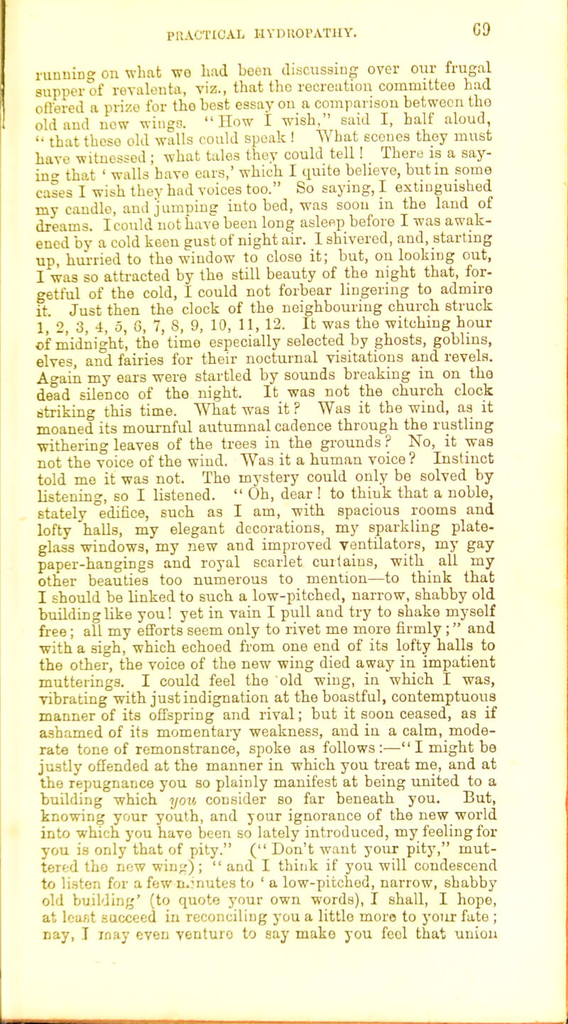 09 running on what tto had been discussing over our frugal supper of revalenta, viz., that the recreation committee had offered a prize for the best essay on a comparison between tho old and now wings. How I wish, said I, half aloud, '■ that these old walls could speak ! What scenes they must have witnessed ; what tales they could tell! There is a say- in that ' walls have ears,' which I quite believe, but in some cases I wish they had voices too. So saying, I extinguished my candle, and jumping into bed, was soon in the land of dreams. I could not have been long asleep before I was awak- ened by a cold keen gust of night air. 1 shivered, and, starting up, hurried to the window to close it; but, on looking out, I was so attracted by the still beauty of the night that, for- getful of the cold, I could not forbear lingering to admire it. Just then the clock of the neighbouring church struck 1, 2, 3, 4, 5, 8, 7, S, 9, 10, 11, 12. It was the witching hour of midnight, the time especially selected by ghosts, goblms, elves, and fairies for their nocturnal visitations and revels. Again my ears were startled by sounds breaking in on the dead silence of the night. It was not the church clock striking this time. What was it ? Was it the wind, as it moaned its mournful autumnal cadence through the rustling withering leaves of the trees in the grounds ? No, it was not the voice of the wind. Was it a human voice ? Instinct told me it was not. The mystery could only be solved by listening, so I listened.  Oh, dear ! to think that a noble, stately edifice, such as I am, with spacious rooms and lofty halls, my elegant decorations, my sparkling plate- glass windows, my new and improved ventilators, my gay paper-hangings and royal scarlet cuitains, with all my other beauties too numerous to mention—to think that I should be linked to such a low-pitched, narrow, shabby old building like you! yet in vain I pull and try to shake myself free; all my efforts seem only to rivet me more firmly; and with a sigh, which echoed from one end of its lofty halls to the other, the voice of the new wing died away in impatient mutterings. I could feel the old wing, in which I was, vibrating with just indignation at the boastful, contemptuous manner of its offspring and rival; but it soon ceased, as if ashamed of its momentary weakness, and in a calm, mode- rate tone of remonstrance, spoke as follows:— I might be justly offended at the manner in which you treat me, and at the repugnance you so plainly manifest at being united to a building which you consider so far beneath you. But, knowing your youth, and your ignorance of the new world into which you have been so lately introduced, my feeling for you is only that of pity. ( Don't want your pity, mut- tered tho new wing);  and I think if you will condescend to listen for a few n.?nutes to ' a low-pitchod, narrow, shabby old building' (to quote your own words), I shall, I hope, at loafit succeed in reconciling you a little more to your fate ; nay, T may even venturo to say mako you feel that union