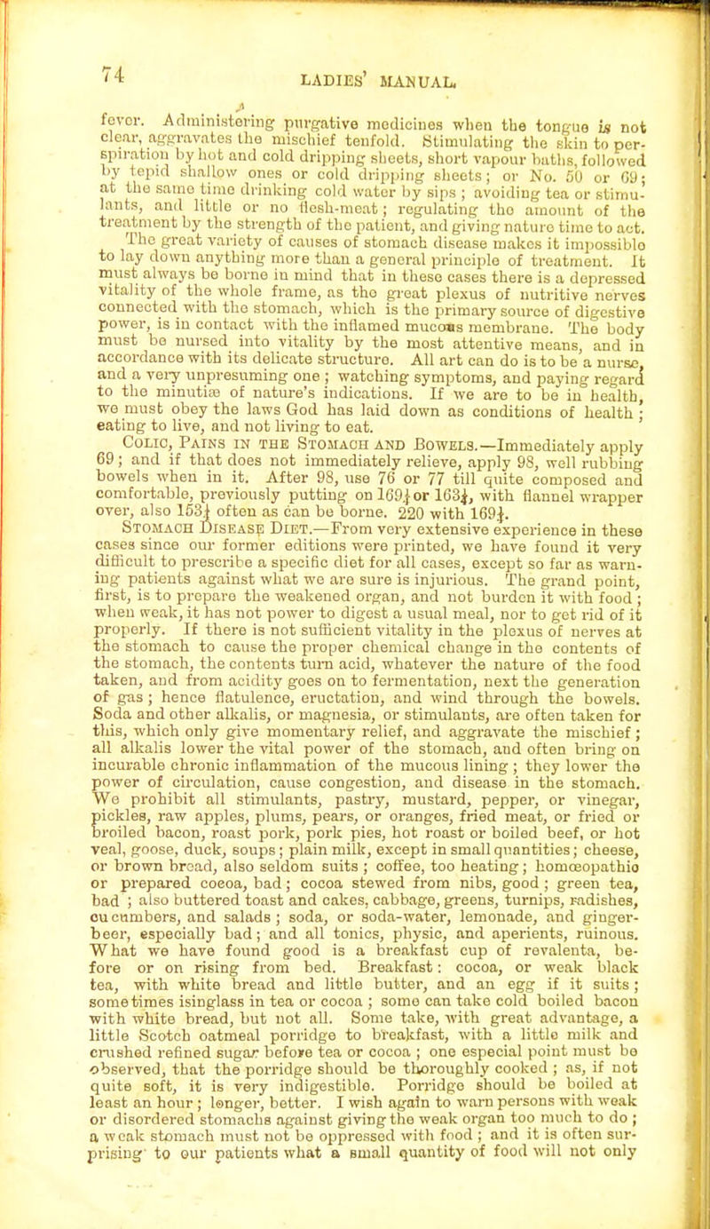 fever. Administering purgative medicines when the tongue Ls not clear, aggravates the mischief tenfold. Stimulating the skin to per- spiration by hot and eold dripping sheets, short vapour baths, followed by tepid shallow ones or cold dripping sheets ; or No. 50 or 69; at the samo time drinking cold water by sips ; avoiding tea or stimu- lants, and little or no flesh-meat; regulating tho amount of the treatment by the strength of tho patient, and giving nature time to act. The great variety of causes of stomach disease makes it impossible to lay down anything more than a general principle of treatment, it must always be borne in mind that in these cases there is a depressed vitality of the whole frame, as tho great plexus of nutritive nerves connected with tho stomach, which is the primary source of digestive power, is in contact with the inflamed mucoss membrane. The body must be nursed into vitality by the most attentive means, and in accordance with its delicate structure. All art can do is to be a nurse, and a very unpresuming one ; watching symptoms, and paying regard to the minutiaa of nature's indications. If we are to be in health, we must obey the laws God has laid down as conditions of health • eating to live, and not living to eat. Colic, Pains in the Stomach and Bowels.—Immediately apply 69; and if that does not immediately relieve, apply 98, well rubbing bowels when in it. After 98, use 76 or 77 till quite composed and comfortable, previously putting on 169.}or 163^, with flannel wrapper over, also 1531 often as can be borne. 220 with 169$. Stomach Disease Diet.—From very extensive experience in these case3 since our former editions were printed, we have found it very difficult to prescribe a specific diet for all cases, except so far as warn- ing patients against what we are sure is injurious. The grand point, first, is to prepare the weakened organ, and not burden it with food ; when weak, it has not power to digest a usual meal, nor to get rid of it properly. If there is not sufficient vitality in the plexus of nerves at the stomach to cause the proper chemical change in the contents of the stomach, the contents turn acid, whatever the nature of the food taken, and from acidity goes on to fermentation, next the generation of gas ; hence flatulence, eructation, and wind through the bowels. Soda and other alkalis, or magnesia, or stimulants, are often taken for this, which only give momentary relief, and aggravate the mischief; all alkalis lower the vital power of the stomach, aud often bring on incurable chronic inflammation of the mucous lining ; they lower the power of circulation, cause congestion, and disease in the stomach. We prohibit all stimulants, pastry, mustard, pepper, or vinegar, pickles, raw apples, plums, pears, or oranges, fried meat, or fried or broiled bacon, roast pork, pork pies, hot roast or boiled beef, or hot veal, goose, duck, soups; plain milk, except in small quantities; cheese, or brown bread, also seldom suits ; coffee, too heating; homoeopathio or prepared coeoa, bad; cocoa stewed from nibs, good ; green tea, bad ; also buttered toast and cakes, cabbage, greens, turnips, radishes, cucumbers, and salads; soda, or soda-water, lemonade, and ginger- beer, especially bad; and all tonics, physio, and aperients, ruinous. What we have found good is a breakfast cup of revalenta, be- fore or on rising from bed. Breakfast: cocoa, or weak black tea, with white bread and little butter, and an egg if it suits ; sometimes isinglass in tea or cocoa ; some can take cold boiled bacon with white bread, but not all. Some take, with great advantage, a little Scotch oatmeal porridge to breakfast, with a littlo milk and crushed refined sugar befoire tea or cocoa ; one especial point must be ■observed, that the porridge should be thoroughly cooked ; as, if not quite soft, it is very indigestible. Porridge should be boiled at least an hour; longer, better. I wish again to warn persons with weak or disordered stomachs against giving the weak organ too much to do ; a weak stomach must not be oppressed with food ; and it is often sur- prising' to our patients what a buio.11 quantity of food will not only