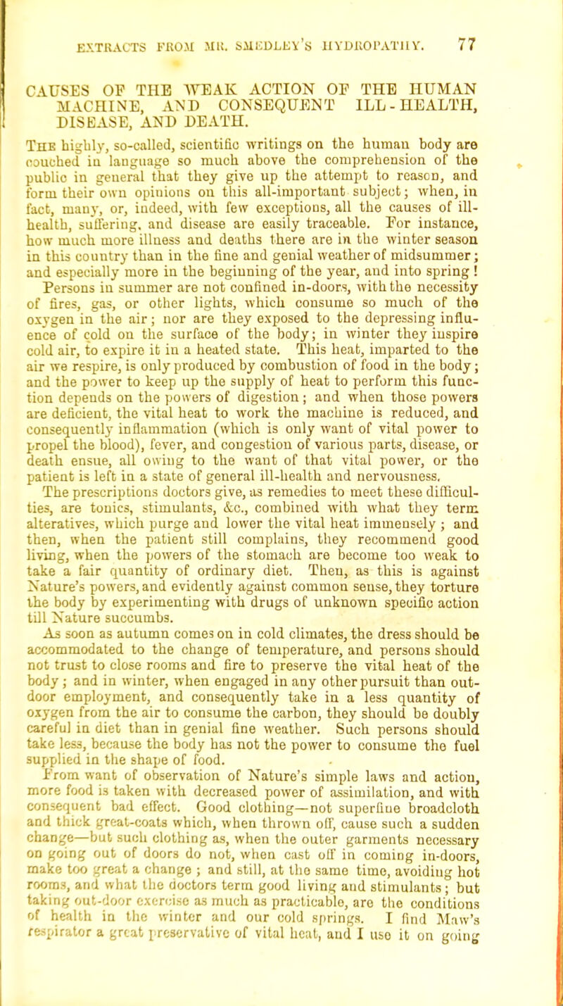 CAUSES OF THE WEAK ACTION OP THE HUMAN MACHINE, AND CONSEQUENT ILL-HEALTH, DISEASE, AND DEATH. The highly, so-called, scientific writings on the humau body are couched in language so much above the comprehension of the public in general that they give up the attempt to reason, and form their own opiuions on this all-important subject; when, in fact, many, or, indeed, with few exceptions, all the causes of ill- health, suffering, and disease are easily traceable. For instance, how much more illness and deaths there are in the winter season in this country than in the fine and genial weather of midsummer; and especially more in the beginning of the year, and into spring ! Persons in summer are not confined in-door.s, with the necessity of fires, gas, or other lights, which consume so much of the oxygen in the air; nor are they exposed to the depressing influ- ence of cold on the surface of the body; in winter they inspire cold air, to expire it in a heated state. This heat, imparted to the air we respire, is only produced by combustion of food in the body; and the power to keep up the supply of heat to perform this func- tion depends on the powers of digestion ; and when those powers are deficient, the vital heat to work the machine is reduced, and consequently inflammation (which is only want of vital power to propel the blood), fever, and congestion of various parts, disease, or death ensue, all owing to the want of that vital power, or the patient is left in a state of general ill-health and nervousness. The prescriptions doctors give, as remedies to meet these difficul- ties, are tonics, stimulants, &c, combined with what they term alteratives, which purge and lower the vital heat immensely ; and then, when the patient still complains, they recommend good living, when the powers of the stomach are become too weak to take a fair quantity of ordinary diet. Then, as this is against Nature's powers, and evidently against common sense, they torture the body by experimenting with drugs of unknown specific action till Nature succumbs. As soon as autumn comes on in cold climates, the dress should be accommodated to the change of temperature, and persons should not trust to close rooms and fire to preserve the vital heat of the body; and in winter, when engaged in any other pursuit than out- door employment, and consequently take in a less quantity of oxygen from the air to consume the carbon, they should be doubly careful in diet than in genial fine weather. Such persons should take less, because the body has not the power to consume the fuel supplied in the shape of food. From want of observation of Nature's simple laws and action, more food is taken with decreased power of assimilation, and with consequent bad effect. Good clothing—not superfine broadcloth and thick great-coats which, when thrown off, cause such a sudden change—but such clothing as, when the outer garments necessary on going out of doors do not, when cast off in coming in-doors, make too great a change ; and still, at the same time, avoiding hot rooms, and what the doctors term good living and stimulants; but taking out-door exercise a3 much as practicable, are the conditions of health in the winter and our cold springs. I find Maw's respirator a great preservative of vital heat, and I uso it on going