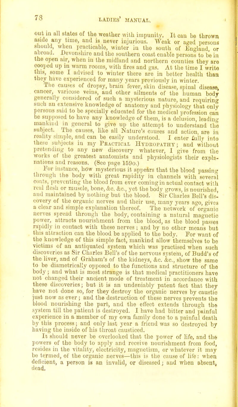 out in all states of the weather with impunity. It can be thrown aside any time, and is never injurious. Weak or aged persons should, when practicable, winter in the south of England or abroad. Devonshire and the southern coast enable persons to be in the open air, when iu the midland and northern counties they are cooped up in warm rooms, with fires and gas. At the time I write this, some I advised to winter there are in better health than they have experienced for many years previously in winter. The causes of dropsy, brain fever, skin disease, spinal diseaso, cancer, varicose veins, and other ailments of the human body generally considered of such a mysterious nature, and requiring such au extensive knowledge of anatomy and physiology that only persons said to be specially educated for the medical profession can be supposed to have any knowledge of them, is a delusion, leading mankind in general to give up the attempt to understand the subject. The causes, like all Nature's causes and action, are in reality simple, and can be easily understood. I enter folly into these subjects in my Pbactical Hydropathy; and without pretending to any new discovery whatever, I give from the works of the greatest anatomists and physiologists their expla- nations and reasons. (See page 159o.) Eor instance, how mysterious it appears that the blood passing through the body with great rapidity in channels with several coats, preventing the blood from ever comingin actual contact with real flesh or muscle, bone, &c. &c, yet the body grows, is nourished, and maintained by nothing but tho blood. Sir Charles Bell's dis- covery of the organic nerves and their use, many years ago, gives a clear and simple explanation thereof. The network of°orgauic nerves spread through the body, containing a natural magnetic power, attracts nourishment from the blood, as the blood passes rapidly in contact with these nerves ; and by no other means but this attraction can the blood be applied to the body. For want of the knowledge of this simple fact, mankind allow themselves to be victims of an antiquated system which was practised when such discoveries as Sir Charles Bell's of the nervous system, of Budd's of the liver, and of Graham's of the kidneys, &c. &c, show the same to be diametrically opposed to the functions and structure of the body ; and what is most strange is that medical practitioners have not changed their ancient mode of treatment in accordance with these discoveries; but it is an undeniably patent fact that they have not done so, for they destroy the organic nerves by caustic just now as ever ; and the destruction of these nerves prevents the blood nourishing the part, and the effect extends through tho system till the patient is destroyed. I have had bitter and pRinful experience in a member of my own family done to a painful death by this process; and only last year a friend was so destroyed by having the inside of his throat causticed. It should never bo overlooked that the power of life, and the powers of tho body to apply and receive nourishment from food, resides in the vitality, electricity, magnetism, or whatever it may be termed, of the organic nerves—this is tlie cause of life: when deficient, a person is an invalid, or diseased; and when absent, dead.