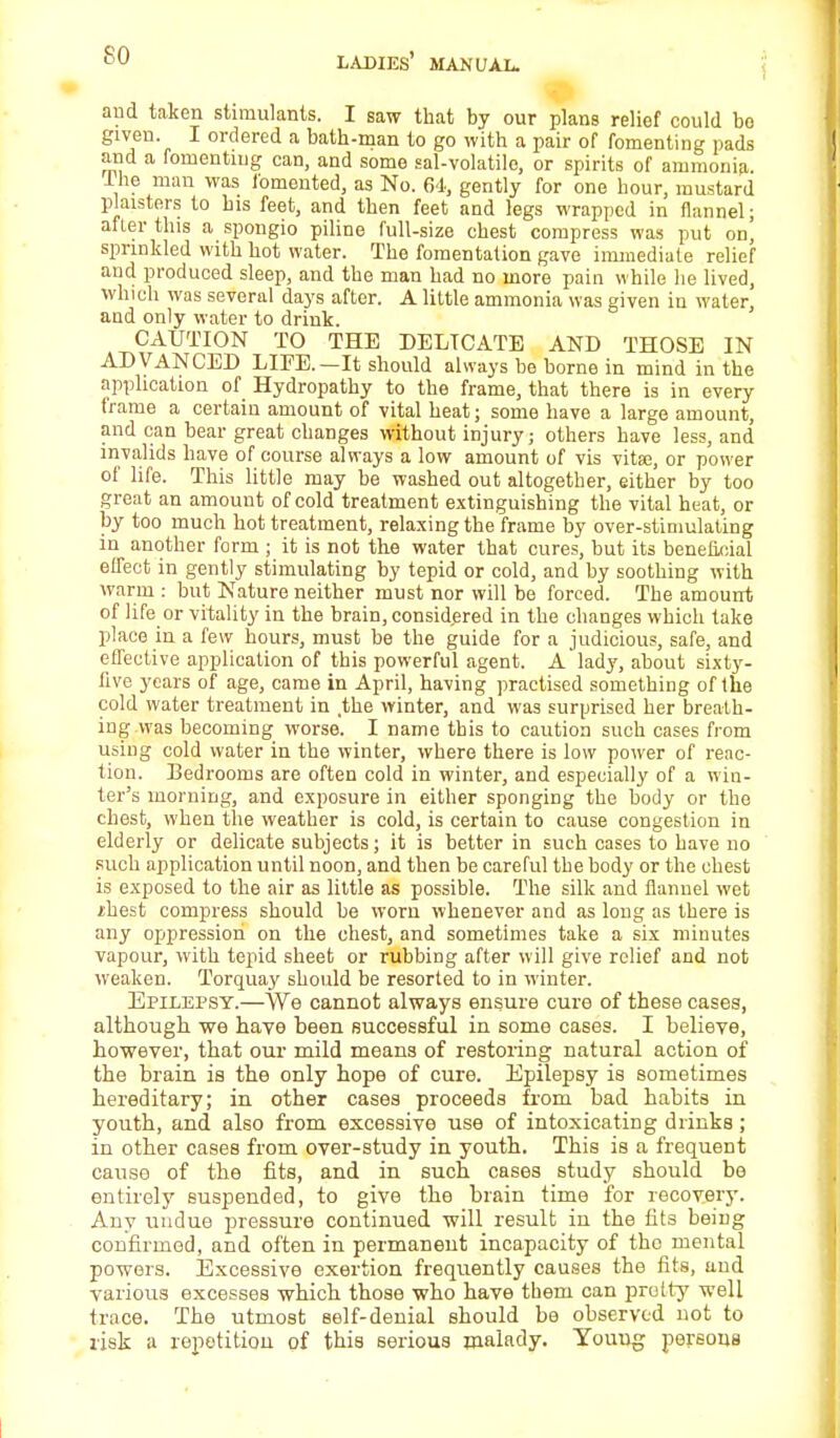 and taken stimulants. I saw that by our plans relief could bo given. I ordered a bath-man to go with a pair of fomenting pads and a fomenting can, and some sal-volatile, or spirits of ammonia the man was fomented, as No. 61, gently for one hour, mustard planters to his feet, and then feet and legs wrapped in flannel; after this a spongio piline full-size chest compress was put on, sprinkled with hot water. The fomentation gave immediate relief and produced sleep, and the man had no more pain while he lived, which was several days after. A little ammonia was given in water, and only water to drink. CAUTION TO THE DELICATE AND THOSE IN ADVANCED LIFE.—It should always be borne in mind in the application of Hydropathy to the frame, that there is in every trame a certain amount of vital heat; some have a large amount, and can bear great changes without injury; others have less, and invalids have of course always a low amount of vis vita?, or power of life. This little may be washed out altogether, either by too great an amount of cold treatment extinguishing the vital heat, or by too much hot treatment, relaxing the frame by over-stimulating in another form ; it is not the water that cures, but its beneficial effect in gently stimulating by tepid or cold, and by soothing with warm : but Nature neither must nor will be forced. The amount of life or vitality in the brain, considered in the changes which take place in a few hours, must be the guide for a judicious, safe, and effective application of this powerful agent. A lady, about sixty- five years of age, came in April, having practised something of the cold water treatment in the winter, and was surprised her breath- ing was becoming worse. I name this to caution such cases from using cold water in the winter, where there is low power of reac- tion. Bedrooms are often cold in winter, and especially of a win- ter's morning, and exposure in either sponging the body or the chest, when the weather is cold, is certain to cause congestion in elderly or delicate subjects; it is better in such cases to have no such application until noon, and then be careful the body or the chest is exposed to the air as little as possible. The silk and flannel wet sliest compress should be worn whenever and as long as there is any oppression on the chest, and sometimes take a six minutes vapour, with tepid sheet or rubbing after will give relief and not weaken. Torquay should be resorted to in winter. Epilepsy.—We cannot always ensure cure of these cases, although we have been successful in some cases. I believe, however, that our mild means of restoring natural action of the brain is the only hope of cure. Epilepsy is sometimes hereditary; in other cases proceeds from bad habits in youth, and also from excessive use of intoxicating drinks ; in other cases from over-study in youth. This is a frequent cause of the fits, and in such cases study should be entirely suspended, to give the brain time for recovery. Any undue pressure continued will result in the fits being confirmed, and often in permanent incapacity of the mental powers. Excessive exertion frequently causes the fits, and various excesses which those who have them can pretty well trace. The utmost self-denial should be observed not to risk a repetition of this serious malady. Youug persons
