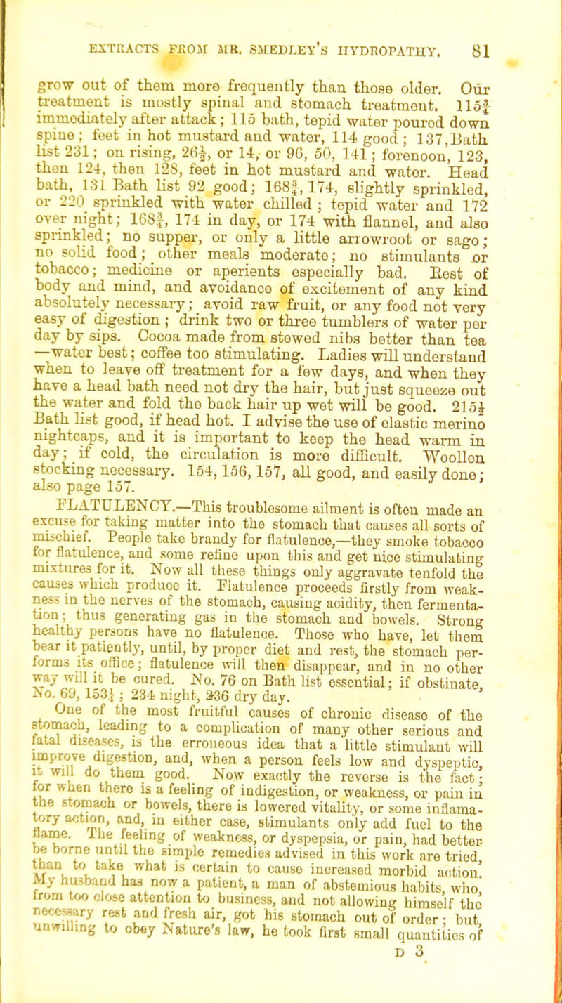 grow out of them more frequently than those older. Our treatment is mostly spinal aud stomach treatment, llof immediately after attack; 115 bath, tepid water poured down spiue ; feet in hot mustard and water, 114 good ; 137,Bath list 231; on rising, 26i, or 14,- or 96, 50, 141; forenoon, 123, then 124, then 128, feet in hot mustard and water. Head bath, 131 Bath list 92 good; 168f, 174, slightly sprinkled, or 220 sprinkled with water chilled ; tepid water and 172 over night; 16S|, 174 in day, or 174 with flannel, and also sprinkled; no supper, or only a little arrowroot or sago; no solid food; other meals moderate; no stimulants or tobacco; medicine or aperients especially bad. Best of body and mind, and avoidance of excitement of any kind absolutely necessary; avoid raw fruit, or any food not very easy of digestion ; drink two or three tumblers of water per day by sips. Cocoa made from stewed nibs better than tea —water best; coffee too stimulating. Ladies will understand when to leave off treatment for a few days, and when they have a head bath need not dry the hair, but just squeeze out the water and fold the back hair up wet will be good. 215J Bath list good, if head hot. I advise the use of elastic merino nightcaps, and it is important to keep the head warm in day; if cold, the circulation is more difficult. Woollen stocking necessary. 154,156,157, all good, and easily done; also page 157. FLATULENCY.—This troublesome ailment is often made an excuse for taking matter into the stomach that causes all sorts of mischief People take brandy for flatulence,—they smoke tobacco tor flatulence, and some refine upon this aud get nice stimulating mixtures for it. Now all these things only aggravate teufold the causes which produce it. Flatulence proceeds firstly from weak- ness in the nerves of the stomach, causing acidity, then fermenta- tion ; thus generating gas in the stomach and bowels. Strong healthy persons have no flatulence. Those who have, let them bear it patiently, until, by proper diet and rest, the stomach per- forms its office; flatulence will then disappear, and in no other way will it be cured. No. 76 on Bath list essential; if obstinate, ^o. 69, 153.i; 234 night, 236 dry day. One of the most fruitful causes of chronic disease of the stomach, leading to a complication of many other serious and fatal diseases, is the erroneous idea that a little stimulant will improve digestion, and, when a person feels low and dyspeptic, it will do them good. Now exactly the reverse is the fact; tor when there is a feeling of indigestion, or weakness, or pain in the stomach or bowels, there is lowered vitality, or some inflama- tory action, and, in either case, stimulants only add fuel to the tlame. lhe feeling of weakness, or dyspepsia, or pain, had better be borne until the simple remedies advised in this work are tried than to take what is certain to cause increased morbid action My husband has now a patient, a man of abstemious habits who' lrom too close attention to business, and not allowing himself tho necessary rest and fresh air, got his stomach out of order • but unwilling to obey Nature's law, he took first small quantities of D 3