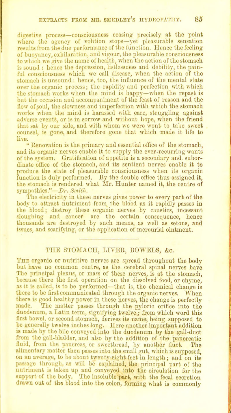 digestive process—consciousness ceasing precisely at the point whero tho agency of volition stops—yet pleasurable sensation results from the due performance of tho function. Hence the feeling of buoyancy, exhilaration, and vigour, tho pleasurable consciousness to which we give the name of health, when the action of the stomach is souud : hence the depression, listlessness and debility, the pain- ful consciousness which wo call disease, when the action of the stomach is unsound : hence, too, the influence of the mental state over the organic process; the rapidity and perfection with which the stomach works when the mind is happy—when the repast is but the occasion and accompaniment of the feast of reason and the flow of soul, the slowness and imperfection with which the stomach works when the mind is harassed with care, struggling against adverse events, or is in sorrow and without hope, when the friend that sat by our side, and with whom we were wont to take sweet counsel, is gone, and therefore gone that which made it life to live.  Renovation is the primary and essential office of the stomach, and its organic nerves enable it to supply the ever-recurring wants of the system. Gratification of appetite is a secondary and. subor- dinate office of the stomach, and its sentient nerves enable it to produce the state of pleasurable consciousness when its organic function is duly performed. By the double office thus assigned it, the stomach is rendered what Mr. Hunter named it, the centre of sympathies.—Dr. Smith. The electricity in these nerves gives power to every part of the body to attract nutriment from the blood as it rapidly passes in the blood; destroy these organic nerves by caustics, incessant sloughing and cancer are the certain consequence, hence thousands are destroyed by such means, as well as setons, and issues, and scarifying, or the application of mercurial ointment. THE STOMACH, LIVER., BOWELS, &o. The organic or nutritive nerves are spread throughout the body but have no common centre, as the cerebral spinal nerves have The principal plexus, or mass of these nerves, is at the stomach, because there the first operation on the dissolved food, or chyme, a^ it is called, is to be performed—that is, the chemical change is there to be first communicated through the organic nerves. When there is good healthy power in these nerves, the change is perfectly made. The matter passes through the pyloric orifice into the duodenum, a Latin term, signifying twelve; from which word this fir=t bowel, or second stomach, derives its name, being supposed to be generally twelve inches long. Here another important addition is made by the bile conveyed into the duodenum by the gall-duct from the gall-bladder, and also by the addition of the pancreatic fluid, from the pancreas, or sweetbread, by another duct. The alimentary matter then passes into the small gut, which is supposed, on an average, to be about twenty-eight feet in length ; and on its ) • age through, as will be explained, the principal part of tho nutriment is taken up and conveyed into the circulation for tho support of the body. The insoluble part, with the focal secretion drawn out of the blood into the colon, forming what is oommonly