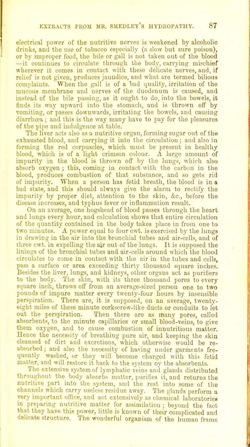 electrical power of the nutritive- nerves is weakened by alcoholic drinks, and the use of tobacco especially (a slow but sure poison), or by improper food, the bile or gall is not taken out of the blood —it continues to circulate through the body, carrying mischief wherever it comes in contact with these delicate nerves, and, if relief is not given, produces jaundice, and what are termed bilious complaints. When the gall is of a bad quality, irritation of the mucous membrane and nerves of the duodenum is caused, and instead of the bile passing, as it ought to do, into the bowels, it finds its way upward iuto the stomach, and is thrown off by vomiting, or passes downwards, irritating the bowels, and causing diarrhcea; and this is the way many have to pay for the pleasures of the pipe and indulgence at table. The liver acts also as a nutritive organ, forming sugar out of the exhausted blood, and carrying it into the circulation ; and also in forming the red corpuscles, which must be present in healthy blood, which is of a light crimson colour. A large amount of impurity in the blood is thrown off by the lungs, which also absorb oxygen ; this, coming in contact with the carbon in the blood, produces combustion of that substance, and so gets rid of impurity. When a person has fetid breath, the blood is in a bad state, and this should always give the alarm to rectify the impurity by proper diet, attention to the skin, &c, before the disease increases, and typhus fever or inflammation result. On an average, one hogshead of blood passes through the heart and lungs every hour, and calculation shows that entire circulation of the quantity contained in the body takes place in from one to two minutes. A power equal to four cwt. is exercised by the lungs in drawing in the air into the bronchial tubes and air-cells, and of three cwt. in expelling the air out of the lungs. It is supposed the linings of the bronchial tubes and air-cells around which the blood circulates to come in contact with the air in the tubes and cells, pass a surface or area exceeding thirty thousand square inches. Besides the liver, lungs, and kidneys, other organs act as purifiers to the body. The skin, with its three thousand pores to every square inch, throws off from an average-sized person one to two pounds of impure matter every twenty-four hours by insensible perspiration. There are, it is supposed, on an average, twenty- eight miles of these minute corkscrew-like ducts or conduits to let out the perspiration. Then there are as many pores, called absorbents, to the minute capillaries or small blood-veins, to give them oxygen, and to cause combustion of innutritious matter. Hence the necessity of breathing pure air, and keeping the skin cleansed of dirt and excretions, which otherwise would be re- absorbed ; and also the necessity of having under garments fre- quently washed, or they will become charged with this fetid matter, and will restore it back to the system oy the absorbents. The extensive system of lymphatic veins and glands distributed throughout the body absorbs matter, purifies it, and returns the nutritive part into the system, and the rest into some of the channels which carry useless residue away. The glands perform a very important office, and act extensively as chemical laboratories in preparing nutritive matter for assimilation ; beyond the fact that they have this power, little is known of their complicated and delicate structure. The wonderful organism of the human frame