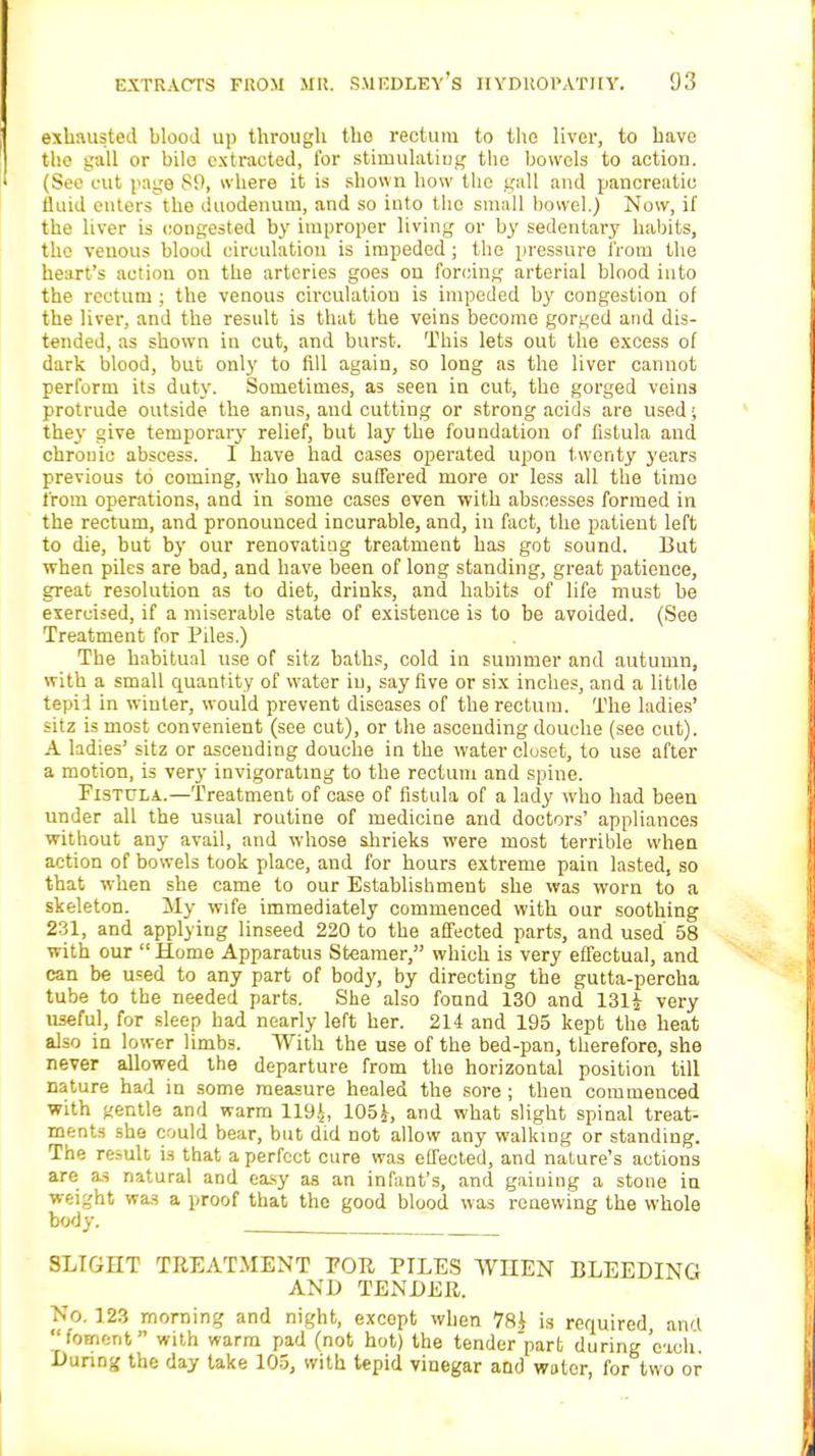 exhausted blood up through the rectum to the liver, to have the gall or bilo extracted, for stimulating the bowels to action. (See cut page 89, where it is shown how the gall and pancreatic fluid enters the duodenum, and so into the small bowel.) Now, if the liver is congested by improper living or by sedentary habits, the veuous blood circulation is impeded ; the pressure from the heart's action on the arteries goes on forcing arterial blood into the rectum : the venous circulation is impeded by congestion of the liver, and the result is that the veins become gorged and dis- tended, as shown in cut, and burst. This lets out the excess of dark blood, but only to fill again, so long as the liver cannot perform its duty. Sometimes, as seen in cut, the gorged veins protrude outside the anus, and cutting or strong acids are used ■; the}- give temporary relief, but lay the foundation of fistula and chronic abscess. I have had cases operated upon twenty years previous to coming, who have suffered more or less all the time from operations, and in some cases even with abscesses formed in the rectum, and pronounced incurable, and, in fact, the patient left to die, but by our renovatiug treatment has got sound. But when piles are bad, and have been of long standing, great patience, great resolution as to diet, drinks, and habits of life must be exercised, if a miserable state of existence is to be avoided. (See Treatment for Piles.) The habitual use of sitz baths, cold in summer and autumn, with a small quantity of water iu, say five or six inches, and a little tepid in winter, would prevent diseases of the rectum. The ladies' sitz is most convenient (see cut), or the ascending douche (see cut). A ladies' sitz or ascending douche in the water closet, to use after a motion, is very invigorating to the rectum and spine. Fistula.—Treatment of case of fistula of a lady who had been under all the usual routine of medicine and doctors' appliances without any avail, and whose shrieks were most terrible when action of bowels took place, and for hours extreme pain lasted, so that when she came to our Establishment she was worn to a skeleton. My wife immediately commenced with our soothing 231, and applying linseed 220 to the affected parts, and used 58 with our  Home Apparatus Steamer, which is very effectual, and can be used to any part of body, by directing the gutta-percha tube to the needed parts. She also found 130 and 131£ very useful, for sleep had nearly left her. 214 and 195 kept the heat also in lower limbs. With the use of the bed-pan, therefore, she never allowed the departure from the horizontal position till nature had in some measure healed the sore ; then commenced with gentle and warm 1194, 105J, and what slight spinal treat- ments she could bear, but did not allow any walking or standing. The result is that a perfect cure was effected, and nature's actions are as natural and easy as an infant's, and gaining a stone iu weight was a proof that the good blood was renewing the whole body. SLIGHT TREATMENT FOR PILES WHEN BLEEDING AND TENDER. No. 123 morning and night, excopt when 78£ is required, and foment with warm pad (not hot) the tender'part during 'each. During the day take 105, with tepid vinegar and water, for two or
