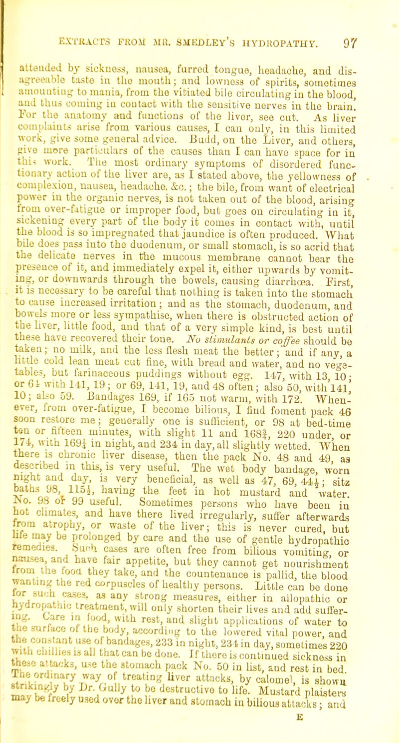 atteuded by sickness, nausea, furred tongue, headache, and dis- agreeablo taste in the mouth; and lowness of spirits, sometimes amounting to mania, from the vitiated bile circulating in the blood, and thus coming in contact with the sensitive nerves in the brain! For the anatomy and functions of the liver, see cut. As liver laints arise from various causes, I can only, in this limited work, give some general advice. Budd, on the Liver, and others, give more particulars of the causes than I can have space for in tui- work. The most ordinary symptoms of disordered func- tionary action of the liver are, as I stated above, the yellowness of complexion, nausea, headache, &o,; the bile, from want of electrical power in the organic nerves, is not takeu out of the blood, arising from over-fatigue or improper food, but goes on circulating in it, sickening every part of the body it comes in contact with, until the blood is so impregnated that jaundice is often produced. What bile does pass into the duodenum, or small stomach, is so acrid that the delicate nerves in the mucous membrane cannot bear the presence of it, and immediately expel it, either upwards by vomit- in-', or downwards through the bowels, causing diarrhoea. First, it is necessary to be careful that nothing is taken into the stomach to cause increased irritation ; and as the stomach, duodenum, and bowels more or less sympathise, when there is obstructed action of the liver, little food, and that of a very simple kind, is best until these have recovered their tone. No stimulants or coffee should be taken; no milk, and the less flesh meat the better;'and if any, a little cold lean meat cut fine, with bread and water, and no vege- tables, but fariuaceous puddings without egg. 147 with 13 10 • or 61 with 1 11, 19; or 69, 141, 19, and 48 often ; also 50, with. Ul' 10; also 59. Bandages 169, if 165 not warm, with 172. When- ever, from over-fatigue, I become bilious, I find foment pack 46 soon restore me; geuerally one is sufficient, or 98 at bed-time tan or fifteen minutes, with slight 11 and 168|, 220 under or 174, with 169^ in night, and 234 in day, all slightly wetted. When there is chronic liver disease, then the pack No. 48 and 49 as described in this, is very useful. The wet body bandage, worn night and day, is very beneficial, as well as 47, 69, 44i; sitz baths 98 115^, having the feet in hot mustard and water. iSo. 98 or 99 useful. Sometimes persons who have been in hot climates, and have there lived irregularly, suffer afterwards from atrophy, or waste of the liver; this is never cured, but We may be prolonged by care and the use of gentle hydropathic remedies. Ka<-h cases are often free from bilious vomiting or nausea and have fair appetite, but they cannot get nourishment Jrom the mod they take, and the countenance is pallid, the blood wanting the red corpuscles of healthy persons. Little can be done lor such cases, as any strong measures, either in allopathic or hydropatmc treatment, will only shorten their lives and add suffer- ing. Care in bod, with rest, and slight applications of water to the surface of the body, according to the lowered vital power, and the c m,tant use of bandages, 233 in night, 231 in day, sometimes 220 with chillies is all that can be done. If there is continued sickness in these aua/.ks, use the stomach pack No. 50 in list, and rest in bed rne: ordinary way- of treating liver attacks, by calomel, is shown gikingly by Dr. Gully to be destructive to life. Mustard plaiste™ may be freely used ovor the liver and stomach in bilious attacks; and E