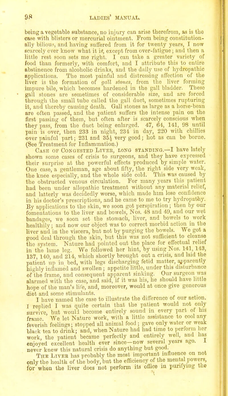 being a vegetable substance, no injury can arise therefrom, as is the case with blisters or mercurial ointment. Prom being constitution- ally bilious, and having suffered from it for twenty years, I now scarcely ever know what it ii?, except from over-fatigue; and then a little rest soon sets me right. I can take a greater variety of food than formerly, with comfort, and I attribute this to entire abstinence from alcoholic drinks, and the daily use of hydropathic applications. The most painful and distressing affection of the liver is the formation of gall stones, from the liver forming impure bile, which becomes hardened in the gall bladder. These gall stones are sometimes of considerable size, and are forced through the small tube called the gall duct, sometimes rupturing it, and thereby causing death. Gall stones as large as a horse-bean are often passed, and the patient suffers the intense pain on the first passing of them, but often after is scarcely conscious when they pass, from the duct being enlarged. 47, 64, 141, 98 until pain is over, then 233 in night, 234 in day, 220 with chillies over painful part; 231 and 35i very good; hot as can be borne. (See Treatment for Inflammation.) Case of Congested Liver, long standing.—I have lately shown some cases of crisis to surgeons, and they have expressed their surprise at the powerful effects produced by simple water. One case, a gentleman, age about fifty, the right side very weak, the knee especially, and the whole side cold. This was caused by the obstructed venous circulation. Tor many years this patient had been under allopathic treatment without any material relief, and latterly was decidedly worse, which made him lose confidence in his doctor's prescriptions, and he came to me to try hydropathy. By applications to the skin, we soon got perspiration ; then by our fomentations to the liver and bowels, Nos. 43 and 49, and our wet bandages, we soon set the stomach, liver, and bowels to work healthily; and now our object was to correct morbid action in the liver and in the viscera, but not by purging the bowels. AVe got a good deal through the skin, but this was not sufficient to cleanse the system. Nature had pointed out the place for effectual relief in the lame leg. We followed her hint, by using Nos. 141, 143, 137, 140, and 214, which shortly brought out a crisis, and laid the patient up in bed, with legs discharging fetid matter, apparently highly inflamed and swollen; appetite little, under this disturbance of the frame, and consequent apparent sinking. Our surgeon was alarmed with the case, and said, if it was his, he should have little hope of the man's life, and, moreover, would at once give generous diet and some stimulants. I have named the case to illustrate the difference or our action. I replied I was quite certain that the patient would not only survive, but would become entirely sound in every part of his frame We let Nature work, with a little assistance to cool any feverish feelings; stopped all animal food ; gave only water or weak black tea to drink; and, when Nature had had time to perform her work, the patient became perfectly and entirely well, and lias enjoyed excellent health ever since—now several years ago. 1 never knew this natural crisis do anything but good. The Liver has probably the most important influence on not only the health of the body, but the efficiency of the mental powers, for when tho liver does not perform its office in purilymg the