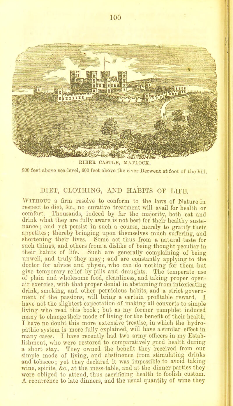— m.. -JV*IV-¥n^\H.lf^U>4Vlf* - BIBEE CASTLE, MATLOCK. 800 feet above sea-level, 600 feet above the river Derweut at foot of the hill. DIET, CLOTHING, AND HABITS OP LIFE. Without a firm resolve to conform to the laws of Nature in respect to diet, &c, no curative treatment will avail for health or comfort. Thousands, indeed by far the majority, both eat and drink what they are fully aware is not best for their healthy suste- nance ; and yet persist in such a course, merely to gratify their appetites; thereby bringing upon themselves much suffering, and shortening their lives. Some act thus from a natural taste for such things, and others from a dislike of being thought peculiar in their habits of life. Such are generally complaining of being unwell, and truly they may ; and are constantly applying to the doctor for advice and physic, who can do nothing for them but give temporary relief by pills and draughts. The temperate use of plain and wholesome food, cleanliness, and taking proper open- air exercise, with that proper denial in abstaining from intoxicating drink, smoking, and other pernicious habits, and a strict govern- ment of the passions, will bring a certain profitable reward. I have not the slightest expectation of making all converts to simple living who read this book; but as my former pamphlet induced many to change their mode of living for the benefit of their health, I have no doubt this more extensive treatise, in which the hydro- pathic system is more fully explained, will have a similar effect in many cases. I have recently had two army officers in my Estab- lishment, who were restored to comparatively good health during a short stay. They owned the benefit they received from our simple mode of living, and abstinence from stimulating drinks and tobacco; yet they declared it was impossible to avoid taking wine, spirits, &c, at the moss-table, and at the dinner parties they were obliged to attend, thus sacrificing health to foolish custom. A recurrence to late dinners, and the usual quantity of wine they
