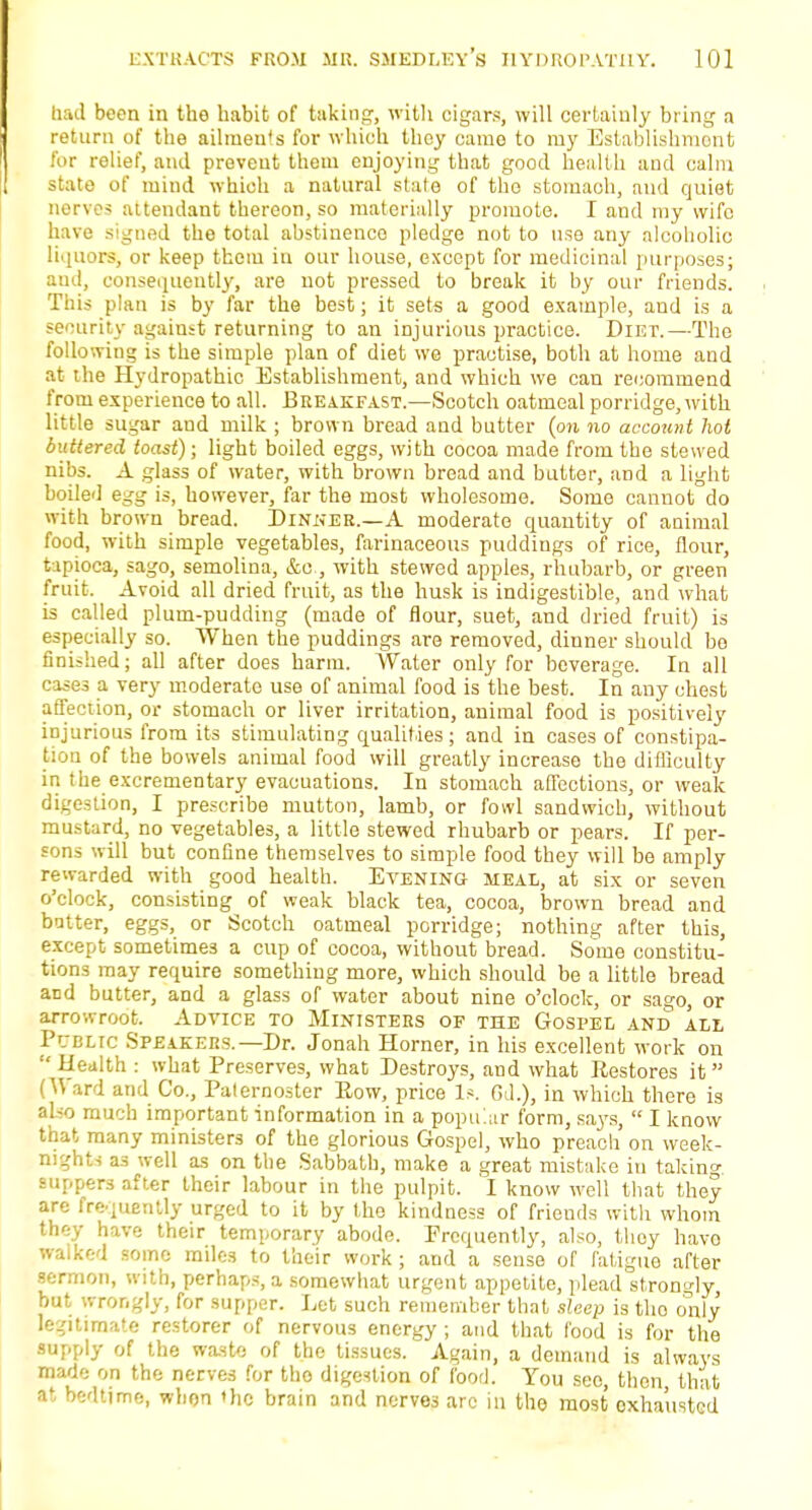 had been in the habit of taking, with cigars, will certainly bring a return of the ailmeuls for which they came to my Establishment for relief, and prevent them enjoying that good health and calm state of mind which a natural state of the stomach, and quiet nerves attendant thereon, so materially promote. I and my wife have signed the total abstinence pledge not to use any alcoholic liquors, or keep them in our house, except for medicinal purposes; and, consequently, are not pressed to break it by our friends. This plan is by far the best; it sets a good example, and is a security against returning to an injurious practice. Diet.—The following is the simple plan of diet we practise, both at home and at the Hydropathic Establishment, and which we can recommend from experience to all. Breakfast.—Scotch oatmeal porridge, with little sugar and milk ; brown bread and butter (on no account hot buttered toast); light boiled eggs, with cocoa made from the stewed nibs. A glass of water, with brown bread and butter, and a light boiled egg is, however, far the most wholesome. Some cannot do with brown bread. Dinner.—A moderate quantity of animal food, with simple vegetables, farinaceous puddings of rice, flour, tapioca, sago, semolina, &c, with stewed apples, rhubarb, or green fruit. Avoid all dried fruit, as the husk is indigestible, and what is called plum-pudding (made of flour, suet, and dried fruit) is especially so. When the puddings are removed, dinner should be finished; all after does harm. Water only for beverage. In all cases a very moderate use of animal food is the best. In any chest affection, or stomach or liver irritation, animal food is positively injurious from its stimulating qualities; and in cases of constipa- tion of the bowels animal food will greatly increase the difficulty in the excrementary evacuations. In stomach affections, or weak digestion, I prescribe mutton, lamb, or fowl sandwich, without mustard, no vegetables, a little stewed rhubarb or pears. If per- sons will but confine themselves to simple food they will be amply rewarded with good health. Evening meal, at six or seven o'clock, consisting of weak black tea, cocoa, brown bread and butter, eggs, or Scotch oatmeal porridge; nothing after this, except sometimes a cup of cocoa, without bread. Some constitu- tions may require something more, which should be a little bread and butter, and a glass of water about nine o'clock, or sago, or arrowroot. Advice to Ministers of the Gospel and all Public Speakers.— Dr. Jonah Horner, in his excellent work on Health : what Preserves, what Destroys, and what Restores it (Ward and Co., Paternoster Bow, price Is. Gd.), in which there is also much important information in a popular form, says,  I know that many ministers of the glorious Gospel, who preach on week- nights a3 well as on the Sabbath, make a great mistake in taking suppers after their labour in the pulpit. I know well that they are frequently urged to it by the kindness of friends with whom they have their temporary abode. Frequently, also, thoy havo walked some miles to their work ; and a sense of fatigue after sermon, with, perhaps, a somewhat urgent appetite, plead strongly, but wrongly, for supper. Let such remember that sleep is the only legitimate restorer of nervous energy ; and that food is for the supply of the waste of the tissues. Again, a demand is always made on the nerves for tho digestion of food. You see, then that at bedtime, when the brain and nerves arc in the most oxha'ustcd