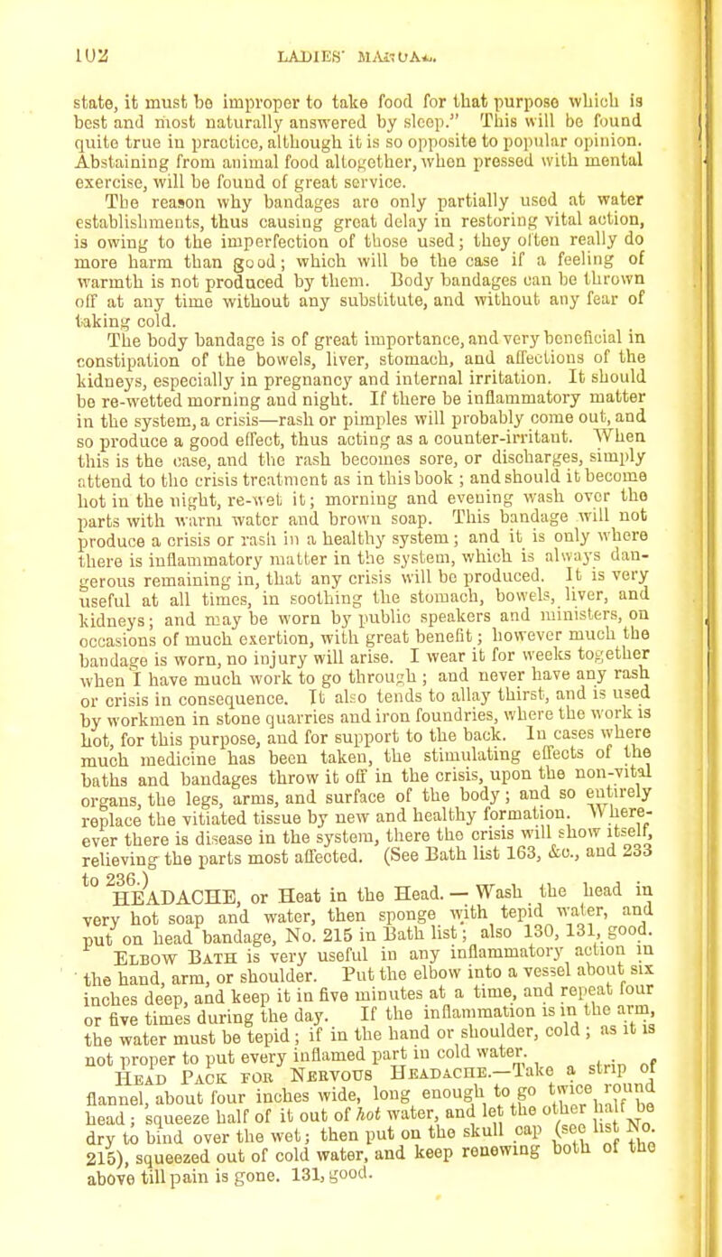 state, it must bo improper to take food for that purpose which is best and riiost naturally answered by sleep. This will be found quite true in practice, although it is so opposite to popular opinion. Abstaining from animal food altogether, when pressed with mental exercise, will be found of great service. The reason why bandages aro only partially usod at water establishments, thus causing groat delay in restoring vital action, is owing to the imperfection of those used; they often really do more harm than good; which will be the case if a feeling of warmth is not produced by them. Body bandages can he thrown off at any time without any substitute, and without any fear of faking cold. The body bandage is of great importance, and very beneficial in constipation of the bowels, liver, stomach, and affections of the kidneys, especially in pregnancy and internal irritation. It should bo re-wetted morning and night. If there be inflammatory matter in the system, a crisis—rash or pimples will probably come out, and so produce a good effect, thus acting as a counter-irritant. When this is the case, and the rash becomes sore, or discharges, simply attend to tho crisis treatment as in this book ; and should it become hot in the night, re-wet it; morning and evening wash over tho parts with warm water and brown soap. This bandage will not produce a crisis or rash in a healthy system; and it is only where there is inflammatory matter in the system, which is always dan- gerous remaining in, that any crisis will be produced. It is very useful at all times, in soothing the stomach, bowels, liver, and kidneys; and may be worn by public speakers and ministers, on occasions of much exertion, with great benefit; however much the bandage is worn, no injury will arise. I wear it for weeks together when I have much work to go through ; and never have any rash or crisis in consequence. It also tends to allay thirst, and is used by workmen in stone quarries and iron foundries, where the work is hot, for this purpose, and for support to the back. In cases where much medicine has been taken, the stimulating effects of the baths and bandages throw it off in the crisis, upon the non-vital organs, the legs, arms, and surface of the body; and so entirely replace the vitiated tissue by new and healthy formation. W here- ever there is disease in the system, there tho crisis will show itself, relieving the parts most affected. (See Bath list 163, &c, and 233 t0 2HEADACHE, or Heat in the Head. — Wash the head in very hot soap and water, then sponge with tepid water, and put on head bandage, No. 215 in Bath list; also 130, 131, good. Elbow Bath is very useful in any inflammatory action in the hand, arm, or shoulder. Put the elbow into a vessel about six inches deep, and keep it in five minutes at a time, and repeat four or five times during the day. If the inflammation is ra the arm the water must be tepid; if in the hand or shoulder, cold ; as it is not proper to put every inflamed part m cold water Head Pack for Nervous Headache. Take a strip of flannel, about four inches wide, long enough to go twice round head; squeeze half of it out of hot water and let the other 1 at be dry to bind over the wet; then put on tho skull cap (see list Jso 215), squeezed out of cold water, and keep renewing both ot tue above till pain is gone. 131, good.