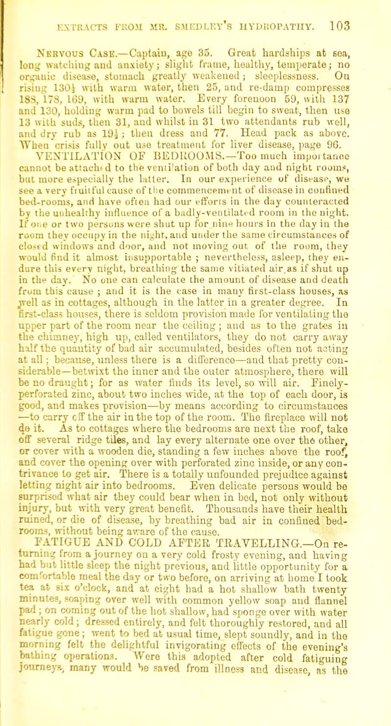 Nervous Case.—Captain, age 35. Great hardships at soa, long watching aud anxiety; slight frame, healthy, temperate; no organic disease, stomach greatly weakened; sleeplessness. On rising 130-i with warm water, then 25, and re-damp compresses 18S, ITS, 169, with warm water. Every forenoon 59, with 137 and 130, holdiug warm pad to bowels till begin to sweat, then use 13 with, suds, then 31, aud whilst in 31 two attendants rub well, and dry rub as 19.} ; then dress and 77. Head pack as above. When crisis fully out use treatment for liver disease, page 96. VENTILATION OF BEDROOMS.—Too much importance cannot beattachtd to the venii'ation of both day aud night rooms, but more especially the latter. In our experience of disease, we see a very fruilful cause of the commencement of disease in confined bed-rooms, and have often had our efforts in the day counteracted by the unhealthy influence of a badly-ventilated room in the night. If oi.e or two persons were shut up for nine hours in the day in the room they occupy in the night, and under the same circumstances of e!o<td windows and door, and not moving out of the room, they would find it almost insupportable ; nevertheless, asleep, they en- dure this every night, breathing the same vitiated air.as if shut up in the day. No one can calculate the amount of disease and death from this cause ; and it is the case in many first-class houses, as .well as in cottages, although in the latter iu a greater degree. In first-class houses, there is seldom provision made for ventilating tho upper part of the room near the ceiling ; and as to the grates in the chimne}r, high up, called ventilators, they do not carry away half the quantity of bad air accumulated, besides often not acting at all; because, unless there is a difference—and that pretty con- siderable—betwixt the inner and the outer atmosphere, there will be no draught; for as water finds its level, so will air. Finely- perforated zinc, about two inches wide, at the top of each door, is good, and makes provision—by means according to circumstances —to carry cSf the air in the top of the room. The fireplace will not do it. As to cottages where the bedrooms are next the roof, take off several ridge tiles, and lay every alternate one over the other, or cover with a wooden die, standing a few inches above the roof, and cover the opening over with perforated zinc inside, or any con- trivance to get air. There is a totally unfounded prejudice against letting night air into bedrooms. Even delicate persons would be surprised what air they could bear when in bed, not only without injury, but with very great benefit. Thousands have their health ruined, or die of disease, by breathing bad air in confined bed- rooms, without being aware of the cause. FATIGUE AND COLD AFTER TRAVELLING.—On re- turning from a journey on a very cold frosty evening, and having had but little sleep the night previous, and little opportunity for a com/ortable meal the day or two before, on arriving at home I took tea at six o'clock, and at eight bad a hot shallow bath twenty minutes, soaping over well with common yellow soap aud flannel pad ; on coming out of tho hot shallow, had sponge over with water nearly cold; dressed entirely, and felt thoroughly restored, and all fatigue gone; went to bed at usual time, slept soundly, and in tho morning felt the delightful invigorating effects of the evening's bathing operations. Were this adopted after cold fatiguing journeys., many would bo saved from illness and disease, as the