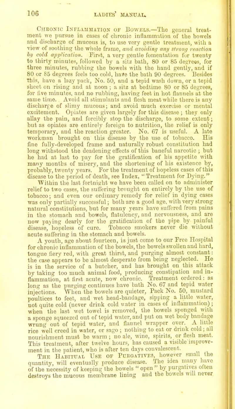 Chronic Inflammation of Bowels.—The general treat- ment we pursue in cases of chronic inflammation of the bowels and discharge of mucous is, to use very gentle treatment, with a view of soothing the whole frame, and avoiding any strong reaction by cold application. First, a very gentle fomentation fur twenty to thirty minutes, followed by a sitz bath, 80 or 85 degrees, for three minutes, rubbing the bowels with tho hand gently, and if 80 or 85 degrees feels too cold, have the bath 90 degrees. Besides This, have a lazy pack, No. 50, and a tepid wash down, or a tepid sheet on rising and at noon ; a sitz at bedtime 80 or 85 degrees, for live minutes, and no rubbing, having feet in hot flannels at the same time. Avoid all stimulants and flesh meat while there is any discharge of slimy mucous; and avoid much exercise or mental excitement. Opiates are given largely for this disease ; they only allay the pain, and forcibly stop the discharge, to some extent; but as opiates are entirely foreign to nutrition, the relief is only temporary, and the reaction greater. No. 67 is useful. A late workman brought on this disease by the use of tobacco. His fine fully-developed frame and naturally robust constitution had long withstood the deadening effects of this baneful narcotic ; but he had at last to pay for the gratification of his appetite with many months of misery, and the shortening of his existence by, probably, twenty years. For the treatment of hopeless cases of this disease to the period of death, see Index, Treatment for Dying. Within the last fortnight we have been called on to administer relief to two cases, the suffering brought on entirely by the use of tobacco; and even our ordinary remedy for relief in dying cases was only partially successful; both are a good age, with very strong natural constitutions, but for many years have suffered from pains in the stomach and bowels, flatulency, and nervousness, and are now paving dearly for the gratification of the pipe by painful disease, hopeless of cure. Tobacco smokers never die without acute suffering in the stomach and bowels. A youth, age about fourteen, is just come to our Free Hospital for chronic inflammation of the bowels, the bowels swollen and hard, tongue fiery red, with great thirst, and purging almost constant: the case appears to be almost desperate from being neglected. He is in the service of a butcher, and has brought on this attack by taking too much animal food, producing constipation and in- flammation, at first acute, now chronic. Treatment ordered: as long as the purging continues have bath No. 67 and tepid water injections. When the bowels are quieter, Pack No. 50, mustard poultices to feet, and wet head-bandage, sipping a little water, not quite cold (never drink cold water in cases of inflammation); when the last wet towel is removed, the bowels sponged with a sponge squeezed out of tepid water, and put on wet body bandage wrung out of tepid water, and flannel wrapper over. A Utile rice well creed in water, or sago ; nothing to eat or drink cold; all nourishment must be warm ; no ale, wine, spirits, or flesh meat. This treatment, after twelve hours, has caused a visible improve- ment in the patient, who is after ten days convalescent. The Habitual Use of Purgatives, however small the quantity, will eventually produce disease. The idea many have of the necessity of keening the bowels  open by purgatives olten destroys the mucous membrane lining and the bowels will never