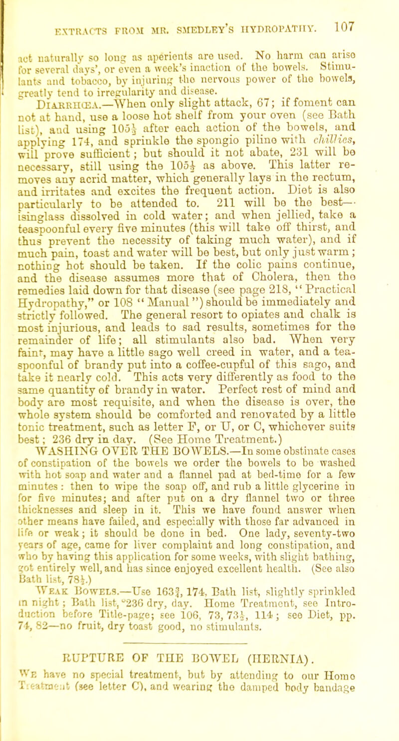 act naturally so long as aperients are used. No harm can aiiso for several days', or oven a week's inaction of the bowels. Stimu- lants and tobacco, by injuring tho nervous power of the bowels, greatly tend to irregularity and di.-ease. Diahriicea.—When only slight attack, 67; if foment can not at hand, use a loose hot shelf from your oven (see Bath list), and using 105-j after each action of the bowels, and applying 174, and sprinkle the spongio pilino with chillies, will prove sufficient; but should it not abate, 231 will be necessary, still using the 105i as above. This latter re- moves any acrid matter, which generally lays in the rectum, and irritates and excites the frequent action. Diet is also particularly to be attended to. 211 will be the best— isinglass dissolved in cold water; and when jellied, take a teaspoonful every five minutes (this will take off thirst, and thus prevent the necessity of taking much water), and if much pain, toast and water will be best, but only just warm; nothing hot should be taken. If the colic pains continue, and the disease assumes more that of Cholera, then tho remedies laid down for that disease (see page 218, Practical Hydropathy, or 108  Manual ) should be immediately and strictly followed. The general resort to opiates and chalk is most injurious, and leads to sad results, sometimes for the remainder of life; all stimulants also bad. When very faint, may have a little sago well creed in water, and a tea- spoonful of brandy put into a coffee-cupful of this sago, and take it nearly cold. This acts very differently as food to the same quantity of brandy in water. Perfect rest of mind and body are most requisite, and when the disease is over, tho whole system should be comforted and renovated by a little tonic treatment, such as letter F, or U, or C, whichover suits best; 236 dry in day. (See Home Treatment.) WASHING OVER THE BOWELS.—In some obstinate cases of constipation of the bowels we order the bowels to be washed with hot soap and water and a flannel pad at bed-time for a few minutes : then to wipe the soap off, and rub a little glycerine in for five minutes; and after put on a dry flannel two or three thicknesses and sleep in it. This we have found answer when other means have failed, and especially with those far advanced in life or weak; it should be done in bed. One lady, seventy-two y<-;ar3 of age, came for liver complaint and long constipation, and who by having this application for some weeks, with slight bathing, got entirely well, and has since enjoyed excellent health. (See also Bath list, 78i.) Weak Bowels.—Use 163|, 174. Bath list, slightly sprinkled in night; Bath list, 236 dry, day. Home Treatment, see Intro- duction before Title-page; see 106, 73,731, 114; see Diet, pp. 74, 82—no fruit, dry toast good, no stimulants. RUPTURE OF THE BOWEL (HERNIA). Wb have no special treatment, but by attending to our Homo Treatmeut (see letter C), and wearing tho damped body bandage