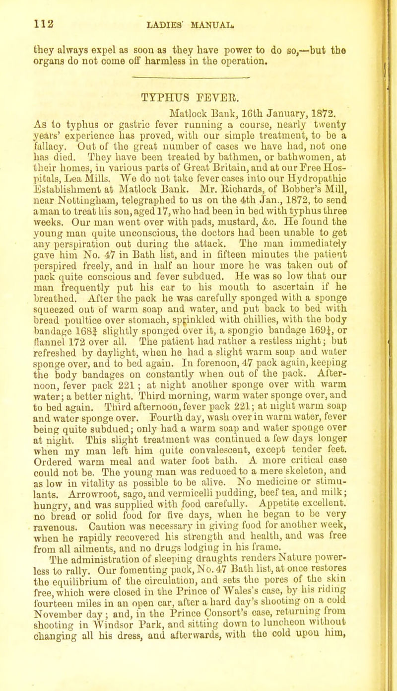 they always expel as soon as they have power to do so,—hut the organs do not oome off harmless in the operation. TYPHUS FEVER. Matlock Bank, 16th January, 1872. As to typhus or gastric fever running a course, nearly twenty years' experience has proved, with our simple treatment, to be a fallacy. Out of the great number of cases we have had, not one has died. They have been treated by bathmen, or bathwomen, at their homes, in various parts of Great Britain, and at our Free Hos- pitals, Lea Mills. We do not take fever cases into our Hydropathic Establishment at Matlock Bank. Mr. Richards, of Bobber's Mill, near Nottingham, telegraphed to us on the 4th Jan., 1872, to send a man to treat his son, aged 17, who had been in bed with typhus three weeks. Our man went over with pads, mustard, &o. He found the young man quite unconscious, the doctors had been unable to get any perspiration out during the attack. The man immediately gave him No. 47 in Bath list, and in fifteen minutes the patient perspired freely, and in half an hour more he was taken out of pack quite conscious and fever subdued. He was so low that our man frequently put his ear to his mouth to ascertain if he breathed. After the pack he was carefully sponged with a sponge squeezed out of warm soap and water, and put back to bed with bread poultice over stomach, sprinkled with chillies, with the body bandage 16SJ slightly sponged over it, a spongio bandage 169}, or flannel 172 over all. The patient had rather a restless night; but refreshed by daylight, when he had a slight warm soap aDd water sponge over, and to bed again. In forenoon, 47 pack again, keeping the body bandages on constantly when out of the pack. After- noon, fever pack 221 ; at night another sponge over with warm water; a better night. Third morning, warm water sponge over, and to bed again. Third afternooD, fever pack 221; at night warm soap and water sponge over. Fourth day, wash over in warm water, fever being quite subdued; only had a warm soap and water sponge over at night. This slight treatment was continued a few days longer when my man left him quite convalescent, except tender feet. Ordered warm meal and water foot bath. A more critical case could not be. The young man was reduced to a mere skeleton, and as low in vitality as possible to be alive. No medicine or stimu- lants. Arrowroot, sago, and vermicelli pudding, beef tea, and milk; hungry, and was supplied with food carefully. Appetite excellent, no bread or solid food for five days, when he began to be very ravenous. Caution was necessary in giving food for another week, when he rapidly recovered his strength and health, and was free from all ailments, and no drugs lodging in his frame. The administration of sleeping draughts renders Nature power- less to rally. Our fomenting pack, No. 47 Bath list, at once restores the equilibrium of the circulation, and sets the pores of the skin free, which were closed in the Prince of Wales's case, by his riding fourteen miles in an open car, after a hard day's shooting on a cold November day ; and, in the Prince Consort's case, returning from shooting in Windsor Park, and sitting down to luncheon without changing all his dress, and afterwards, with the cold upon him,