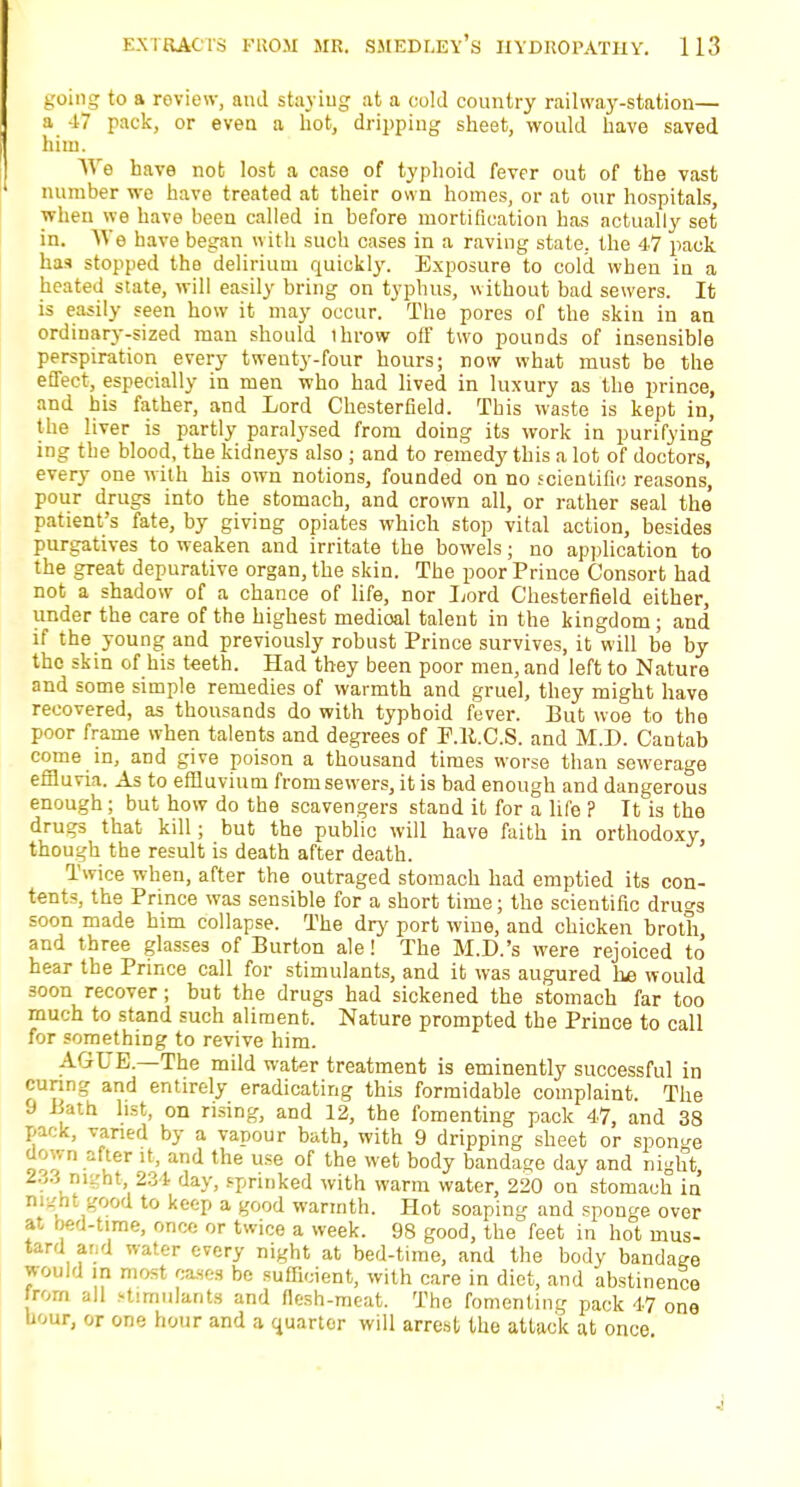 going to a review, and staying at a cold country railway-station— a 47 pack, or even a hot, dripping sheet, would have saved him. We have not lost a case of typhoid fever out of the vast number we have treated at their own homes, or at our hospitals, wheu we have been called in before mortification has actually set in. We have began with such cases in a raving state, the 47 pack has stopped the delirium quickly. Exposure to cold when in a heated state, will easily bring on typhus, without bad sewers. It is easily seen how it may occur. The pores of the skin in an ordinary-sized man should ihrow off two pounds of insensible perspiration every twenty-four hours; now what must be the effect, especially in men who had lived in luxury as the prince, and bis father, and Lord Chesterfield. This waste is kept in, the liver is partly paralysed from doing its work in purifying ing the blood, the kidneys also ; and to remedy this a lot of doctors, every one with his own* notions, founded on no scientific reasons, pour drugs into the stomach, and crown all, or rather seal the' patient's fate, by giving opiates which stop vital action, besides purgatives to weaken and irritate the bowels; no application to the great depurative organ, the skin. The poor Prince Consort had not a shadow of a chance of life, nor Lord Chesterfield either, under the care of the highest medical talent in the kingdom; and if the young and previously robust Prince survives, it will be by the skin of his t-eeth. Had they been poor men, and left to Nature and some simple remedies of warmth and gruel, they might have recovered, as thousands do with typhoid fever. But woe to the poor frame when talents and degrees of P.R.C.S. and M.D. Cantab come in, and give poison a thousand times worse than sewerage effluvia. As to effluvium from sewers, it is bad enough and dangerous enough; but how do the scavengers stand it for a life ? It is the drugs that kill; but the public will have faith in orthodoxy, though the result is death after death. Twice when, after the outraged stomach had emptied its con- tents, the Prince was sensible for a short time; the scientific drugs soon made him collapse. The dry port wine, and chicken broth and three glasses of Burton ale! The M.D.'s were rejoiced to' hear the Prince call for stimulants, and it was augured lie would soon recover; but the drugs had sickened the stomach far too much to stand such aliment. Nature prompted the Prince to call for something to revive him. AGUE.—The mild water treatment is eminently successful in cnnng and entirely eradicating this formidable complaint. The 9 Bath list, on rising, and 12, the fomenting pack 47, and 38 pack, varied by a vapour bath, with 9 dripping sheet or sponge down after it, and the use of the wet body bandage day and night, 2.^3 niL'ht, 234 day, sprinked with warm water, 220 on stomach in night good to keep a good warmth. Hot soaping and sponge over at bed-time, once or twice a week. 98 good, the feet in hot mus- tard and water every night at bed-time, and the body bandage would in most cases be sufficient, with care in diet, and abstinence from all stimulants and flesh-meat. The fomenting pack 47 one hour, or one hour and a quarter will arrest the attack at once