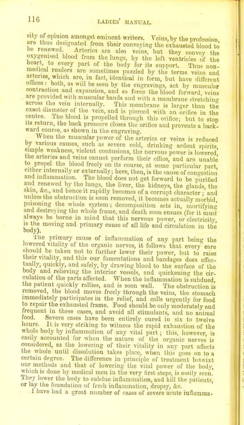 110 sity of opinion amongst eminent writers. Veins, by the profession are thus designated from their conveying the exhausted blood to be renewed Arteries are also veins, but they convey the oxygemsed blood from the lungs, by the left ventricles of the heart, to every part of the body for its support. Thus non- medical readers are sometimes puzzled by the terms veins and arteries, which are, in fact, identical in form, but have different ollices : both, as will be seen by the engravings, act by muscular contraction and expansion, and so force the blood forward, veins are provided with muscular bands and with a membrane stretching across the vein internally. This membrane is larger than the exact diameter of the vein, and is pierced with an orifice in the centre, ihe blood is propelled through this orifice; but to stop its return, the back pressure closes the orifice and prevents a back- ward course, as shown in the engraving. When the muscular power of the arteries or veins is reduced by various causes, such as severe cold, drinking ardent spirits simple weakness, violent contusions, the nervous power is lowered' the arteries and veins cannot perform their office, and are unable to propel the blood freely on its course, at some particular part either internally or externally; here, then, is the cause of congestion and inflammation. The blood does not get forward to be purified and renewed by the lungs, the liver, the kidnevs, the glands the skin, &c., and hence it rapidly becomes of a corrupt character ;'and unless the obstruction is soon removed, it becomes actually morbid poisoning the whole system; decomposition sets in, mortifying and destroying the whole frame, and death soon ensues (for it mu<=t always be borne in mind that this nervous power, or electricity is the moving and primary cause of all life and circulation in the body). The primary cause of inflammation of any part being the lowered vitality of the organic nerves, it follows that every oare should be taken not to further lower their power, but to raise their vitality, and this our fomentations and bandages does effec- tually, quickly, and safely, by drawing blood to the surface of the body and relieving the interior vessels, and quickening the cir- culation of the parts affected. When the inflammation is subdued the patient quickly rallies, and is soon well. The obstruction is removed, the blood moves freely through the veins, the stomach immediately participates in the relief, and calls urgently for food to repair the exhausted frame. Pood should be only moderately and frequent in these cases, and avoid all stimulants, and no animal food. Severe cases have been entirely cured in six to twelve hours. It is very striking to witness the rapid exhaustion of the whole body by inflammation of any vital part; this, however, is easily accounted for when the nature of the organic nerves is considered, as the lowering of their vitality in any part affect's the whole until dissolution takes place, when this goes on to a certain degree. The difference in principle of treatment betwixt our methods and that of lowering the vital power of the body, which is done by medical men in the very first steps, is easily seen! lhey lower the body to subdue inflammation, and kill the patients, or lay the foundation of fresh inflammation, dropsy, &c. I have had a great number of cases of severe acute inflamma-