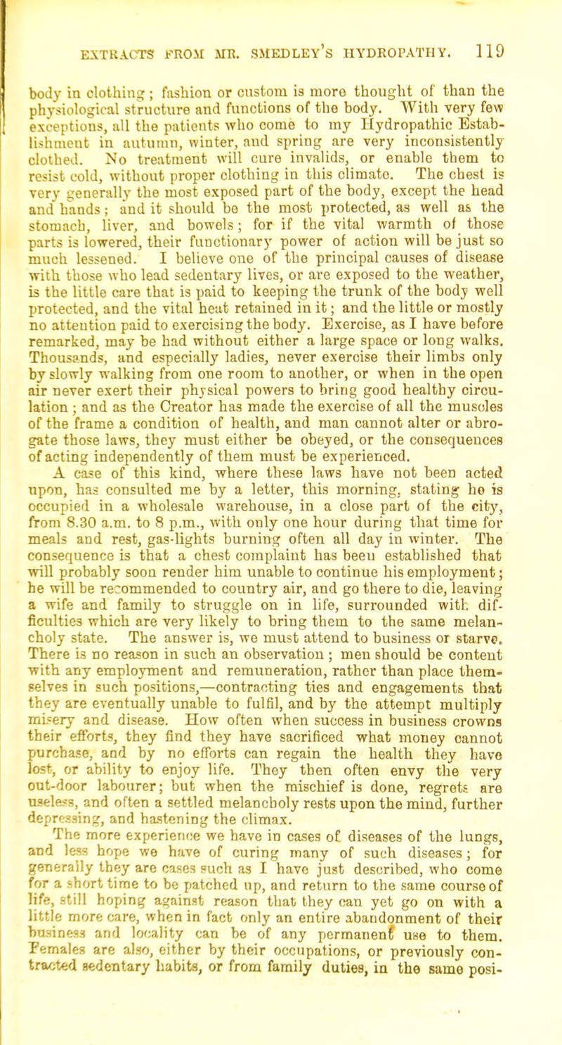 body in clothing; fashion or custom is more thought of than the physiological structure and functions of the body. With very few exceptions, all the patients who come to my Hydropathic Estab- lishment in autumn, winter, and spring are very inconsistently clothed. No treatment will cure invalids, or enable them to resist cold, without proper clothing in this olimate. The chest is very generally the most exposed part of the body, except the head and hands; and it should be the most protected, as well as the stomach, liver, and bowels; for if the vital warmth of those parts is lowered, their functionary power of action will be just so much lessened. I believe one of the principal causes of disease with those who lead sedentary lives, or are exposed to the weather, is the little care that is paid to keeping the trunk of the body well protected, and the vital heat retained in it; and the little or mostly no attention paid to exercising the body. Exercise, as I have before remarked, may be had without either a large space or long walks. Thousands, and especially ladies, never exercise their limbs only by slowly walking from one room to another, or when in the open air never exert their physical powers to bring good healthy circu- lation ; and as the Creator has made the exercise of all the muscles of the frame a condition of health, and man cannot alter or abro- gate those laws, they must either be obeyed, or the consequences of acting independently of them must be experienced. A case of this kind, where these laws have not been acted upon, has consulted me by a letter, this morning, stating ho is occupied in a wholesale warehouse, in a close part of the city, from 8.30 a.m. to 8 p.m., with only one hour during that time for meals and rest, gas-lights burning often all day in winter. The consequence is that a chest complaint has beeu established that will probably soon render him unable to continue his employment; he will be recommended to country air, and go there to die, leaving a wife and family to struggle on in life, surrounded with dif- ficulties which are very likely to bring them to the same melan- choly state. The answer is, we must attend to business or starve. There is no reason in such an observation ; men should be content with any employment and remuneration, rather than place them- selves in such positions,—contracting ties and engagements that they are eventually unable to fulfil, and by the attempt multiply misery and disease. How often when success in business crowns their efforts, they find they have sacrificed what money cannot purchase, and by no efforts can regain the health they have lost., or ability to enjoy life. They then often envy the very out-door labourer; but when the mischief is done, regrets are useless, and often a settled melancholy rests upon the mind, further depressing, and hastening the climax. The more experience we have in cases of diseases of the lungs, and less hope we have of curing many of such diseases; for generally they are cases such as I have just described, who come for a short time to be patched up, and return to the same course of life, still hoping against reason that they can yet go on with a little more care, when in fact only an entire abandonment of their business and locality can be of any permanent use to them. Females are also, either by their occupations, or previously con- tracted aedentary habits, or from family duties, in the same posi-