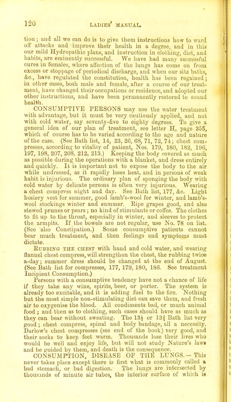 tion ; and all we can do is to give them instructions how to ward off attacks and improve their health in a degree, and in this our mild Hydropathic plans, and instruction in clothing, diet, and habits, are eminently successful. We have had many successful cures in females, where affection of the lungs has come on from excess or stoppage of periodical discharge, and when our sitz baths, &c, have regulated the constitution, health has been regained; in other oases, both male and female, after a course of our treat- ment, have changed their occupations or residence, and adopted our other instructions, and have been permanently restored to sound health. CONSUMPTIVE PERSONS may use the water treatment with advantage, but it must be very cautiously applied, and not with cold water, say seventy-five to eighty degrees. To give a general idea of our plan of treatment, see letter H, page 355, which of course has to be varied according to the age and nature of the case. (See Bath list, 14, 23, 26, 68, 71, 72, 7-1; chest com- presses, according to vitality of patient, Nos. 179, 180, 182, 196, 197, 198, 207, 208, 212, 213.) Keeping the body novered as much as possible during the operations with a blanket, and dress entirely and quickly. It is important not to expose the body to the air while undressed, as it rapidly loses heat, and in persons of weak habit is injurious. The ordinary plan of sponging the body with cold water by delicate persons is often very injurious. Wearing a chest compress night and day. See Bath list, 177, &c. Light hosiery vest for summer, good lamb's-wool for winter, and lamb's- wool stockings winter and summer. Ripe grapes good, and also stewed prunes or pears ; no kind of stimulants or coffee. The clothes to fit up to the throat, especially in winter, and sleeves to protect the armpits. If the bowels are not regular, use No. 78 on list. (See also Constipation.) Some consumptive patients cannot bear much treatment, and then feelings and symptoms must dictate. Rubbing THE chest with hand and cold water, and wearing flannel chest compress, will strengthen the chest, the rubbing twioe a-day; summer dress should be changed at the end of August. (See Bath list for compresses, 177, 179, 180, 186. See treatment Incipient Consumption.) Persons with a consumptive tendency have not a chance of life if they takie any wine, spirits, beer, or porter. The system is already too excitable, and it is adding fuel to the fire. Nothing but the most simple non-stimulating diet can save them, and fresh air to oxygenise the blood. All condiments bad, or much animal food j and then as to clothing, such cases should have as much as they can bear without sweating. The 13i or 13J Bath list very good ; chest compress, spinal and body bandage, all a necessity. Darlow's chest compresses (see end of the book) very good, and their socks to keep feet warm. Thousands lose their lives who would be well and enjoy life, but will not study Nature's laws and be guided by them, and death is the consequence. CONSUMPTION, DISEASE OP THE LUNGS. — This never takes place except there is first what is commonly called a bad stomach, or bad digestion. The lungs are intersected by- thousands of minute air tubes, the interior surface of which U