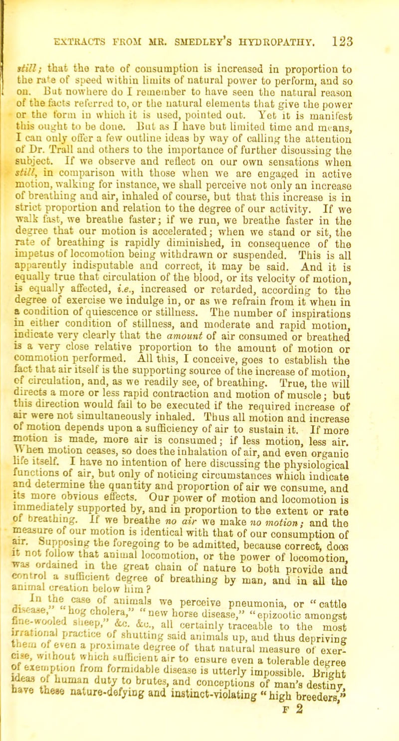 still; that the rate of consumption is increased in proportion to the rate of speed within limits of natural power to perform, and so on. But nowhere do I remember to have seen the natural reason of the facts referred to, or the natural elements that give the power or the form in which it is used, pointed out. Yet it is manifest this ought to be done. But as I have but limited time and means, I can only offer a few outline ideas by way of calling the attention of Dr. Trail and others to the importance of further discussing the subject. If we observe and reflect on our own sensations when still, in comparison with those when we are engaged in active motion, walking for instance, we shall perceive not only an increase of breathing and air, inhaled of course, but that this increase is in strict proportion and relation to the degree of our activity. If we walk fast, we breathe faster; if we run, we breathe faster in the degree that our motion is accelerated; when we stand or sit, the rate of breathing is rapidly diminished, in consequence of the impetus of locomotion being withdrawn or suspended. This is all apparently indisputable and correct, it may be said. And it is equally true that circulation of the blood, or its velocity of motion, is equally affected, i.e., increased or retarded, according to the degree of exercise we indulge in, or as we refrain from it when in a condition of quiescence or stillness. The number of inspirations in either condition of stillness, and moderate and rapid motion, indicate very clearly that the amount of air consumed or breathed is a very close relative proportion to the amount of motion or commotion performed. All this, I conceive, goes to establish the fact that air itself is the supporting source of the increase of motion, of circulation, and, as we readily see, of breathing. True, the will directs a more or less rapid contraction and motion of muscle; but this direction would fail to be executed if the required increase of air were not simultaneously inhaled. Thus all motion and increase of motion depends upon a sufficiency of air to sustain it. If more motion is made, more air is consumed; if less motion, less air. ^\ hen motion ceases, so does the inhalation of air, and even organic life itself. I have no intention of here discussing the physiological functions of air, but only of noticing circumstances which indicate and determine the quantity and proportion of air we consume, and its more obvious effects. Our power of motion and locomotion is immediately supported by, and in proportion to the extent or rate of breathing. If we breathe no air we make no motion; and the measure of our motion is identical with that of our consumption of air. Supposing the foregoing to be admitted, because correct, doos it not follow that animal locomotion, or the power of locomotion was ordained in the great chain of nature to both provide and control a sufficient degree of breathing by man, and in all the animal creation below him ? In the case of animals we perceive pneumonia, or cattle OKase, hog cholera, new horse disease, epizootic amongst fine-wooled sueep, &c. &c, all certainly traceable to the most irrational practice of shutting said animals up, and thus depriving them of even a proximate degree of that natural measure of exer- cise, without which fcufficient air to ensure even a tolerable decree of exew.puon from formidable disease is utterly impossible. Britrht ha6™ th,iUmafn UUtfV° brutC?' aDd concePli°s of man's destiny, have these nature-defymg and instinct-violating high breeders f 2
