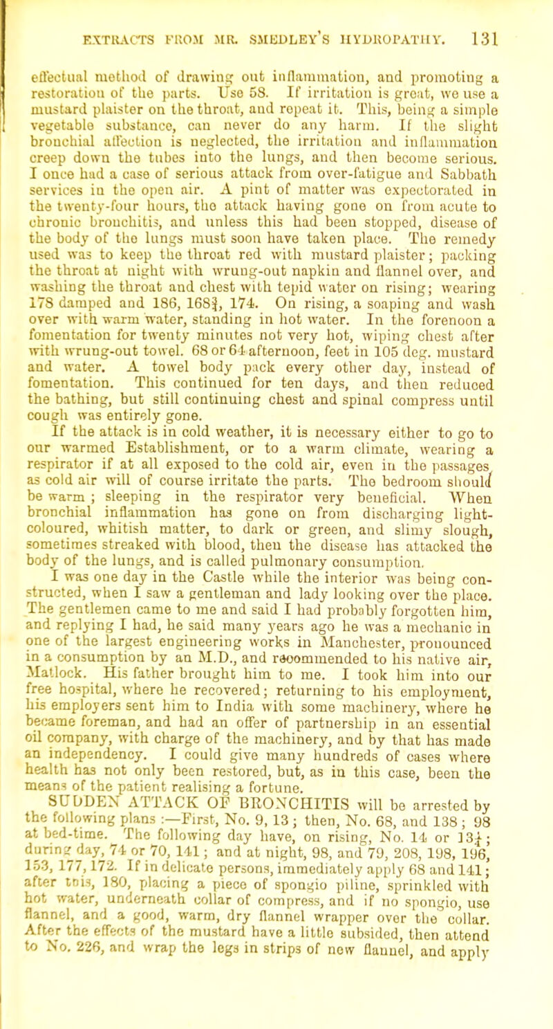 effectual method of drawing out inflammation, and promoting a restoration of the parts. Use 58. If irritation is great, we use a mustard plaister on the throat, and ropeat it. This, being a simple vegetable substance, can never do any harm. If the slight bronchial affection is neglected, the irritation and inflammation creep down the tubes into the lungs, and then become serious. I once had a case of serious attack from over-fatigue and Sabbath services in the open air. A pint of matter was expectorated in the twenty-four hours, the attack having gone on from acute to chronic bronchitis, and unless this had been stopped, disease of the body of tho lungs must soon have taken place. The remedy used was to keep the throat red with mustard plaister; packing the throat at night with wrung-out napkin and flannel over, and washing the throat and chest with tepid water on rising; wearing 17S damped and 186, 168i|, 174. On rising, a soaping and wash over with warm water, standing in hot water. In the forenoon a fomentation for twenty minutes not very hot, wiping chest after with wrung-out towel. 68 or 64 afternoon, feet in 105 deg. mustard and water. A towel body pack every other day, instead of fomentation. This continued for ten days, and then reduced the bathing, but still continuing chest and spinal compress until cough was entirely gone. If the attack is in cold weather, it is necessary either to go to our warmed Establishment, or to a warm climate, wearing a respirator if at all exposed to the cold air, even in the passages as cold air will of course irritate the parts. The bedroom should be warm ; sleeping in the respirator very beneficial. When bronchial inflammation has gone on from discharging light- coloured, whitish matter, to dark or green, and slimy slough, sometimes streaked with blood, then the disease has attacked the body of the lungs, and is called pulmonary consumption. I was one day in the Castle while the interior was being con- structed, when I saw a gentleman and lady looking over the place. The gentlemen came to me and said I had probably forgotten him, and replying I had, he said many years ago he was a mechanic in one of the largest engineering works in Manchester, pronounced in a consumption by an M.D., and rsoommended to his native air, Matlock. His father brought him to me. I took him into our free hospital, where he recovered; returning to his employment, his employers sent him to India with some machinery, where he be came foreman, and had an offer of partnership in an essential oil company, with charge of the machinery, and by that has made an independency. I could give many hundreds of cases where health has not only been restored, but, as in this case, been the mean^ of the patient realising a fortune. SUDDEN ATTACK OF BRONCHITIS will be arrested by the following plans :—First, No. 9, 13; then, No. 68, and 138 ; 98 at bed-time. The following day have, on rising, No. 14 or ]3f; daring day, 74 or 70, 141; and at night, 98, and 79, 208, 198, 196, 153, 177,172. If in delicate persons, immediately apply 68 and 141; after tbis, 180, placing a piece of spongio piline, sprinkled with hot water, underneath collar of compress, and if no spongio, use flannel, and a good, warm, dry flannel wrapper over the collar. After the effects of the mustard have a little subsided, then attend to No. 226, and wrap the legs in strips of now flannel, and apply