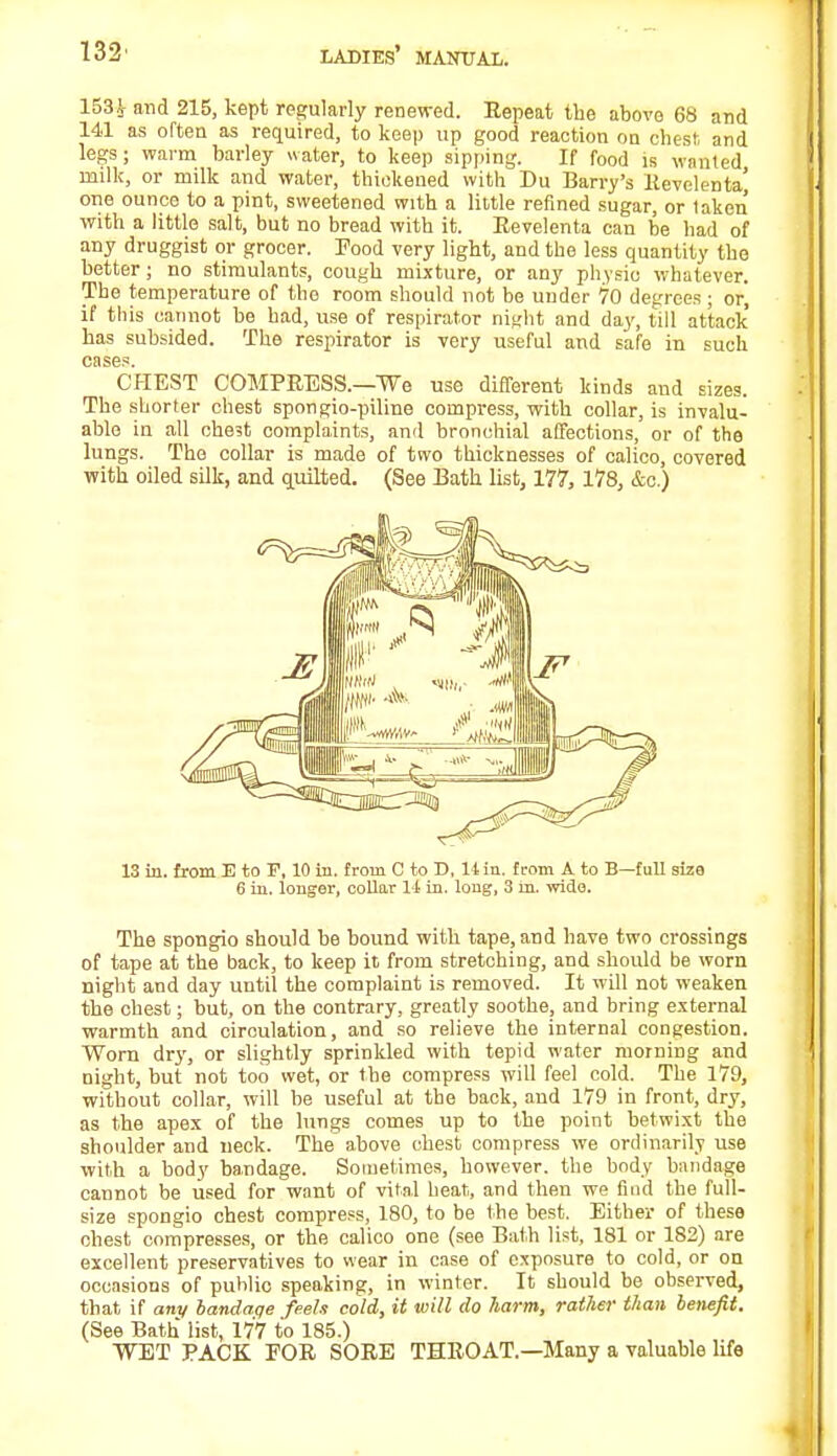 153J- and 215, kept regularly renewed. Repeat the above 68 and 141 as often as required, to keep up good reaction on chest and legs; warm barley water, to keep sipping. If food is wanted milk, or milk and water, thickened with Du Barry's Revelenta' one ounce to a pint, sweetened with a little refined sugar, or taken with a little salt, but no bread with it. Revelenta can be had of any druggist or grocer. Food very light, and the less quantity the better; no stimulants, cough mixture, or any physio whatever. The temperature of the room should not be under 70 degrees; or, if this cannot be had, use of respirator night and da}', till attack has subsided. The respirator is very useful and safe in such case?. CHEST COMPRESS.—We use different kinds and sizes. The shorter chest spongio-piline compress, with collar, is invalu- able in all ohe3t complaints, and bronchial affections, or of the lungs. The collar is made of two thicknesses of calico, covered with oiled silk, and quilted. (See Bath list, 177, 178, &c.) 13 in. from E to F, 10 in. from C to D, 14 in. from A to B—full size 6 in. longer, collar 11 in. long, 3 m. wide. The spongio should be bound with tape, and have two crossings of tape at the back, to keep it from stretching, and should be worn night and day until the complaint is removed. It will not weaken the chest; but, on the contrary, greatly soothe, and bring external warmth and circulation, and so relieve the internal congestion. Worn dry, or slightly sprinkled with tepid water morning and night, but not too wet, or the compress will feel cold. The 179, without collar, will be useful at the back, and 179 in front, dry, as the apex of the lungs comes up to the point betwixt the shoulder and neck. The above chest compress we ordinarily use with a body bandage. Sometimes, however, the body bandage cannot be used for want of vital heat, and then we find the full- size spongio chest compress, 180, to be the best. Either of these chest compresses, or the calico one (see Bath list, 181 or 182) are excellent preservatives to wear in case of exposure to cold, or on occasions of public speaking, in winter. It should be observed, that if any bandage feels cold, it will do harm, rather than benefit. (See Bath list, 177 to 185.) WET PACK FOR SORE THROAT.—Many a valuable life
