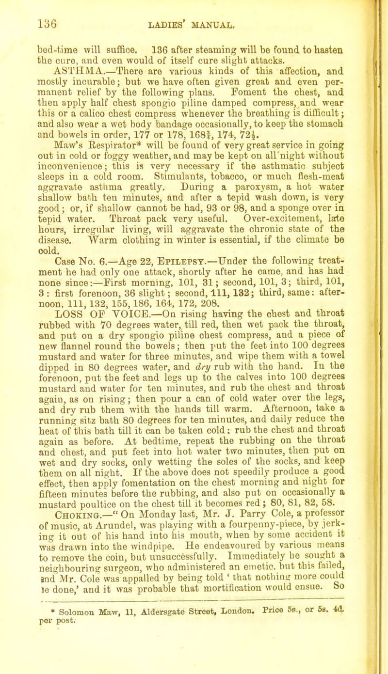 bed-time will suffice. 136 after steaming will be found to hasten the cure, and even would of itself cure slight attacks. ASTHMA.—There are various kinds of this affection, and mostly incurable; but we have often given great and even per- manent relief by the following plans. Foment the chest, and then apply half chest spongio piline damped compress, and wear this or a calioo chest compress whenever the breathing is difficult; and also wear a wet body bandage occasionally, to keep the stomaoh and bowels in order, 177 or 178,168}, 174, 724. Maw's Respirator* will be found of very great service in going out in cold or foggy weather,and maybe kept on all'night without inconvenience; this is very necessary if the asthmatic subject sleeps in a cold room. Stimulants, tobacco, or much flesh-meat aggravate asthma greatly. During a paroxysm, a hot water shallow bath ten minutes, and after a tepid wash down, is very good; or, if shallow cannot be had, 93 or 98, and a sponge over in tepid water. Throat pack very useful. Over-excitement, late hours, irregular living, will aggravate the chronic state of the disease. Warm clothing in winter is essential, if the climate be oold. Case No. 6.—Age 22, Epilepsy.—Under the following treat- ment he had only one attack, shortly after he came, and has had none since:—First morning, 101, 81; second, 101, 3; third, 101, 3 : first forenoon, 36 slight; second, 111, 132; third, same: after- noon, 111, 132, 155, 186, 164, 172, 208. LOSS OF VOICE.—On rising having the chest and throat rubbed with 70 degrees water, till red, then wet pack the throat, and put on a dry spongio piline chest compress, and a piece of new flannel round the bowels; then put the feet into 100 degrees mustard and water for three minutes, and wipe them with a towel dipped in 80 degrees water, and dry rub with the hand. In the forenoon, put the feet and legs up to the calves into 100 degrees mustard and water for ten minutes, and rub the chest and throat again, as on rising; then pour a can of cold water over the legs, and dry rub them with the hands till warm. Afternoon, take a running sitz bath 80 degrees for ten minutes, and daily reduce the heat of this bath till it can be taken cold; rub the chest and throat again as before. At bedtime, repeat the rubbing on the throat and ohest, and put feet into hot water two minutes, then put on wet and dry socks, only wetting the soles of the socks, and keep them on all night. If the above does not speedily produce a good effect, then apply fomentation on the chest morning and night for fifteen minutes before the rubbing, and also put on occasionally a mustard poultice on tbe chest till it becomes red; 80, 81, 82, 58. Choking.— On Monday last, Mr. J. Parry Cole, a professor of music, at Arundel, was playing with a fourpenny-piece, by jerk- ing it out of his band into his mouth, when by some accident it was drawn into the windpipe. He endeavoured by various means to remove the coin, but unsuccessfully. Immediately lie sought a neighbouring surgeon, who administered an emetic, but this failed, End Mr. Cole was appalled by being told ' that nothing more could te done,' and it was probable that mortification would ensue. So • Solomon Maw, 11, Aldersgate Street, London. Prioe 5s., or 5s. 44 per post;