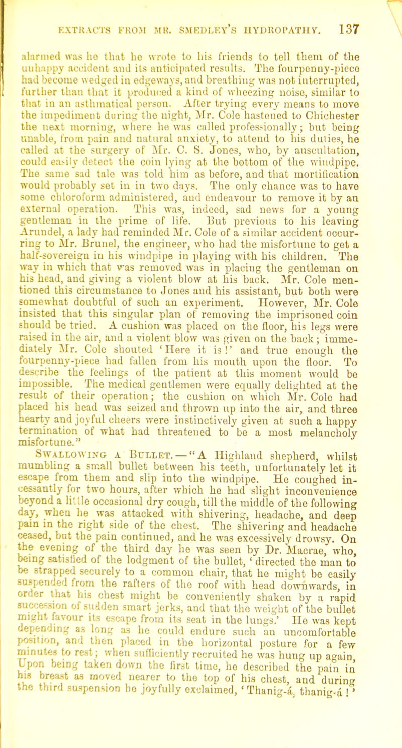 alarmed was ho that he wrote to his friends to tell them of the unhappy accident and its anticipated results. The fourpenny-piece had become wedged in edgeways, and breathing was not interrupted, further than that it produced a kind of wheezing noise, similar to that in an asthmatical person. After trying every means to move the impediment during tho night, Mr. Cole hastened to Chichester the nejtt morning, where he was called profes.-ionally; but being unable, from pain and natural anxiety, to attend to his duties, he called at the surgery of Mr. C. S. Jones, who, by auscultation, could easily detect the coin lying at the bottom of the windpipe. The same sad tale was told him as before, and that mortification would probably set in in two days. The only chance was to have some chloroform administered, and endeavour to remove it by an external operation. This was, indeed, sad news for a young gentleman in the prime of life. But previous to his leaving Arundel, a lady had reminded Mr. Cole of a similar accident oceur- ring to Mr. Brunei, the engineer, who had the misfortune to get a half-sovereign in his windpipe in playing with his children. The way in which that was removed was in placiug the gentleman on his head, and giving a violent blow at his back. Mr. Cole men- tioned this circumstance to Jones and his assistant, but both were somewhat doubtful of such an experiment. However, Mr. Cole insisted that this singular plan of removing the imprisoned coin should be tried. A cushion was placed on the floor, his legs were raised in the air, and a violent blow was given on the back; imme- diately Mr. Cole shouted ' Here it is !' and true enough the fourpenny-piece had fallen from his mouth upon the floor. To describe the feelings of the patient at this moment would be impossible. The medical gentlemen were equally delighted at the result of their operation; the cushion on which Mr. Colo had placed his head was seized and thrown up into the air, and three hearty and joyful cheers were instinctively given at such a happy termination of what had threatened to be a most melancholy misfortune. .Swallowing a Bullet. — A Highland shepherd, whilst mumbling a small bullet between his teeth, unfortunately let it escape from them and slip into the windpipe. He coughed in- cessantly for two hours, after which he had slight inconvenience beyond a little occasional dry cough, till the middle of the following day, when he was attacked with shivering, headache, and deep pain in the right side of the chest. The shivering and headache ceased, but the pain continued, and he was excessively drowsy. On the evening of the third day he was seen by Dr. Macrae, who, being satisfied of the lodgment of the bullet,' directed the man to' be strapped securely to a common chair, that he might be easily suspended from the rafters of tho roof with head downwards, in order that his chest might be conveniently shaken by a rapid succession of sudden smart jerks, and that the weight of the bullet might favour its escape from its seat in the lungs.' He was kept depending a.s long as he could endure such an uncomfortable position, and then placed in the horizontal posture for a few minutes to rest; when sufficiently recruited he was hung up a^ain Lpon being taken down the first time, he described the pain in his breast as moved nearer to the top of his chest, and during the third suspension he joyfully exclaimed, ' Thanig-a. thanig-d ! '