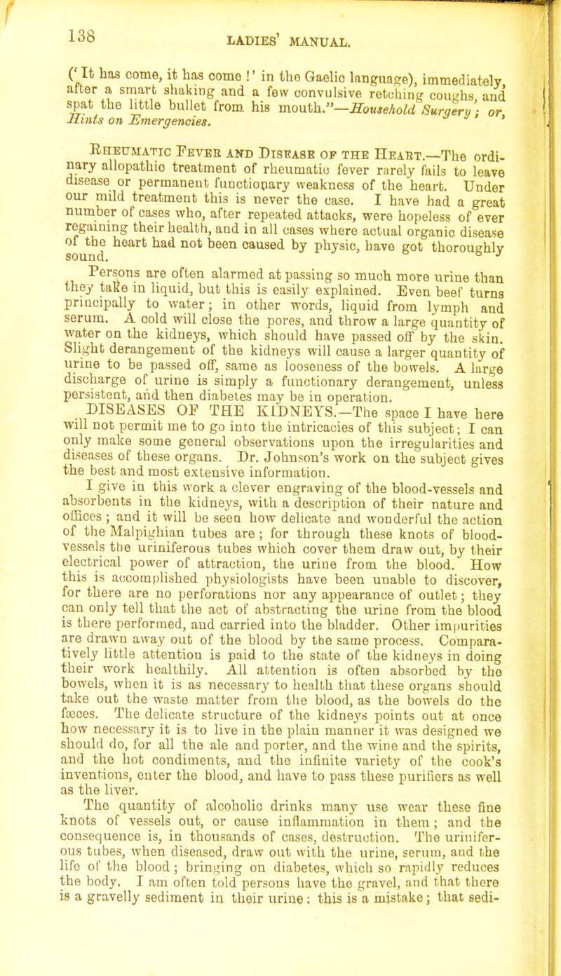 ( It has come, it has oome !' in the Qaelio language), immediately after a smart shaking and a few convulsive retching coughs and spat the little bullet from his moulh.—Household Surgery'- or Mints on Emergencies. ' Rheumatic Pevee and Disease of the Heaiit.—The ordi- nary allopathio treatment of rheumatic fever rarely fails to leave disease or permanent functionary weakness of the heart. Under our mild treatment this is never the case. I have had a great number of cases who, after repeated attacks, were hopeless of ever regaining their health, and in all cases where actual organic disease of the heart had not been oaused by physic, have got thoroughly sound. 6 1 Persons are often alarmed at passing so much more urine than they take in liquid, but this is easily explained. Even beef turns principally to water; in other words, liquid from lymph and serum. A cold will close the pores, and throw a large quantity of water on the kidneys, which should have passed off by the skin. Blight derangement of the kidneys will cause a larger quantity of urine to be passed off, same as looseness of the bowels. A large discharge of urine is simply a functionary derangement, unless persistent, arid then diabetes may be in operation. DISEASES OP THE KIDNEYS.—The space I have here will not permit me to go into the intricacies of this subject; I can only make some general observations upon the irregularities and diseases of these organs. Dr. Johnson's work on the subject gives the best and most extensive information. I give in this work a clever engraving of the blood-vessels and absorbents in the kidneys, with a description of their nature and offices ; and it will be seen how delicate and wonderful the action of the Malpighian tubes are ; for through these knots of blood- vessels the uriniferous tubes which cover them draw out, by their electrical power of attraction, the uriue from the blood. How this is accomplished physiologists have been uuable to discover, for there are no perforations nor any appearance of outlet; they can only tell that the act of abstracting the urine from the blood is there performed, and carried into the bladder. Other impurities are drawn away out of the blood by the same process. Compara- tively little attentiou is paid to the state of the kidneys iu doing their work healthily. All attention is often absorbed by tbo bowels, when it is as necessary to health that these organs should take out the waste matter from the blood, as the bowels do the fasces. The delicate structure of the kidnej's points out at once how necessary it is to live in the plain manner it was designed we should do, for all the ale and porter, and the wine and the spirits, and the hot condiments, and the infinite variety of the cook's inventions, enter the blood, and have to pass these purifiers as well as the liver. The quantity of alcoholic drinks many use wear these fine knots of vessels out, or cause inflammation in them ; and the consequence is, in thousands of cases, destruction. The urinifer- ous tubes, when diseased, draw out with the urine, serum, and the life of the blood ; bringing on diabetes, which so rapidly reduces the body. I am often told persons have the gravel, and that there is a gravelly sediment in their urine : this is a mistake; that sedi-