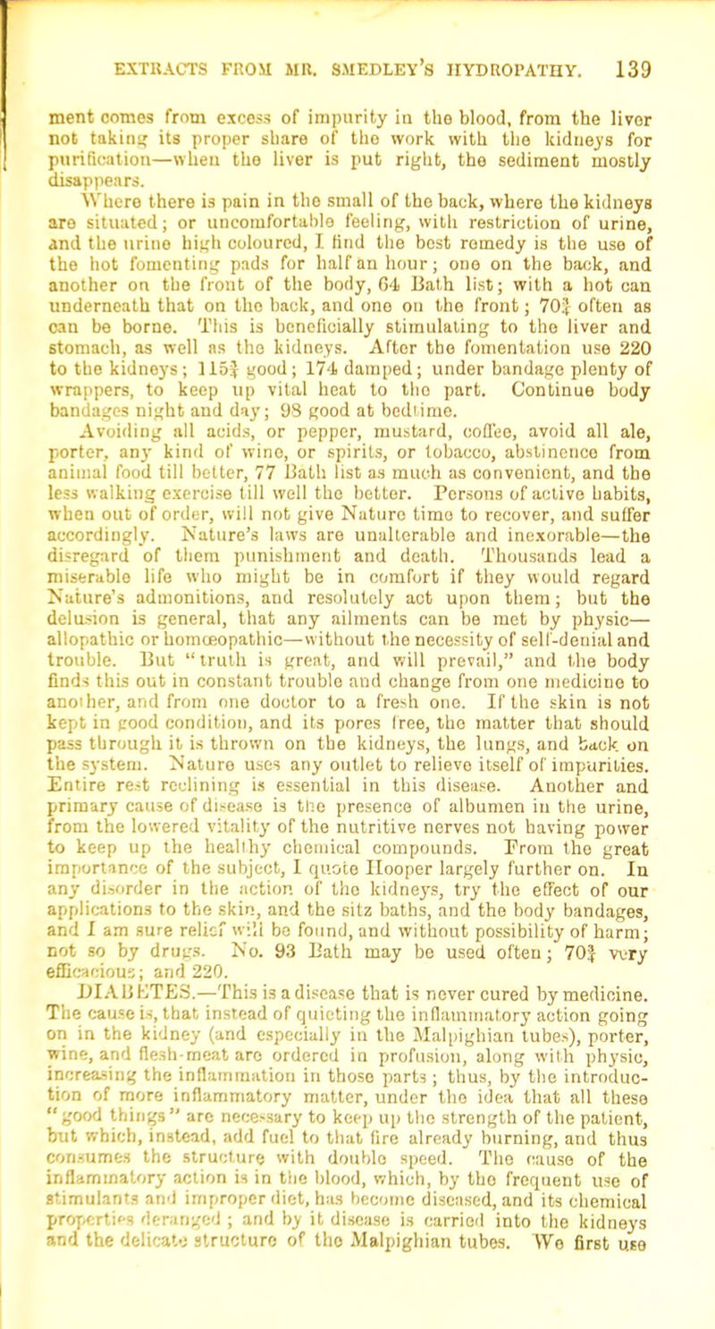 ment comes from excess of impurity In the blood, from the liver not taking its proper share of the work with the kidneys for purification—when the liver is put right, the sediment mostly disappears. Where there is pain in the small of the back, where the kidneys are situated; or uncomfortable feeling, with restriction of urine, and the urine high coloured, I find the best remedy is the use of the iiot fomenting pads for half an hour; one on the back, and another on the front of the body, 04 Bath list; with a hot can underneath that on the back, and one on the front; 70:] often as can be borne. This is beneficially stimulating to the liver and stomach, as well as tho kidneys. After the fomentation use 220 to the kidneys; 115J good; 174 damped; under bandage plenty of wrappers, to keep up vital heat to tho part. Continue body bandages night and day; 98 good at bedtime. Avoiding all acids, or pepper, mustard, coffee, avoid all ale, porter, any kind of wine, or spirits, or tobacco, abstinonco from animal food till better, 77 Liath list as much as convenient, and the less walking exercise till well the better. Persons of active habits, when out of order, will not give Nature time to recover, and suffer accordingly. Nature's laws are unalterable and inexorable—the disregard of them punishment and death. Thousands lead a miserable life who might be in comfort if they would regard Nature's admonitions, and resolutely act upon them; but the delusion is general, that any ailments can be met by physic— allopathic or homoeopathic—without the necessity of self-denial and trouble. But truth is great, and will prevail, and the body finds this out in constant trouble and change from one medicine to ano'her, and from one doctor to a fresh one. If the skin is not kept in good condition, and its pores free, the matter that should pass through it is thrown on the kidneys, the lungs, and back on the system. Nature uses any outlet to relievo itself of impurities. Entire rest reclining is essential in this disease. Another and primary cause of disease is tne presence of albumen in the urine, from the lowered vitality of the nutritive nerves not having power to keep up the healthy chemical compounds. From the great importance of the subject, I quote Hooper largely further on. In any disorder in the action of the kidneys, try the effect of our applications to the skin, and the sitz baths, and the body bandages, and I am sure relief will bo found, and without possibility of harm; not so by drugs. No. 93 Bath may be used often; 70J wry efficacious; and 220. DIABETES.—This is a disease that is never cured by medicine. The cause is, that instead of quieting the inflammatory action going on in the kidney (and especially in the Malpighian tubes), porter, wine, and flesh-meat arc ordered in profusion, along with physic, increasing the inflammation in those parts; thus, by the introduc- tion of more inflammatory matter, under the idea that all these good things are necessary to keep up tho strength of the patient, but which, instead, add fuel to that fire already burning, and thus consumes the structure with double speed. The cause of the inflammatory action is in the blood, which, by tho frequent use of stimulants and improper diet, has become diseased, and its chemical properties deranged ; and by it disease is carried into the kidneys and the delicate structure of tho Malpighian tubes. Wo first use