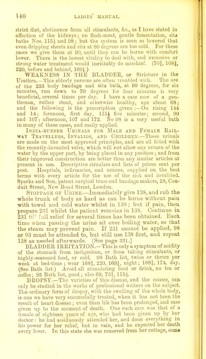 strict diet, abstinence from all stimulants, &c, as I have stated in affection of the kidneys; no flesli-tneat, gentle fomentation, sitz baths Nos. 1164 a«d 98; but the system is soon so lowered that even dripping sheets and sitz at 80 degrees are too cold. For these cases we give them at 90, until they can be borne with comfort lower. There is the lowest vitality to deal with, and excessive or strong water treatment would inevitably do mischief. (70J, 168}, 220, before and behind, 169^.) WEAKNESS IN THE BLADDER, or Stricture in the Urethra.—This elderly persons are often troubled with. The use of the 233 body bandage and sitz bath, at 90 degrees, for six minutes, run down to 70 degrees for four minutes is very beneficial, several times per day. I have a case now of a gen- tleman, rather stout, and otherwise healthy, age about 68; and the following is the prescription given :—On rising 114 and 14; forenoon, first day, 115J five minutes; second, 90 and 107; afternoon, 107 and 172. No 98 is a very useful bath in many of these cases, and easily applied. India-htjbdek TJeinals foe Male and Female Rail- way Tkavellees, Invalids, and Children.—These uriuals are made on tho most approved principles, and are all fitted with the recently-invented valve, which will not allow any return of the water by the upper part, by being placed in any position ; and from their improved construction are better than any similar articles at present in use. Descriptive circulars and lists of prices sent per post. Hospitals, infirmaries, and unions, supplied on the best terms with every article for the use of the sick and invalided. Sparks and Son, patent surgical truss and bandage makers, 28, Con- duit Street, New Bond Street, London. Stoppage of TJeine.—Immediately give 138, and rub the whole trunk of body as hard as can be borne without pain with towel and cold water whilst in 138 ; but if pain, then prepare 231 whilst the patient remains in 138. Continue in 231 till Ml relief for several times has been obtained. Each, time when passing the urine sit over boiling water, so that the steam may prevent pain. If 231 cannot be applied, 98 or 93 must be attended to, but still use 138 first, and repeat 138 as needed afterwards. (See page 331.) BLADDER IRRITATION — This is only a symptom of acidity of the stomach from indigestion, or from taking stimulants, or highly-seasoned food, or cold. 98 Bath list, twice or thrice per week at bed-time ; wear 168}, 220, 1693, night; 168}, 174, day. (See Bath list.) Avoid all stimulating food or drink, no tea or coffee; 93 Bath list, good ; also 69, 73}, 115.$. DROPSY—The varieties of this disease, and the causes, can only be studied in the works of professional writers on the subject. The ordinary form of dropsy, with the swelling of the whole body, is one we have very successfully treated, when it has not been the result of heart disease; even then life has been prolonged, and ease given up to the moment of death. One such case was that of a female of eighteen years of age, who had been given up by her doctor : he had assiduously attended her, and done everything in his power for her relief, but in vain, and be expected her death every hour. In this state she was removed from her cottage, some