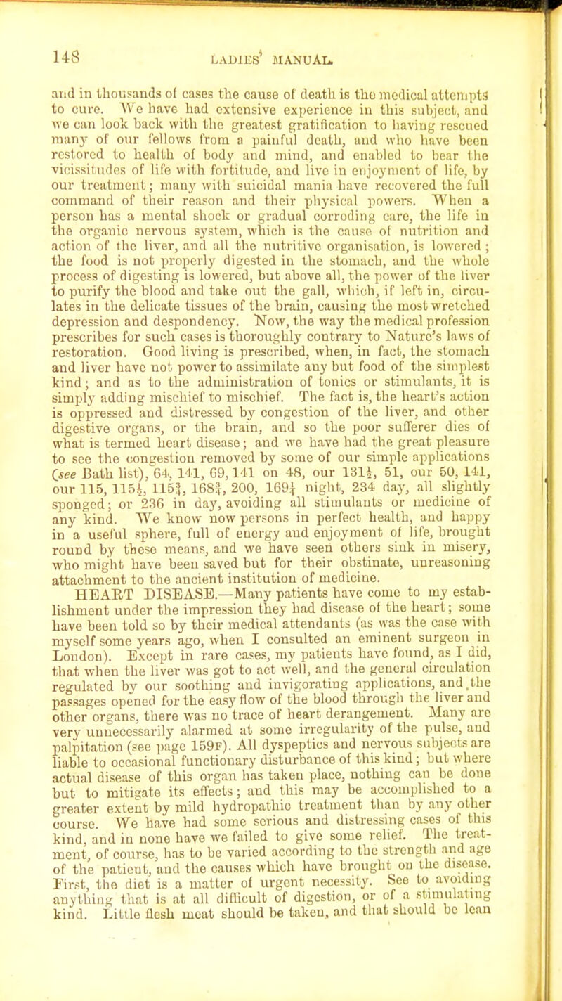and in thousands ot cases the cause of death is the medical attempts to cure. We have had extensive experience in this subject, and we can look back with the greatest gratification to having rescued many of our fellows from a painful death, and who have been restored to health of body and mind, and enabled to bear the vicissitudes of life with fortitude, and live in enjoyment of life, by our treatment; many with suicidal mania have recovered the full command of their reason and their physical powers. When a person has a mental shock or gradual corroding care, the life in the organic nervous system, which is the cause of nutrition and action of the liver, and all the nutritive organisation, is lowered; the food is not properly digested in the stomach, and the whole process of digesting is lowered, but above all, the power of the liver to purify the blood and take out the gall, which, if left in, circu- lates in the delicate tissues of the brain, causing the most wretched depression and despondency. Now, the way the medical profession prescribes for such cases is thoroughly contrary to Nature's laws of restoration. Good living is prescribed, when, in fact, the stomach and liver have not power to assimilate any but food of the simplest kind; and as to the administration of tonics or stimulants, it is simply adding mischief to mischief. The fact is, the heart's action is oppressed and distressed by congestion of the liver, and other digestive organs, or the brain, and so the poor sufferer dies of what is termed heart disease; and we have had the great pleasure to see the congestion removed by some of our simple applications Qsee Bath list), 64, 141, 69,141 on 48, our 131i, 51, our 50, 141, our 115, 1154, 115|, 168|, 200, 169.} night, 234 day, all slightly sponged; or 236 in day, avoiding all stimulants or medicine of any kind. We know now persons in perfect health, and happy in a useful sphere, full of energy and enjoyment of life, brought round by these means, and we have seen others sink in misery, who might have been saved but for their obstinate, unreasoning attachment to the ancient institution of medicine. HEART DISEASE—Many patients have come to my estab- lishment under the impression they had disease of the heart; some have been told so by their medical attendants (as was the case with myself some years ago, when I consulted an eminent surgeon in London). Except in rare cases, my patients have found, as I did, that when the liver was got to act well, and the general circulation regulated by our soothing and invigorating applications, and, the passages opened for the easy flow of the blood through the liver and other organs, there was no trace of heart derangement. Many are very unnecessarily alarmed at some irregularity of the pulse, and palpitation (see page 159f). All dyspeptics and nervous subjects are liable to occasional functionary disturbance of this kind; but where actual disease of this organ has taken place, nothing can be done but to mitigate its effects ; and this may be accomplished to a greater extent by mild hydropathic treatment than by any other course. We have had some serious and distressing cases of this kind, and in none have we failed to give some relief. The treat- ment, of course, has to bo varied according to the strength and age of the patient, and the causes which have brought on the disease. First, the diet is a matter of urgent necessity. See to avoiding anything that is at all difficult of digestion, or of a stimulating kind. Little flesh meat should be takou, and that should be lean