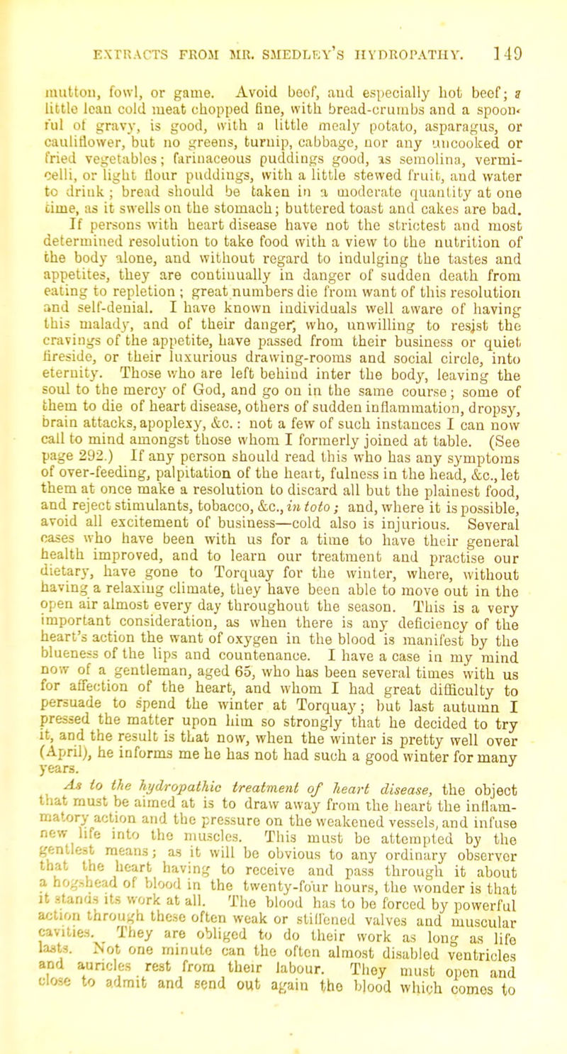 unit ton, fowl, or game. Avoid boof, aud especiaUy hot beef; ? little lean cold meat chopped fine, with bread-crumbs and a spoon- nil of gravy, is good, with a little meal)' potato, asparagus, or cauliflower, but no greens, turnip, cabbage, nor any uncooked or fried vegetables; farinaceous puddings good, as semolina, vermi- celli, or light flour puddings, with a little stewed fruit, and water to drink ; bread should be taken in a moderate quantity at one time, as it swells on the stomach; buttered toast and cakes are bad. If persons with heart disease have not the strictest and most determined resolution to take food with a view to the nutrition of the body alone, and without regard to indulging the tastes and appetites, they are continually in danger of sudden death from eating to repletion ; great numbers die from want of this resolution and self-denial. I have known individuals well aware of having this malady, and of their danger*, who, unwilling to resjst the cravings of the appetite, have passed from their business or quiet fireside, or their luxurious drawing-rooms and social circle, into eternity. Those who are left behind inter the body, leaving the soul to the mercy of God, and go on in the same course; some of them to die of heart disease, others of sudden inflammation, drops)', brain attacks, apoplexy, &o.: not a few of such instances I can now call to mind amongst those whom I formerly joined at table. (See page 292.) If any person should read this who has any symptoms of over-feeding, palpitation of the heart, fulness in the head, &c, let them at once make a resolution to discard all but the plainest food, and reject stimulants, tobacco, &c, in toto; and, where it is possible, avoid all excitement of business—cold also is injurious. Several cases who have been with us for a time to have their general health improved, and to learn our treatment and practise our dietary, have gone to Torquay for the winter, where, without having a relaxing climate, they have been able to move out in the open air almost every day throughout the season. This is a very important consideration, as when there is any deficiency of the heart's action the want of oxygen in the blood is manifest by the blueness of the lips and countenance. I have a case in my mind now of a gentleman, aged 65, who has been several times with us for affection of the heart, and whom I had great difficulty to persuade to spend the winter at Torquay; but last autumn I pressed the matter upon him so strongly that he decided to try it, and the result is that now, when the winter is pretty well over (April), he informs me he has not had such a good winter for many years. J As to the hydropathic treatment of heart disease, the object that must be aimed at is to draw away from the heart the inflam- matory action and the pressure on the weakened vessels, and infuse new life into the muscles. This must be attempted by the gentlest means; as it will be obvious to any ordinary observer that the heart having to receive and pass through it about a hogshead of blood in the twenty-four hours, the wonder is that it atonda its work at all. The blood has to be forced by powerful action through these often weak or stiffened valves and muscular cavities. They are obliged to do their work as long as life lasts. Not one minute can the often almost disabled ventricles and auricles rest from their labour. They must opon and close to admit and send out again the blood which comes to