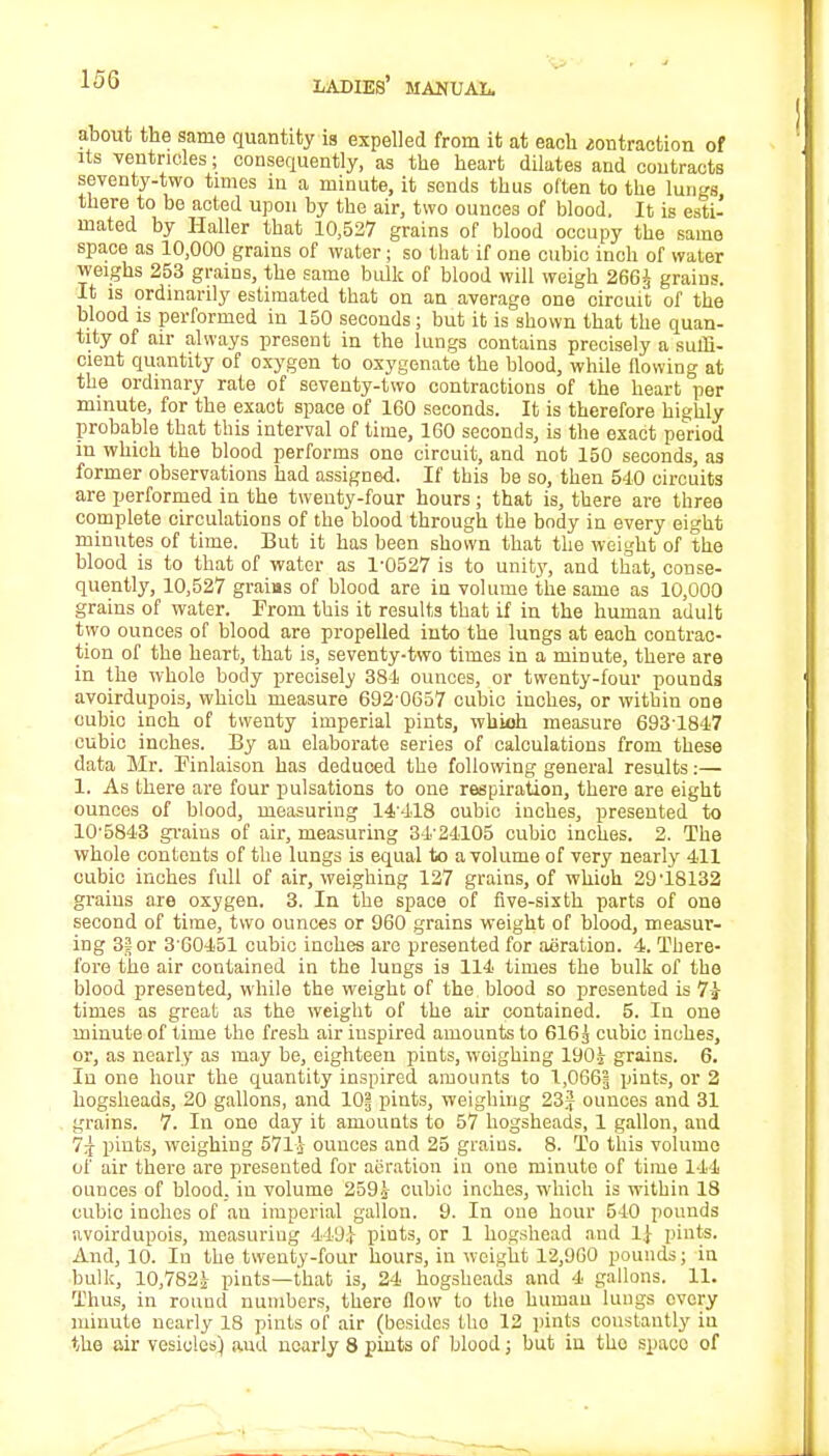 about the same quantity is expelled from it at each ^olltraction of its ventricles; consequently, as the heart dilates and contracts seventy-two times in a minute, it sends thus often to the lungs there to be acted upon by the air, two ounces of blood. It is esti- mated by Haller that 10,527 grains of blood occupy the same space as 10,000 grains of water; so that if one cubic inch of water weighs 253 grains, the same bulk of blood will weigh 266J grains. It is ordinarily estimated that on an average one circuit of the blood is performed in 150 seconds; but it is shown that the quan- tity of air always present in the lungs contains precisely a suffi- cient quantity of oxygen to oxygenate the blood, while flowing at the ordinary rate of seventy-two contractions of the heart per minute, for the exact space of 160 seconds. It is therefore highly probable that this interval of time, 160 seconds, is the exact period in which the blood performs one circuit, and not 150 seconds, as former observations had assigned. If this be so, then 540 circuits are performed in the twenty-four hours; that is, there are three complete circulations of the blood through the body in every eight minutes of time. But it has been shown that the weight of the blood is to that of water as 1-0527 is to unity, and that, conse- quently, 10,527 grains of blood are in volume the same as 10,000 grains of water. From this it results that if in the human adult two ounces of blood are propelled into the lungs at each contrac- tion of the heart, that is, seventy-two times in a minute, there are in the whole body precisely 384 ounces, or twenty-four pounds avoirdupois, which measure 692-0657 cubic inches, or within one cubic inch of twenty imperial pints, whioh measure 693-1847 cubic inches. By an elaborate series of calculations from these data Mr. Finlaison has deduced the following general results:— 1. As there are four pulsations to one respiration, there are eight ounces of blood, measuring 14-418 oubic inches, presented to 10-5843 grains of air, measuring 34-24105 cubio inches. 2. The whole contents of the lungs is equal to a volume of very nearly 411 cubic inches full of air, weighing 127 grains, of whioh 29'18132 grains are oxygen. 3. In the space of five-sixth parts of one second of time, two ounces or 960 grains weight of blood, measur- ing 35 or 3'60451 cubic inches are presented for aeration. 4. There- fore the air contained in the lungs is 114 times the bulk of the blood presented, while the weight of the blood so presented is 7J- times as great as the weight of the air contained. 5. In one minute of time the fresh air inspired amounts to 616g cubic inches, or, as nearly as may be, eighteen pints, woighing 190i grains. 6. In one hour the quantity inspired amounts to 1,066| pints, or 2 hogsheads, 20 gallons, and 10§ pints, weighing 23J ounces and 31 grains. 7. In one day it amounts to 57 hogsheads, 1 gallon, and 7^ pints, weighing 571j ounces and 25 grains. 8. To this volume of air there are presented for aeration in one minute of time 144 ounces of blood, in volume 259£ cubio inches, which is within 18 cubic inches of an imperial gallon. 9. In one hour 540 pounds avoirdupois, measuring 449} pints, or 1 hogshead and 1} pints. And, 10. In the twenty-four hours, in weight 12,960 pounds; in bulk, 10,782! pints—that is, 24 hogsheads and 4 gallons. 11. Thus, in round numbers, there flow to the human lungs ovory minute nearly 18 pints of air (besides tho 12 pints constantly in the air vesicles) and nearly 8 pints of blood; but in tho spaco of