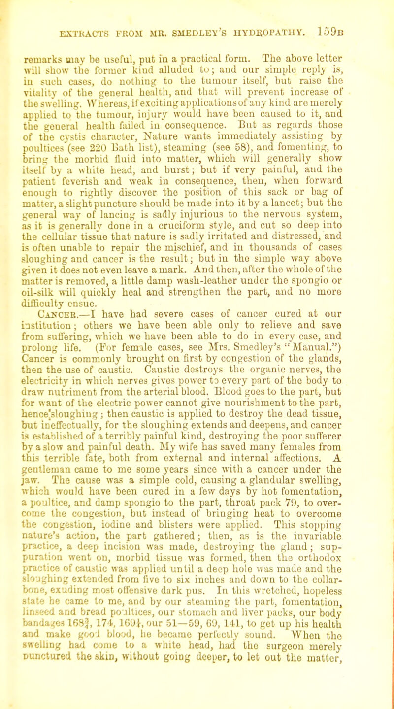 remarks may be useful, put In a practical form. The above letter will show the former kind alluded to; and our simple reply is, in such cases, do nothing to the tumour itself, but raise the vitality of the general health, and that will prevent increase of the swelling. Whereas, if exciting applications of any kind are merely applied to the tumour, injury would have been caused to it, and the general health failed in consequence. But as regards those of the cystis character, Nature wants immediately assisting by poultiees'(see 220 Bath list), steaming (see 58), and fomenting, to bring the morbid fluid into matter, which will generally show itself by a white head, and burst; but if very painful, and the patient feverish and weak in consequence, then, when forward enough to rightly discover the position of this sack or bag of matter, a slight puncture should be made into it by a lancet; but the general way of lancing is sadly injurious to the nervous system, as it is generally done in a cruciform style, and cut so deep into the cellular tissue that nature is sadly irritated and distressed, and is often unable to repair the mischief, and in thousands of cases sloughing and cancer is the result; but in the simple way above given it does not even leave a mark. And then, after the whole of the matter is removed, a little damp wash-leather under the spongio or oil-silk will quickly heal and strengthen the part, and no more difficulty ensue. Cauces.—I have had severe cases of cancer cured at our institution; others we have been able only to relieve and save from suffering, which we have been able to do in every case, and prolong life. (For female cases, see Mrs. Smedley's  Manual.) Cancer is commonly brought on first by congestion of the glands, then the use of causti'j. Caustic destroys the organic nerves, the electricity in which nerves gives power to every part of the body to draw nutriment from the arterial blood. Blood goes to the part, but for want of the electric power cannot give nourishment to the part, hence|s!oughiug ; then caustic is applied to destroy the dead tissue, but ineffectually, for the sloughing extends and deepens, and cancer is established of a terribly painful kind, destroying the poor sufferer by a slow and painful death. My wife has saved many females from this terrible fate, both from external and internal affections. A gentleman came to me some years since with a cancer under the jaw. The cause was a simple cold, causing a glandular swelling, which would have been cured in a few days by hot fomentation, a poultice, and damp spongio to the part, throat pack 79, to over- come the congestion, but instead of bringing heat to overcome the congestion, iodine and blisters were applied. This stopping nature's action, the part gathered; then, as is the invariable practice, a deep incision was made, destroying the gland ; sup- puration went on, morbid tissue was formed, then the orthodox practice of caustic was applied until a deep hole was made and the sloughing extended from five to six inches and down to the collar- bone, exuding most offensive dark pus. In this wretched, hopeless state he came to me, and by our steaming the part, fomentation, linseed and bread poultices, our stomach and liver packs, our body bandages 1GS?, 171, 169*, our 51—59, GO, 141, to get up his health and make good blood, he became perfectly sound. When the swelling had come to a white head, had the surgeon merely punctured the skin, without goiog deeper, to let out the matter,