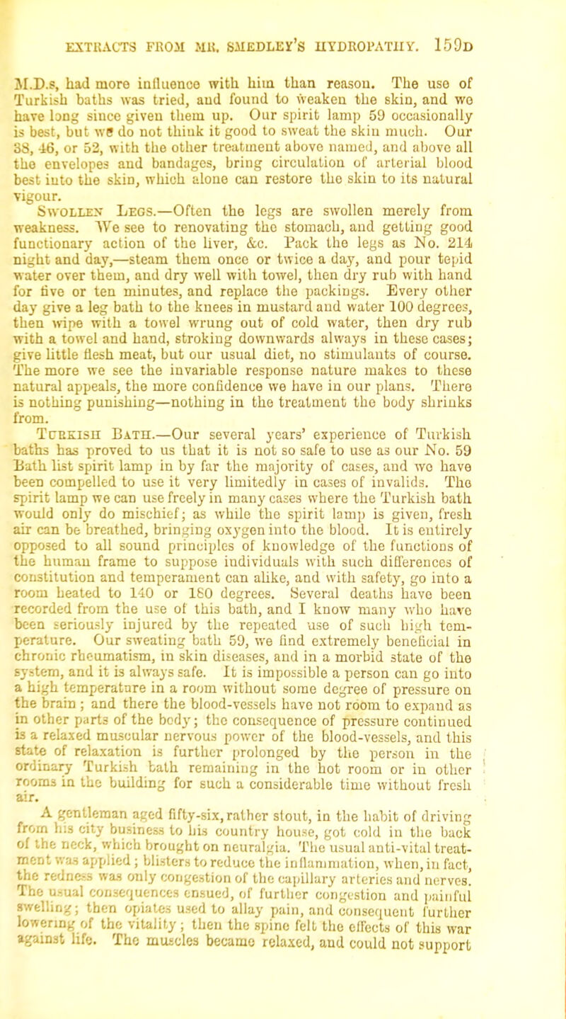 M.D.s, had more influence with hiia than reasou. The use of Turkish baths was tried, aud found to weaken the skin, and wo have long since given them up. Our spirit lamp 59 occasionally is best, but we do not think it good to sweat the skin much. Our 38, 46, or 52, with the other treatment above named, and above all the envelopes and bandages, bring circulation of arterial blood best into the skin, which alone can restore the skin to its natural vigour. Swollen Legs.—Often the legs are swollen merely from weakness. We see to renovating the stomach, and getting good functionary action of the liver, &c. Pack the legs as No. 214 night and day,—steam them once or twice a da}', and pour tepid water over them, and dry well with towel, then dry rub with hand for five or ten minutes, and replace the packings. Every other day give a leg bath to the knees in mustard and water 100 degrees, then wipe with a towel wrung out of cold water, then dry rub with a towel and hand, stroking downwards always in these cases; give little flesh meat, but our usual diet, no stimulants of course. The more we see the invariable response nature makes to these natural appeals, the more confidence we have in our plans. There is nothing punishing—nothing in the treatment the body shrinks from. Tcekisii Bath.—Our several years' experience of Turkish baths has proved to us that it is not so safe to use as our No. 59 Bath list spirit lamp in by far the majority of cases, and wo have been compelled to use it very limitedly in cases of invalids. The spirit lamp we can use freely in many cases where the Turkish bath would only do mischief; as while the spirit lamp is given, fresh air can be breathed, bringing oxygen into the blood. It is entirely opposed to all sound principles of knowledge of the functions of the human frame to suppose individuals with such differences of constitution and temperament can alike, and with safety, go into a room heated to 140 or 160 degrees. Several deaths have been recorded from the use of this bath, and I know many who have been seriously injured by the repeated use of such high tem- perature. Our sweating bath 59, we find extremely beneficial in chronic rheumatism, in skin diseases, and in a morbid state of the system, and it is always safe. It is impossible a person can go into a high temperature in a room without some degree of pressure on the brain ; and there the blood-vessels have not room to expand as in other parts of the bod}-; the consequence of pressure continued is a relaxed muscular nervous power of the blood-vessels, and this state of relaxation is further prolonged by the person in the ordinary Turkish bath remainiug in the hot room or in other rooms in the building for such a considerable time without fresh air. A gentleman aged fifty-six, rather stout, in the habit of driving from his city business to bis country house, got cold in the back of the neck, which brought on neuralgia. The usual anti-vital treat- ment was applied; blisters to reduce the inflammation, when, in fact, the redness was only congestion of the capillary arteries and nerves. The usual consequences ensued, of further congestion and painful swelling; then opiates used to allay pain, and consequent further lowering of the vitality ; then the spine felt the effects of this war against life. The muscles became relaxed, aud could not support