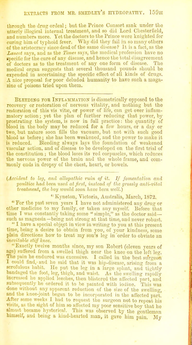 through tlio drug ordeal; but the Prince Consort sank under tlio utterly illogical internal treatment, and so did Lord Chesterfield, and numbers more. Yet the doctors to the Prince were knighted for curing him of typhoid fever. Why did they fail in so many others of thearistocracy since dead of the same disease? It is a fact, as the Lanctt says, and as the Timet says, the medical profession have no specific for the cure of any disease, and hence the total disagreement of doctors as to the treatment of any one form of disease. The medical organ suggests that several thousand pounds should be expended iu ascertaining the specific effect of all kinds of drugs. A nice proposal for poor deluded humanity to have such a maga- zine of poisons tried upon them. Bleeding foe Inflammation is diametrically opposed to the recovery or restoration of nervous vitality, and nothing but the restoration of this vis vitx, or power of life, can get over inflam- matory action; yet the plan of further reducing that power, by- prostrating the system, is now in full practice: the quantity of blood in the body may be reduced for a few hours, or a day or two, but nature soon fills the vacuum, but not with such good blood as before; she has been weakened, aud the power to make it is reduced. Bleeding always lays the foundation of weakened vascular action, and of disease to be developed on the first trial of the constitution ; the blood loses its red corpuscles, which reduces the nervous power of the brain and the whole frame, and com- monly ends in dropsy of the chest, heart, or bowels. (Accident to leg, and allopathic ruin of it. If fomentation and poultice had been used at first, instead of the grossly anli-vilal treatment, the boy would soon have been well.) '• Kyneton, Victoria, Australia, March, 1872.  For the past seven years I have not administered any drug or other medicine to my family, or taken any myself. Before that time I was constantly taking some  simple, as the doctor said— such as magnesia—beiDg not strong at that time, and never robust.  I have a special object in view in writing to you at this present time, being a desire to obtain from you, of your kindness, some plain directions how to treat my son's leg in order to obviate an inevitable stiff knee. Exactly twelve months since, my son Robert (eleven years of age) suffered from a swelled thigh near the knee on the left leg. The pain he endured was excessive. I called in the best surgeon I could find,-and he said that it was hip-disease, arising from a scrofulous habit. He put the leg in a large splint, and tightly bandaged the foot, leg, thigh, and waist. As the swelling rapidly increased he applied leeches, then blistered the affected part, and subsequently he ordered it to be painted with iodine. This was done without any apparent reduction of the size of the swelling, and the knee-joint began to be incorporated in the affected part! After some weeks I had to request the surgeon not to repeat his visits, as the sight of him so affected my poor sensitive boy that ho almost became hysterical. This was observed by the gcntlemnn himself, and being a kind-hearted man, it gave him pain. My