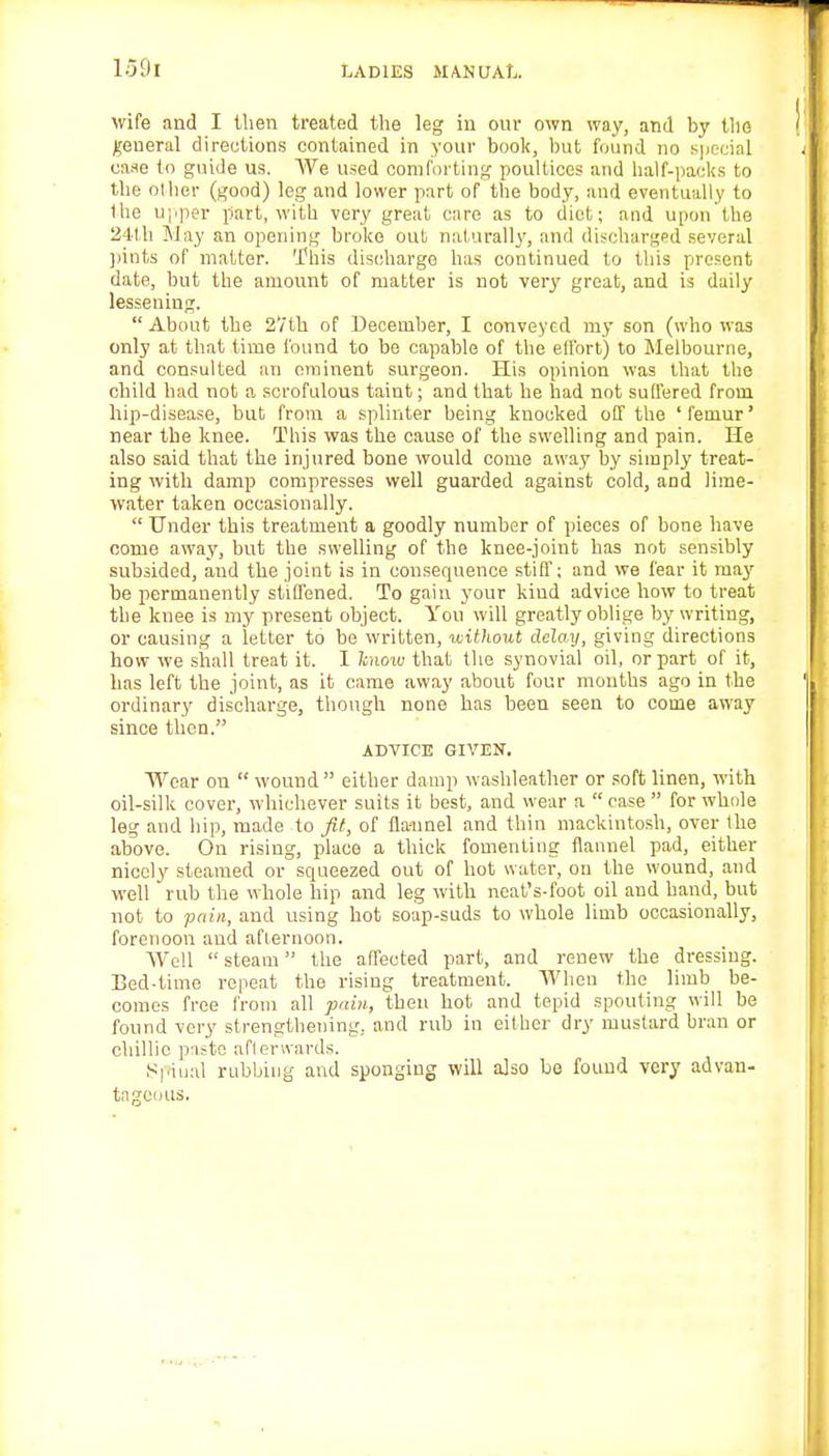 wife and I then treated the leg in our own way, and by the general directions contained in your book, but found no special case to guide us. We used comforting poultices and half-packs to the other (good) leg and lower part of the body, and eventually to the upper part, with very great care as to diet; and upon the 24th May an opening broke out naturally, and discharged several pints of matter. This discharge has continued to this present date, but the amount of matter is not very great, and is daily lessening.  About the 2Vth of December, I conveyed my son (who was only at that time found to be capable of the effort) to Melbourne, and consulted an eminent surgeon. His opinion was that the child had not a scrofulous taint; and that he had not suffered from hip-disease, but from a splinter being knocked off the ' femur' near the knee. This was the cause of the swelling and pain. He also said that the injured bone would come away by simply treat- ing with damp compresses well guarded against cold, and lime- water taken occasionally.  Under this treatment a goodly number of pieces of bone have come away, but the swelling of the knee-joint has not sensibly subsided, and the joint is in consequence stiff; and we fear it may- be permanently stiffened. To gain your kind advice how to treat the knee is my present object. You will greatly oblige by writing, or causing a letter to be written, without delay, giving directions how we shall treat it. I know that the synovial oil, or part of it, has left the joint, as it came away about four months ago in the ordinary discharge, though none has been seen to come away since then. ADVICE GIVEN. Wear on  wound either damp washleather or soft linen, with oil-silk cover, whichever suits it best, and wear a case for whole leg and hip, made to Jit, of fla-unel and thin mackintosh, over the above. On rising, place a thick fomenting flannel pad, either nicely steamed or squeezed out of hot water, on the wound, and well rub the whole hip and leg with ncat's-foot oil and hand, but not to pain, and using hot soap-suds to whole limb occasionally, forenoon and afternoon. Well steam the affected part, and renew the dressing. Bed-time repeat the rising treatment. When the limb be- comes free from all pain, then hot and tepid spouting will be found very strengthening., and rub in either dry mustard bran or chillie paste afterwards. Spinal rubbing and sponging will also be found very advan- tageous.