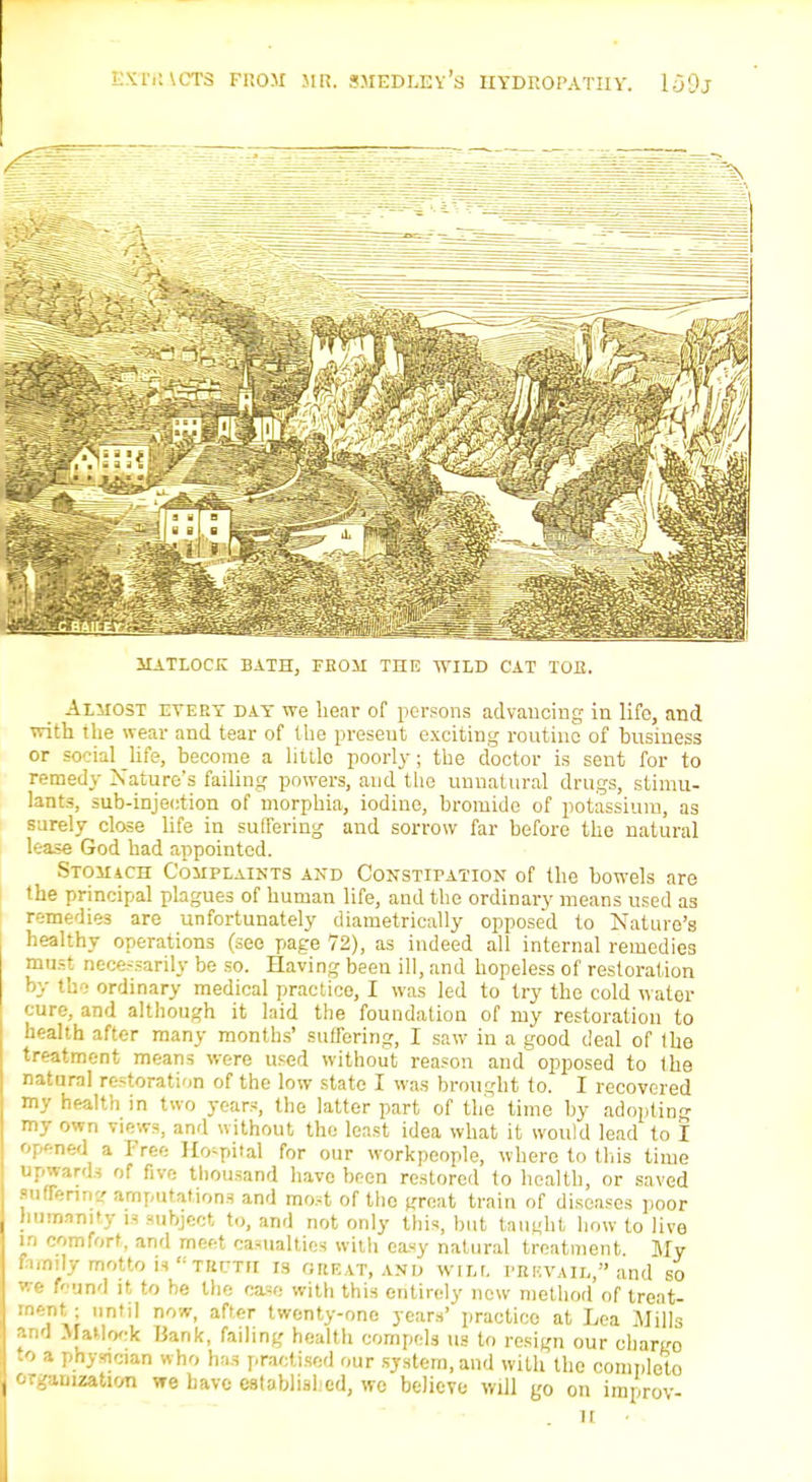 MATLOCK BATH, FROM THE WILD CAT TOE. Almost evert day we hear of persons advancing in life, and with the wear and tear of the present exciting routine of business or social life, become a littlo poorly; the doctor is sent for to remedy Nature's failing powers, and the unnatural drugs, stimu- lants, sub-injection of morphia, iodine, bromide of potassium, as surely close life in suffering and sorrow far before the natural lease God had appointed. Stomach Complaints and Constipation of the bowels are the principal plagues of human life, and the ordinary means used as remedies are unfortunately diametrically opposed to Nature's healthy operations (see page 72), as indeed all internal remedies must necessarily be so. Having been ill, and hopeless of restoration by the ordinary medical practice, I was led to try the cold water cure, and although it laid the foundation of my restoration to health after many months' suffering, I saw in a good deal of the treatment means were used without reason and opposed to the natural restoration of the low state I was brought to. I recovered my health in two years, the latter part of the time by adopting my own v]ews, and without the least idea what it would lead to I opened a Free Hospital for our workpeople, where to this time upwards of five thousand have been restored to health, or saved reffisnng amputations and most of the trreat train of diseases poor humanity u subject to, and not only this, but taught how to live a comfort, and meet casualties witli easy natural treatment. My lannly motto uteuth is ureat, and wilt, prevail, and so we Brand it to be the case with this entirely new method of treat- ment ; until now, after twenty-one years' practice at Lea Mills and Matlock Hank, failing health compels us to resign our chariro .o a physician who has practised our system, and with the complete organization we have eafoblisbed, we believe will go on improv- H