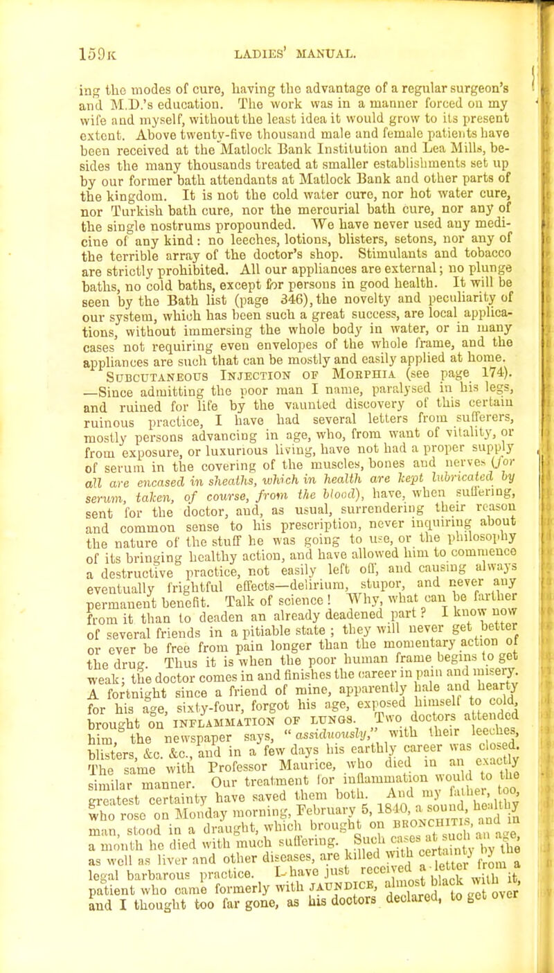 ing the modes of cure, having the advantage of a regular surgeon's and M.D.'s education. The work was in a manner forced on my wife and myself, without the least idea it would grow to its present extent. Above twenty-five thousand male and female patients have been received at the Matlock Bank Institution and Lea Mills, be- sides the many thousands treated at smaller establishments set up by our former bath attendants at Matlock Bank and other parts of the kingdom. It is not the cold water cure, nor hot water cure, nor Turkish bath cure, nor the mercurial bath cure, nor any of the single nostrums propounded. We have never used any medi- cine of any kind: no leeches, lotions, blisters, setons, nor any of the terrible array of the doctor's shop. Stimulants and tobacco are strictly prohibited. All our appliances are external; no plunge baths, no cold baths, except for persons in good health. It will be seen by the Bath list (page 346), the novelty and peculiarity of our system, which has been such a great success, are local applica- tions, without immersing the whole body in water, or in many cases not requiring even envelopes of the whole frame, and the appliances are such that can be mostly and easily applied at home. Subcutaneous Injection of Mohphia (see page 174). —Since admitting the poor man I name, paralysed in his legs, and ruined for life by the vaunted discovery of this certain ruinous practice, I have had several letters from sufferers, mostly persons advancing in age, who, from want of vitality, or from exposure, or luxurious living, have not had a proper supply of serum in the covering of the muscles, bones and nerves (J or all are encased in sheaths, which in health are kept lubricated by serum, taken, of course, from the blood), have, when guttering, sent for the doctor, and, as usual, surrendering their reason and common sense to his prescription, never inquiring about the nature of the stuff he was going to use, or the philosophy of its bringing healthy action, and have allowed him to commence a destructive practice, not easily left off, and causing always eventually frightful effects-delirium stupor and never any permanent benefit. Talk of science ! Why what can be farther from it than to deaden an already deadened part ? I know novv of several friends in a pitiable state ; they will never get better or ever be free from pain longer than the momentary action of the drue Thus it is when the poor human frame begins to get weak; the doctor comes in and finishes the career in pain and misery A fortnight since a friend of mine, apparently hale aiid hearty for his age, sixty-four, forgot his age, exposed himself to cold brought on inflammation of lungs. Tvvo. doctors a tended him, the newspaper says,  assiduously, with their leeches, blisters, &c. &c.,!nd in a few days his earthly career was closed. The same with Professor Maurice, who died in an exactly similar manner Our treatment for inflammation would to the latest certainty have saved them both. And my father to, £ho rose on Monday morning February 6, Jft*^1^ man, stood in a draught, winch brought on bbonchiti and in a month he died with much suffering. Such casesi at such an age as well as liver and other diseases, are killed with certa.nt} hytue legal barbarous practice. L have just receiveda ■ letter from a patient who came formerly with jaundice, almost bkok w th it and I thought too far gone, as his doctors declared, to get over