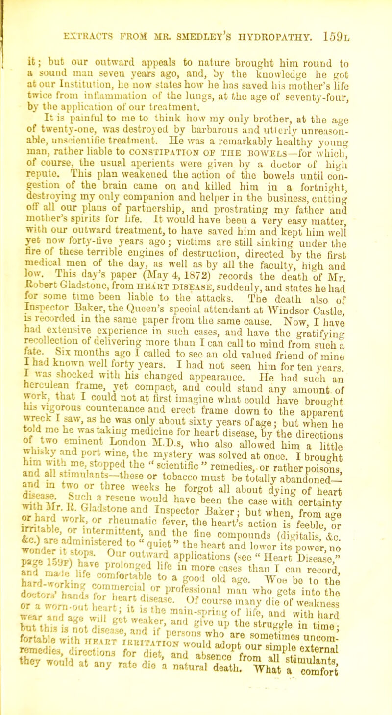 it; but our outward appeals to nature brought him round to a sound mau seveu years ago, and, '03- the knowledge he got at our Institution, he now states how he has saved his mother's life twice from inflammation of the lungs, at the age of seventy-four, by the application of our treatment. It is painful to me to think how my only brother, at the a»e of twenty-one, was destroyed by barbarous and utterly unreason- able, uus iemific treatment. He was a remarkably healthy youno- man, rather liable to constipation op the bowels—for which, of course, the usual aperients were given by a doctor of high repute. This plan weakened the action of the bowels until con- gestion of the brain came on and killed him in a fortnight, destroying my only companion and helper in the business, cutting off all our plans of partnership, and prostrating my father and mother's spirits for life. It would have been a very easy matter, with our outward treatment, to have saved him and kept him well yet now forty-five years ago; victims are still sinking under the fire of these terrible engines of destruction, directed by the first medical men of the day, as well as by all the faculty, high and low. This day's paper (May 4, 1872) records the death of Mr. Kobert Gladstone, from heart disease, suddenly, and states he had for some time been liable to the attacks. The death also of Inspector Baker, the Queen's special attendant at Windsor Castle, is recorded in the same paper from the same cause. Now, I have had exten-ive experience in such cases, and have the gratifying recollection of delivering more than I can call to mind from such a fate. Six months ago I called to see an old valued friend of mine 1 had known well forty years. I had not seen him for ten years 1 was shocked with his changed appearance. He had such an herculean frame, yet compact, and could stand any amount of work, that I could not at first imagine what could have brought his vigorous countenance and erect frame down to the apparent wreck I saw, as he was only about sixty years of age; but when he to,d me he was taking medicine for heart disease, by the directions 01 two eminent London M.D.s, who also allowed him a little whisky and port wine, the mystery was solved at once. I brought InH I'', ;Pped,the suientific  remedies, or rather poisons and all st.raulants-these or tobacco must be totally abandoned- and in two or three weeks he forgot all about dying of heart wuHfr 1 f SCUG 7UT'd haVe beeQ the case M? certainty «h rrl ilrl if6 an1- In.sPector Baker; but when, from ago rheumatlc fever, the heart's action is feeble or im able, or intermittent, and the fine compounds (digitalis &° uZ r ■ I ^ °U,r °Ut\Va,rd aPPlica^ns (*ee - Heart Disease - KP22? Ufa! S2W hfc in more ™*» tha» I can record, hail working ° '° * gW'{ °'d ^ Ww bo to ^