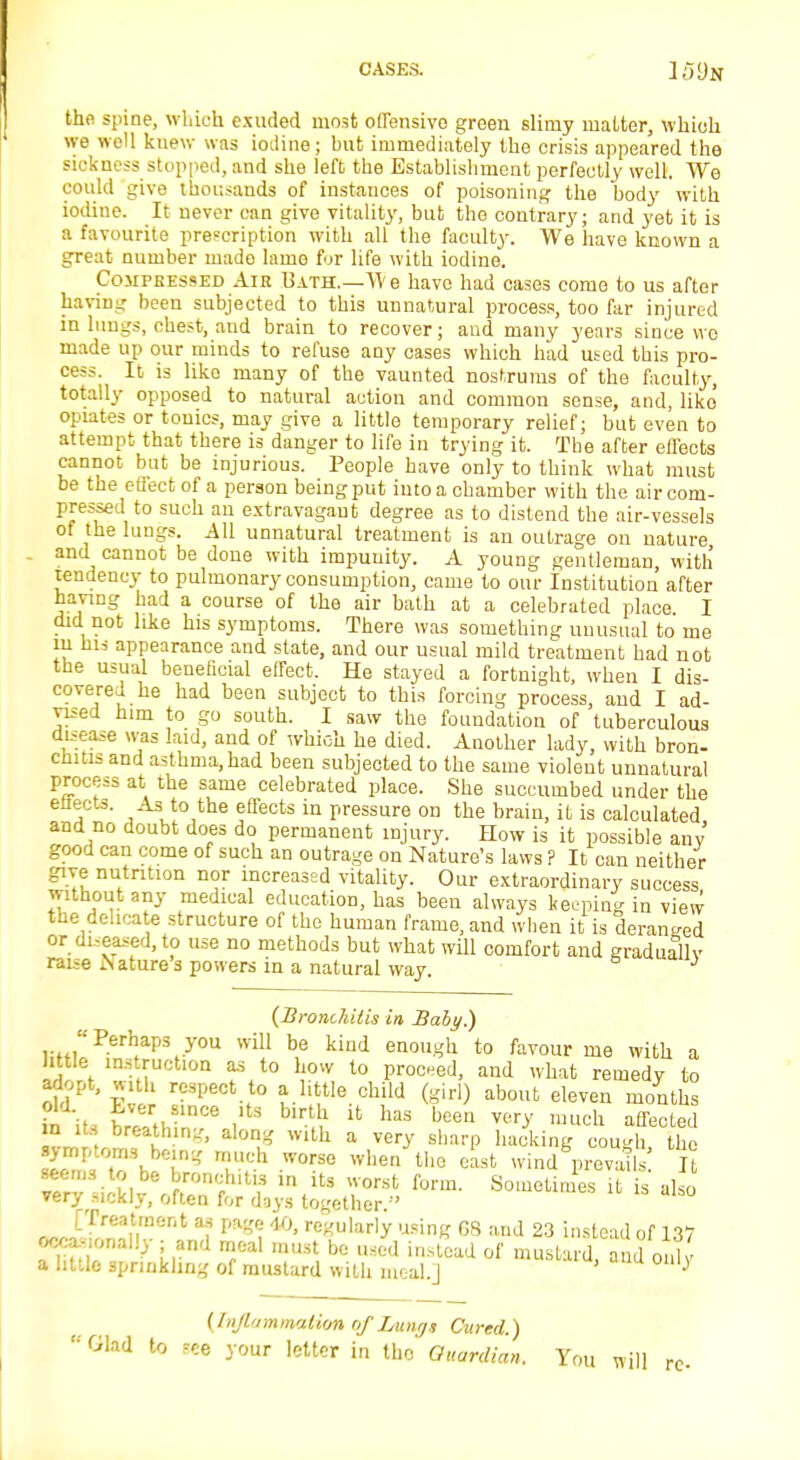 the spine, which exuded most offensive green slimy matter, which we well knew was iodine; but immediately the crisis appeared the sickness stopped, and she left the Establishment perfectly well. We could give thousands of instances of poisoning the body with iodiue. It never can give vitality, but the contrary; and yet it is a favourite prescription with all the faculty. We have known a great number made lame for life with iodine. Compressed Air Bath.—TVe have had cases come to us after having been subjected to this unnatural process, too far injured in lungs, chest, and brain to recover; and many years since wc made up our minds to refuse any cases which had used this pro- cess. It is liko many of the vaunted nostrums of the faculty, totally opposed to natural action and common sense, and, liko opiates or tonics, may give a little temporary relief; but even to attempt that there is danger to life in trying it. The after elTects cannot but be injurious. People have only to think what must be the etiect of a person being put into a chamber with the air com- pressed to such an extravagant degree as to distend the air-vessels of the lungs. All unnatural treatment is an outrage on nature and cannot be done with impunity. A young gentleman, with tendency to pulmonary consumption, came to our Institution after having had a course of the air hath at a celebrated place I did not like his symptoms. There was something unusual to me m his appearance and state, and our usual mild treatment had not the usual beneficial effect. He stayed a fortnight, when I dis- covered he had been subject to this forcing process, and I ad- vised him to go south. I saw the foundation of tuberculous disease was laid, and of which he died. Another lady, with bron- chitis and asthma, had been subjected to the same violent unnatural process at the same celebrated place. She succumbed under the enects. As to the effects in pressure on the brain, it is calculated and no doubt does do permanent injury. How is it possible any good can come of such an outrage on Nature's laws ? It can neither give nutrition nor increased vitality. Our extraordinary success without any medical education, has been always keeping in view the delicate structure of the human frame, and when it is deranged or diseased, to use no methods but what will comfort and gradually raise Aature 3 powers in a natural way. J {Bronchitis in Baby.) r Perh*apS y°U will be kind enough to favour me with a little instruction as to how to proceed, and what remedy to adopt, with respect to a little child (girl) about eleven months ii its WW,** ,,tS '■ft lt haS been ™y much affected in its breathing, along with a very sharp hacking cough the EETwK? T5h worse when the wind prevaffi It vtrv J*u? h'mf^ ln its worst form. Sometimes it is also very Mckly, often for days together. ^J-Treaitrt*nt j m\ W' r<*ularly «sing 08 and 23 instead of 137 occasionally. and , t be ^ a 1 a little sprinkling of mustard with meal.] J [Inflammation of Lungs Cured.)  Glad to ,*ee your letter in the Guardian, You will re-