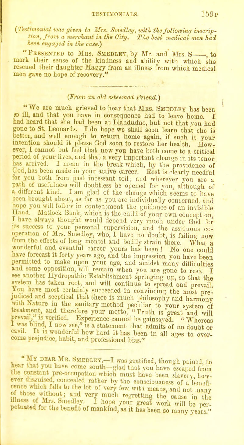 (Testimonial was given to Mrs. Smedley, with the following inscrip- tion, from a merchant in the City. The best medical men had been engaged in the case.) Presented to Mrs. Smedley, by Mr. and Mrs. S , to mark their sense of the kindness aud ability with which she rescued their daughter Maggy from an illness from which medical men gave no hope of recovery. (From an old esteemed Friend.)  We are much grieved to hear that Mus. Smedley has been » ill, and that you have in consequence had to leave home. I had heard that she had been at Llandudno, but not that you had gone to St. Leonards. I do hope we shall soon learn that she is better, and well enough to return home again, if such is your intention should it please God soon to restore her health. How- ever, I cannot but feel that now you have both come to a critical period of your lives, and that a very important change in its tenor has arrived. I mean in the break which, by the providence of God, has been made in your active career. Rest is clearly needful for you both from past incessant toil; and wherever you are a path of usefulness will doubtless be opened for you, although of a different kind. I am glad of the change which seems to°have been brought about, as far as you are individually concerned, and hope you will follow in contentment the guidance of an invisible Hand. Matlock Bank, which is the child of your own conception, I have always thought wouid depend very much under God for its success to your personal supervision, and the assiduous co- operation of Mrs. Smedley, who, I have no doubt, is failing now from the effects of long mental and bodily strain there. What a wonderful and eventful career yours has been ! No one could have forecast it forty years ago, and the impression you have been permitted to make upon your age, and amidst many difficulties and some opposition, will remain when you are gone to rest I see another Hydropathic Establishment springing up, so that'the system has taken root, and will continue to spread and prevail 1 ou have most certainly succeeded in convincing the most pre- judiced and sceptical that there is much philosophy and harmony with Nature in the sanitary method peculiar to your system of treatment, and therefore your motto, Truth is great and will prevail is verified. Experience cannot be gainsayed.  Whereas I was blind, I now see, is a statement that admits of no doubt or cavil. It is wonderful how hard it has been in all ages to over- come prejudice, habit, and professional bias. My dear Mb. Smedley,—I was gratified, though pained, to near that you have come south-glad that you have escaped from the constant pre-occupation which must have been slavery how- ever diseased, concealed rather by the consciousness of a benefi- cence which falls to the lot of very few with means, and not many iPniL08!^ £ and TO?*** regretting the cause in the illness of Mrs. Smedley. I hope your great work will bo per- petuated for the benefit of mankind, as it has been so many yea s 